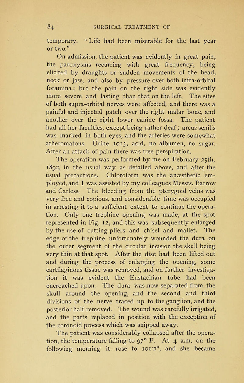 temporary.  Life had been miserable for the last year or two. On admission, the patient was evidently in great pain, the paroxysms recurring with great frequency, being elicited by draughts or sudden movements of the head, neck or jaw, and also by pressure over both infra-orbital foramina; but the pain on the right side was evidently more severe and lasting than that on the left. The sites of both supra-orbital nerves were affected, and there was a painful and injected patch over the right malar bone, and another over the right lower canine fossa. The patient had all her faculties, except being rather deaf; arcus senilis was marked in both eyes, and the arteries were somewhat atheromatous. Urine 1015, acid, no albumen, no sugar. After an attack of pain there was free perspiration. The operation was performed by me on February 25tli, 1892, in the usual way as detailed above, and after the usual precautions. Chloroform was the anaesthetic em- ployed, and I was assisted by my colleagues Messrs. Barrow and Carless. The bleeding from the pterygoid veins was very free and copious, and considerable time was occupied in arresting it to a sufficient extent to continue the opera- tion. Only one trephine opening was made, at the spot represented in Fig. 12, and this was subsequently enlarged by the use of cutting-pliers and chisel and mallet. The edge of the trephine unfortunately wounded the dura on the outer segment of the circular incision the skull being very thin at that spot. After the disc had been lifted out and during the process of enlarging the opening, some cartilaginous tissue was removed, and on further investiga- tion it was evident the Eustachian tube had been encroached upon. The dura was now separated from the skull around the opening, and the second and third divisions of the nerve traced up to the ganglion, and the posterior half removed. The wound was carefully irrigated, and the parts replaced in position with the exception of the coronoid process which, was snipped away. The patient was considerably collapsed after the opera- tion, the temperature falling to p/'' F. At 4 a.m. on the following morning it rose to ioi'2°, and she became
