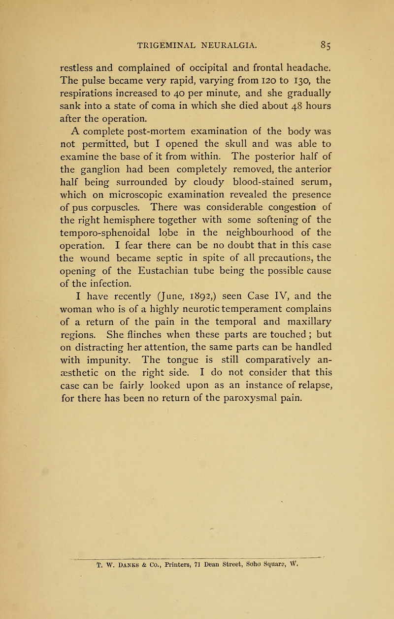 restless and complained of occipital and frontal headache. The pulse became very rapid, varying from 120 to 130, the respirations increased to 40 per minute, and she gradually sank into a state of coma in which she died about 48 hours after the operation. A complete post-mortem examination of the body was not permitted, but I opened the skull and was able to examine the base of it from within. The posterior half of the ganglion had been completely removed, the anterior half being surrounded by cloudy blood-stained serum, which on microscopic examination revealed the presence of pus corpuscles. There was considerable congestion of the right hemisphere together with some softening of the temporo-sphenoidal lobe in the neighbourhood of the operation. I fear there can be no doubt that in this case the wound became septic in spite of all precautions, the opening of the Eustachian tube being the possible cause of the infection. I have recently (June, 1892,) seen Case IV, and the woman who is of a highly neurotic temperament complains of a return of the pain in the temporal and maxillary regions. She flinches when these parts are touched; but on distracting her attention, the same parts can be handled with impunity. The tongue is still comparatively an- aesthetic on the right side. I do not consider that this case can be fairly looked upon as an instance of relapse, for there has been no return of the paroxysmal pain. T. W. BANKS & Co., Printers, 1i Dean Street, Soho Square, \V.