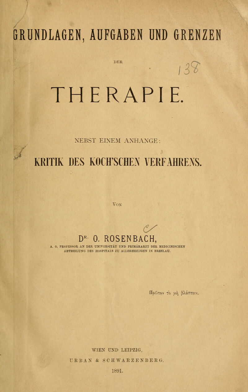 GRUNDLAGEN, AUFGABEN UND GRENZEN THERAPIE. NEBST EINEM ANHANGE: ^ KRITIK DES KOCH'SCHEN VERFAHRENS. Von D-' 0. ROSENBACH, A. 0. PEOFESSOR AN DER UNIVERSITÄT UND PRIMARARZT DER MEDICINISCHEN ABTHEILUNG DES HOSPITALS ZU ALLERHEILIGEN IN BRESLAU. npcoTOV tb [JLV] ßXa~T£cv. WIEN UND LEIPZIG, URBAN & SCH WARZENBERG. 1891.