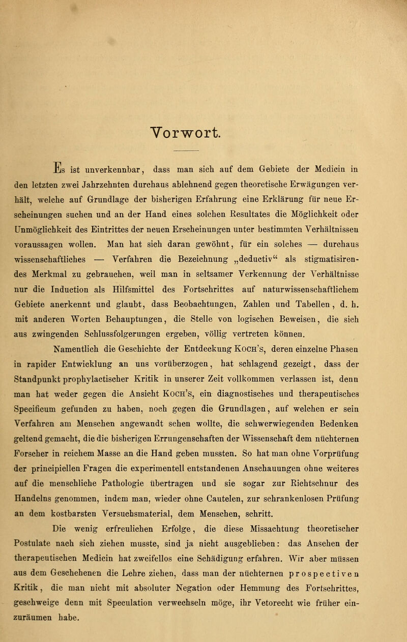 Vorwort. Jl/s ist unverkennbar, dass man sich auf dem Gebiete der Medicin in den letzten zwei Jahrzehnten durchaus ablehnend gegen theoretische Erwägungen ver- hält, welche auf Grundlage der bisherigen Erfahrung eine Erklärung für neue Er- scheinungen suchen und an der Hand eines solchen Resultates die Möglichkeit oder Unmöglichkeit des Eintrittes der neuen Erscheinungen unter bestimmten Verhältnissen voraussagen wollen. Man hat sich daran gewöhnt, für ein solches — durchaus wissenschaftliches — Verfahren die Bezeichnung „deductiv als stigmatisiren- des Merkmal zu gebrauchen, weil man in seltsamer Verkennung der Verhältnisse nur die Induction als Hilfsmittel des Fortschrittes auf naturwissenschaftlichem Gebiete anerkennt und glaubt, dass Beobachtungen, Zahlen und Tabellen, d.h. mit anderen Worten Behauptungen, die Stelle von logischen Beweisen, die sich aus zwingenden Schlussfolgerungen ergeben, völlig vertreten können. Namentlich die Geschichte der Entdeckung Koch's, deren einzelne Phasen in rapider Entwicklung an uns vorüberzogen, hat schlagend gezeigt, dass der Standpunkt prophylactischer Kritik in unserer Zeit vollkommen verlassen ist, denn man hat weder gegen die Ansicht Koch's, ein diagnostisches und therapeutisches Specificum gefunden zu haben, noch gegen die Grundlagen, auf welchen er sein Verfahren am Menschen angewandt sehen wollte, die schwerwiegenden Bedenken geltend gemacht, die die bisherigen Errungenschaften der Wissenschaft dem nüchternen Forscher in reichem Masse an die Hand geben mussten. So hat man ohne Vorprüfung der principiellen Fragen die experimentell entstandenen Anschauungen ohne weiteres auf die menschliche Pathologie übertragen und sie sogar zur Richtschnur des Handelns genommen, indem man, wieder ohne Cautelen, zur schrankenlosen Prüfung an dem kostbarsten Versuchsmaterial, dem Menschen, schritt. Die wenig erfreulichen Erfolge, die diese Missachtung theoretischer Postulate nach sich ziehen musste, sind ja nicht ausgeblieben: das Ansehen der therapeutischen Medicin hat zweifellos eine Schädigung erfahren. Wir aber müssen aus dem Geschehenen die Lehre ziehen, dass man der nüchternen prospectiven Kritik, die man nicht mit absoluter Negation oder Hemmung des Fortschrittes, geschweige denn mit Speculation verwechseln möge, ihr Vetorecht wie früher ein- zuräumen habe.