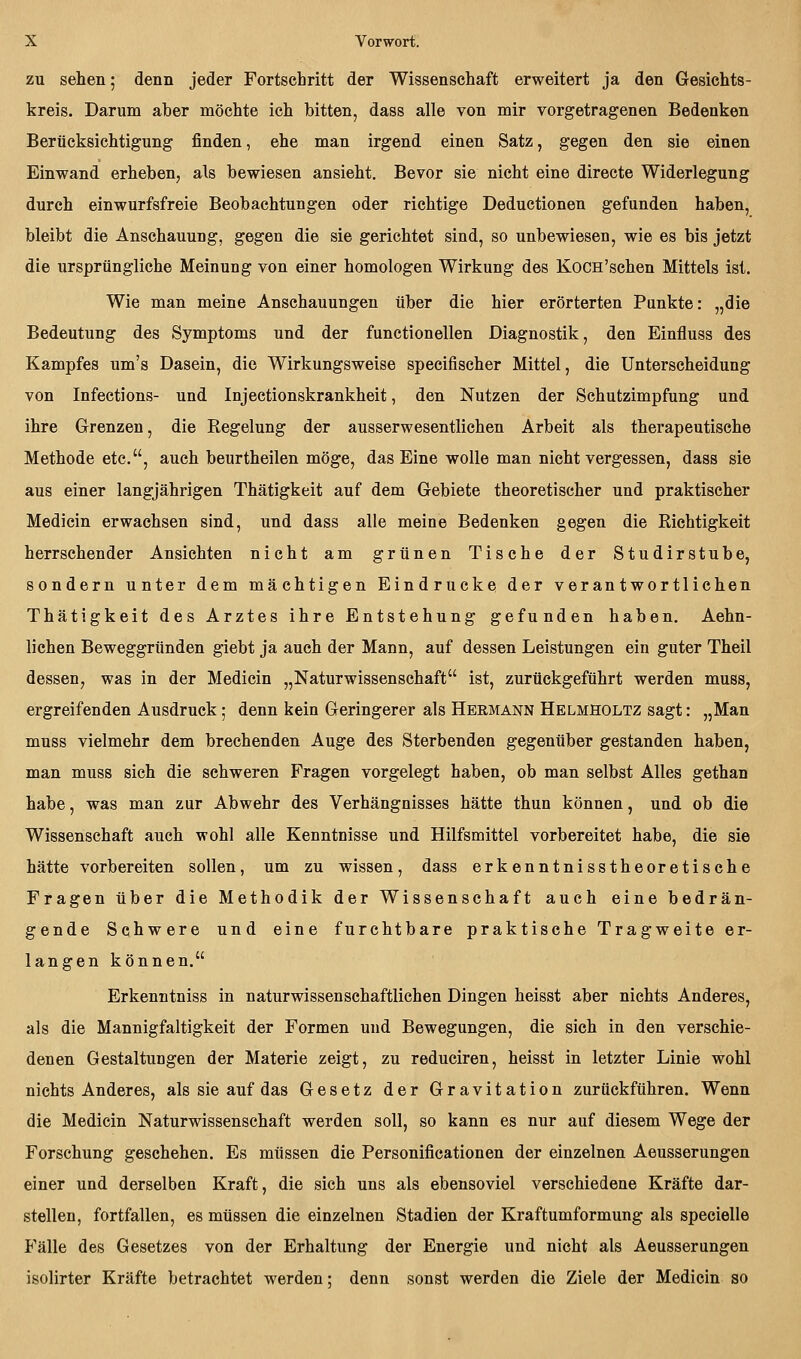 ZU sehen; denn jeder Fortschritt der Wissenschaft erweitert ja den Gesichts- kreis. Darum aber möchte ich bitten, dass alle von mir vorgetragenen Bedenken Berücksichtigung finden, ehe man irgend einen Satz, gegen den sie einen Einwand erheben, als bewiesen ansieht. Bevor sie nicht eine directe Widerlegung durch einwurfsfreie Beobachtungen oder richtige Deductionen gefunden haben, bleibt die Anschauung, gegen die sie gerichtet sind, so unbewiesen, wie es bis jetzt die ursprüngliche Meinung von einer homologen Wirkung des KoCH'schen Mittels ist. Wie man meine Anschauungen über die hier erörterten Punkte: „die Bedeutung des Symptoms und der functionellen Diagnostik, den Einfluss des Kampfes um's Dasein, die Wirkungsweise specifischer Mittel, die Unterscheidung von Infections- und Injectionskrankheit, den Nutzen der Schutzimpfung und ihre Grenzen, die Regelung der ausserwesentlichen Arbeit als therapeutische Methode etc., auch beurtheilen möge, das Eine wolle man nicht vergessen, dass sie aus einer langjährigen Thätigkeit auf dem Gebiete theoretischer und praktischer Medicin erwachsen sind, und dass alle meine Bedenken gegen die Richtigkeit herrschender Ansichten nicht am grünen Tische der Studirstube, sondern unter dem mächtigen Eindrucke der verantwortlichen Thätigkeit des Arztes ihre Entstehung gefunden haben. Aehn- lichen Beweggründen giebt ja auch der Mann, auf dessen Leistungen ein guter Theil dessen, was in der Medicin „Naturwissenschaft ist, zurückgeführt werden muss, ergreifenden Ausdruck; denn kein Geringerer als Hermann Helmholtz sagt: „Man muss vielmehr dem brechenden Auge des Sterbenden gegenüber gestanden haben, man muss sich die schweren Fragen vorgelegt haben, ob man selbst Alles gethan habe, was man zur Abwehr des Verhängnisses hätte thun können, und ob die Wissenschaft auch wohl alle Kenntnisse und Hilfsmittel vorbereitet habe, die sie hätte vorbereiten sollen, um zu wissen, dass erkenntnisstheoretische Fragen über die Methodik der Wissenschaft auch eine bedrän- gende Schwere und eine furchtbare praktische Tragweite er- langen können. Erkenntniss in naturwissenschaftlichen Dingen heisst aber nichts Anderes, als die Mannigfaltigkeit der Formen und Bewegungen, die sich in den verschie- denen Gestaltungen der Materie zeigt, zu reduciren, heisst in letzter Linie wohl nichts Anderes, als sie auf das Gesetz der Gravitation zurückführen. Wenn die Medicin Naturwissenschaft werden soll, so kann es nur auf diesem Wege der Forschung geschehen. Es müssen die Personificationen der einzelnen Aeusserungen einer und derselben Kraft, die sich uns als ebensoviel verschiedene Kräfte dar- stellen, fortfallen, es müssen die einzelnen Stadien der Kraftumformung als specielle Fälle des Gesetzes von der Erhaltung der Energie und nicht als Aeusserungen isolirter Kräfte betrachtet werden; denn sonst werden die Ziele der Medicin so