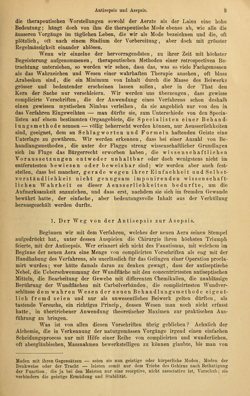 die therapeutischen Vorstellungen sowohl der Aerzte als der Laien eine hohe Bedeutung; hängt doch von ihm die therapeutische Mode ebenso ab, wie alle die äusseren Vorgänge im täglichen Leben, die wir als Mode bezeichnen und die, oft plötzlich, oft nach einem Stadium der Vorbereitung, aber doch mit grösster Regelmässigkeit einander ablösen. Wenn wir einzelne der hervorragendsten, zu ihrer Zeit mit höchster Begeisterung aufgenommenen, therapeutischen Methoden einer retrospectiven Be- trachtung unterziehen, so werden wir sehen, dass das, was so viele Fachgenossen als das Wahrzeichen und Wesen einer wahrhaften Therapie ansehen, oft bloss Arabesken sind, die ein Minimum von Inhalt durch die Masse des Beiwerks grösser und bedeutender erscheinen lassen sollen, aber in der That den Kern der Sache nur verschleiern. Wir werden uns überzeugen, dass gewisse complicirte Vorschriften, die der Anwendung eines Verfahrens schon deshalb einen gewissen mystischen Nimbus verleihen, da sie angeblich nur von den in das Verfahren Eingeweihten — man dürfte sie, zum Unterschiede von den Specia- listen auf einem bestimmten Organgebiete, die Specialisten einer Behand- lungsmethode nennen — völlig beherrscht werden können, nur Aeusserlichkeiten sind, geeignet, dem an Schlagworten und Formeln haftenden Geiste eine Unterlage zu gewähren. Wir werden erkennen, dass bei einer Anzahl von Be- handlungsmethoden, die unter der Flagge streng wissenschaftlicher Grundlagen sich im Fluge das Bürgerrecht erworben haben, die wissenschaftlichen Voraussetzungen entweder unhaltbar oder doch wenigstens nicht im entferntesten bewiesen oder beweisbar sind; wir werden aber auch fest- stellen, dass bei mancher, gerade wegen ihrer Einfachheit und Selbst- verständlichkeit nicht genugsam imponirenden wissenschaft- lichen Wahrheit es dieser Aeusserlichkeiten bedurfte, um die Aufmerksamkeit anzuziehen, und dass erst, nachdem sie sich im fremden Gewände bewährt hatte, der einfache, aber bedeutungsvolle Inhalt aus der Verhüllung herausgeschält werden durfte. 1. Der Weg von der Antisepsis zur Asepsis. Beginnen wir mit dem Verfahren, welches der neuen Aera seinen Stempel aufgedrückt hat, unter dessen Auspicien die Chirurgie ihren höchsten Triumph feierte, mit der Antisepsis. Wer erinnert sich nicht des Fanatismus, mit welchem im Beginne der neuen Aera eine Menge von complicirten Vorschriften als eng mit der Handhabung des Verfahrens, als unerlässlich für das Gelingen einer Operation procla- mirt wurden; wer hätte damals daran zu denken gewagt, dass der antiseptische Nebel, die Ueberschwemmung der Wundfläche mit den concentrirtesten antiseptischen Mitteln, die Bearbeitung der Gewebe mit differenten Chemikalien, die unablässige Berührung der Wundflächen mit Carbolverbänden, die complicirtesten Wundver- schlüsse dem wahren Wesen derneuen Behandlungsmethode eigent- lich fremd seien und nur als unwesentliches Beiwerk gelten dürften, als tastende Versuche, ein richtiges Princip, dessen Wesen man noch nicht erfasst hatte, in übertriebener Anwendung theoretischer Maximen zur praktischen Aus- führung zu bringen. Was ist von allen diesen Vorschriften übrig geblieben? Aehnlich der Alchemie, die in Verkennung der naturgemässen Vorgänge irgend einen einfachen Scheidungsprocess nur mit Hilfe einer Reihe von complicirten und wunderlichen, oft abergläubischen, Massnahmen bewerkstelligen zu können glaubte, bis man von Moden mit ihren Gegensätzen — seien sie nun geistige oder körperliclie Moden, Moden der Denkweise oder der Tracht — leisten somit nur dem Triebe des Gehirns nach Bethätigung der Function, die ja bei den Meisten nur eine receptive, nicht associative ist, Vorschub; sie verhindern die geistige Ermüdung und Stabilität.