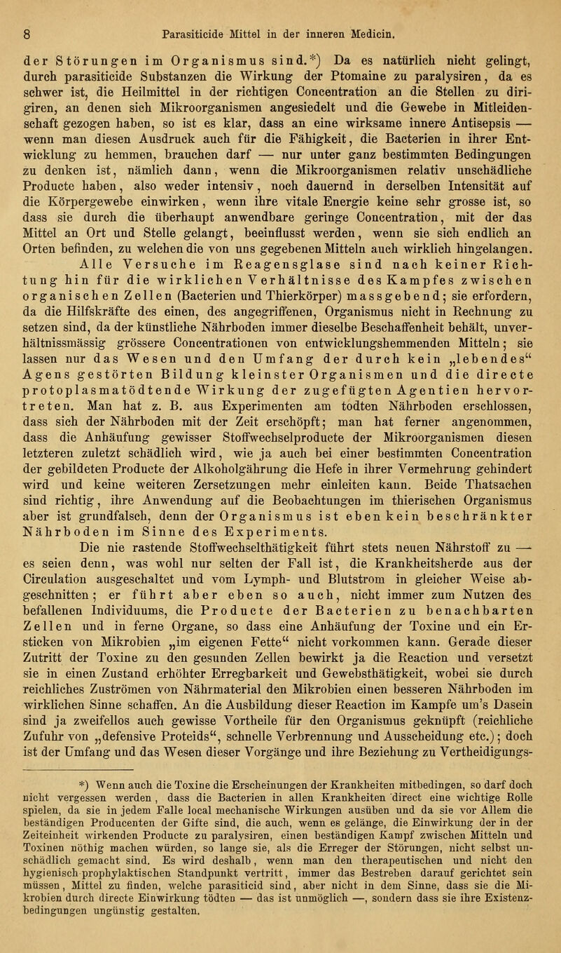 der Störungen im Organismus sind.*) Da es natürlich nicht gelingt, durch parasiticide Substanzen die Wirkung der Ptomaine zu paralysiren, da es schwer ist, die Heilmittel in der richtigen Concentration an die Stellen zu diri- giren, an denen sich Mikroorganismen angesiedelt und die Gewebe in Mitleiden- schaft gezogen haben, so ist es klar, dass an eine wirksame innere Antisepsis — wenn man diesen Ausdruck auch für die Fähigkeit, die Bacterien in ihrer Ent- wicklung zu hemmen, brauchen darf — nur unter ganz bestimmten Bedingungen zu denken ist, nämlich dann, wenn die Mikroorganismen relativ unschädliche Producte haben, also weder intensiv, noch dauernd in derselben Intensität auf die Körpergewebe einwirken, wenn ihre vitale Energie keine sehr grosse ist, so dass sie durch die überhaupt anwendbare geringe Concentration, mit der das Mittel an Ort und Stelle gelangt, beeinflusst werden, wenn sie sich endlich an Orten befinden, zu welchen die von uns gegebenen Mitteln auch wirklich hingelangen. Alle Versuche im Reagensglase sind nach keiner Rich- tung hin für die wirklichen V erhältnisse des Kampfes zwischen organischen Zellen (Bacterien und Thierkörper) massgebend; sie erfordern, da die Hilfskräfte des einen, des angegriffenen, Organismus nicht in Rechnung zu setzen sind, da der künstliche Nährboden immer dieselbe Beschaffenheit behält, unver- hältnissmässig grössere Concentrationen von entwicklungshemmenden Mitteln; sie lassen nur das Wesen und den Umfang der durch kein „lebendes Agens gestörten Bildung k leinster Organismen und die directe protoplasmatödtende Wirkung der zugefügten Agentien hervor- treten. Man hat z. B. aus Experimenten am todten Nährboden erschlossen, dass sich der Nährboden mit der Zeit erschöpft; man hat ferner angenommen, dass die Anhäufung gewisser Stoffwechselproducte der Mikroorganismen diesen letzteren zuletzt schädlich wird, wie ja auch bei einer bestimmten Concentration der gebildeten Producte der Alkoholgährung die Hefe in ihrer Vermehrung gehindert wird und keine weiteren Zersetzungen mehr einleiten kann. Beide Thatsachen sind richtig, ihre Anwendung auf die Beobachtungen im thierischen Organismus aber ist grundfalsch, denn der Organismus ist eben kein beschränkter Nährboden im Sinne des Experiments. Die nie rastende Stoffwechselthätigkeit führt stets neuen Nährstoff zu —- es seien denn, was wohl nur selten der Fall ist, die Krankheitsherde aus der Circulation ausgeschaltet und vom Lymph- und Blutstrom in gleicher Weise ab- geschnitten ; er führt aber eben so auch, nicht immer zum Nutzen des befallenen Individuums, die Producte der Bacterien zu benachbarten Zellen und in ferne Organe, so dass eine Anhäufung der Toxine und ein Er- sticken von Mikrobien „im eigenen Fette nicht vorkommen kann. Gerade dieser Zutritt der Toxine zu den gesunden Zellen bewirkt ja die Reaction und versetzt sie in einen Zustand erhöhter Erregbarkeit und Gewebsthätigkeit, wobei sie durch reichliches Zuströmen von Nährmaterial den Mikrobien einen besseren Nährboden im wirklichen Sinne schaffen. An die Ausbildung dieser Reaction im Kampfe um's Dasein sind ja zweifellos auch gewisse Vortheile für den Organismus geknüpft (reichliche Zufuhr von „defensive Proteids, schnelle Verbrennung und Ausscheidung etc.); doch ist der Umfang und das Wesen dieser Vorgänge und ihre Beziehung zu Vertheidigungs- *) Wenn aucli die Toxine die Erscheinungen der Krankheiten mitbedingen, so darf doch nicht vergessen werden , dass die Bacterien in allen Krankheiten direct eine wichtige Rolle spielen, da sie in jedem Falle local mechanische Wirkungen ausüben und da sie vor Allem die beständigen Producenten der Gifte sind, die auch, wenn es gelänge, die Einwirkung der in der Zeiteinheit wirkenden Producte zu paralysiren, einen beständigen Kampf zwischen Mitteln und Toxinen nöthig machen würden, so lange sie, als die Erreger der Störungen, nicht selbst un- schädlich gemacht sind. Es wird deshalb, wenn man den therapeutischen und nicht den hygienisch prophylaktischen Standpunkt vertritt, immer das Bestreben darauf gerichtet sein müssen, Mittel zu finden, welche parasiticid sind, aber nicht in dem Sinne, dass sie die Mi- krobien durch directe Einwirkung tödtea — das ist unmöglich —, sondern dass sie ihre Existenz- bedingungen ungünstig gestalten.