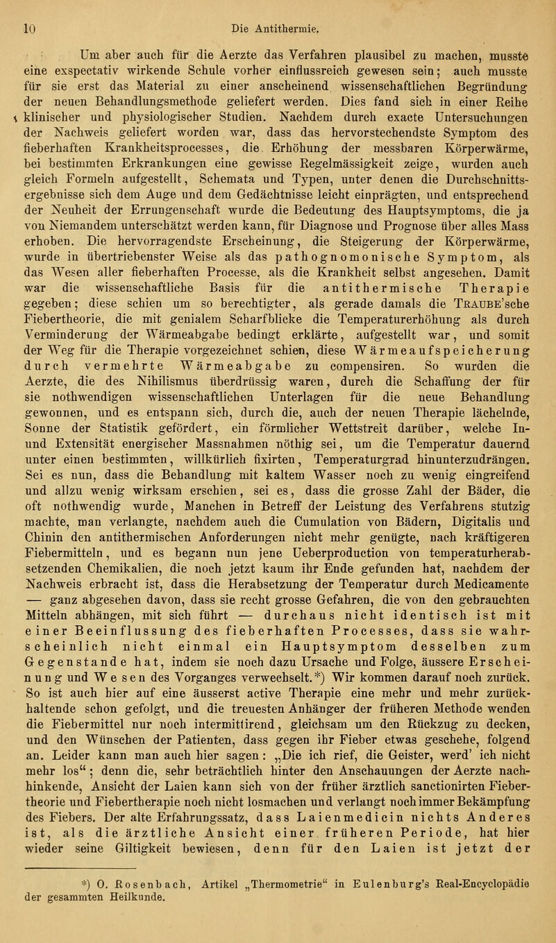 Um aber auch für die Aerzte das Verfahren plausibel zu machen, musste eine exspectativ wirkende Schule vorher einflussreich gewesen sein; auch musste für sie erst das Material zu einer anscheinend wissenschaftlichen Begründung der neuen Behandlungsmethode geliefert werden. Dies fand sich in einer Reihe klinischer und physiologischer Studien. Nachdem durch exacte Untersuchungen der Nachweis geliefert worden war, dass das hervorstechendste Symptom des fieberhaften Krankheitsprocesses, die Erhöhung der messbaren Körperwärme, bei bestimmten Erkrankungen eine gewisse Regelmässigkeit zeige, wurden auch gleich Formeln aufgestellt, Schemata und Typen, unter denen die Durchschnitts- ergebnisse sich dem Auge und dem Gedächtnisse leicht einprägten, und entsprechend der Neuheit der Errungenschaft wurde die Bedeutung des Hauptsymptoms, die ja von Niemandem unterschätzt werden kann, für Diagnose und Prognose über alles Mass erhoben. Die hervorragendste Erscheinung, die Steigerung der Körperwärme, wurde in übertriebenster Weise als das pathognomonische Symptom, als das Wesen aller fieberhaften Processe, als die Krankheit selbst angesehen. Damit war die wissenschaftliche Basis für die antithermische Therapie gegeben; diese schien um so berechtigter, als gerade damals die TRAUBE'sche Fiebertheorie, die mit genialem Scharfblicke die Temperaturerhöhung als durch Verminderung der Wärmeabgabe bedingt erklärte, aufgestellt war, und somit der Weg für die Therapie vorgezeichnet schien, diese Wärmeaufspeicherung durch vermehrte Wärmeabgabe zu compensiren. So wurden die Aerzte, die des Nihilismus überdrüssig waren, durch die Schafi'ung der für sie nothwendigen wissenschaftlichen Unterlagen für die neue Behandlung gewonnen, und es entspann sich, durch die, auch der neuen Therapie lächelnde, Sonne der Statistik gefördert, ein förmlicher Wettstreit darüber, welche In- und Extensität energischer Massnahmen nöthig sei, um die Temperatur dauernd unter einen bestimmten, willkürlich fixirten, Temperaturgrad hinunterzudrängen. Sei es nun, dass die Behandlung mit kaltem Wasser noch zu wenig eingreifend und allzu wenig wirksam erschien, sei es, dass die grosse Zahl der Bäder, die oft nothwendig wurde. Manchen in Betreff der Leistung des Verfahrens stutzig machte, man verlangte, nachdem auch die Cumulation von Bädern, Digitalis und Chinin den antithermischen Anforderungen nicht mehr genügte, nach kräftigeren Fiebermitteln, und es begann nun jene Ueberproduetion von temperaturherab- setzenden Chemikalien, die noch jetzt kaum ihr Ende gefunden hat, nachdem der Nachweis erbracht ist, dass die Herabsetzung der Temperatur durch Medicamente — ganz abgesehen davon, dass sie recht grosse Gefahren, die von den gebrauchten Mitteln abhängen, mit sich führt — durchaus nicht identisch ist mit einer Beeinflussung des fieberhaften Processes, dass sie wahr- scheinlich nicht einmal ein Hauptsymptom desselben zum Gegenstande hat, indem sie noch dazu Ursache und Folge, äussere Erschei- n u n g und Wesen des Vorganges verwechselt. *) Wir kommen darauf noch zurück. So ist auch hier auf eine äusserst active Therapie eine mehr und mehr zurück- haltende schon gefolgt, und die treuesten Anhänger der früheren Methode wenden die Fiebermittel nur noch intermitlirend, gleichsam um den Rückzug zu decken, und den Wünschen der Patienten, dass gegen ihr Fieber etwas geschehe, folgend an. Leider kann man auch hier sagen : „Die ich rief, die Geister, werd' ich nicht mehr los ; denn die, sehr beträchtlich hinter den Anschauungen der Aerzte nach- hinkende, Ansicht der Laien kann sich von der früher ärztlich sanctionirten Fieber- theorie und Fiebertherapie noch nicht losmachen und verlangt noch immer Bekämpfung des Fiebers. Der alte Erfahrungssatz, dass Laienmedicin nichts Anderes ist, als die ärztliche Ansicht einer früheren Periode, hat hier wieder seine Giltigkeit bewiesen, denn für den Laien ist jetzt der *) 0. ßosenbach, Artikel „Thermometrie in Eulenburg's Real-Encyclopädie der gesammten Heilkunde.