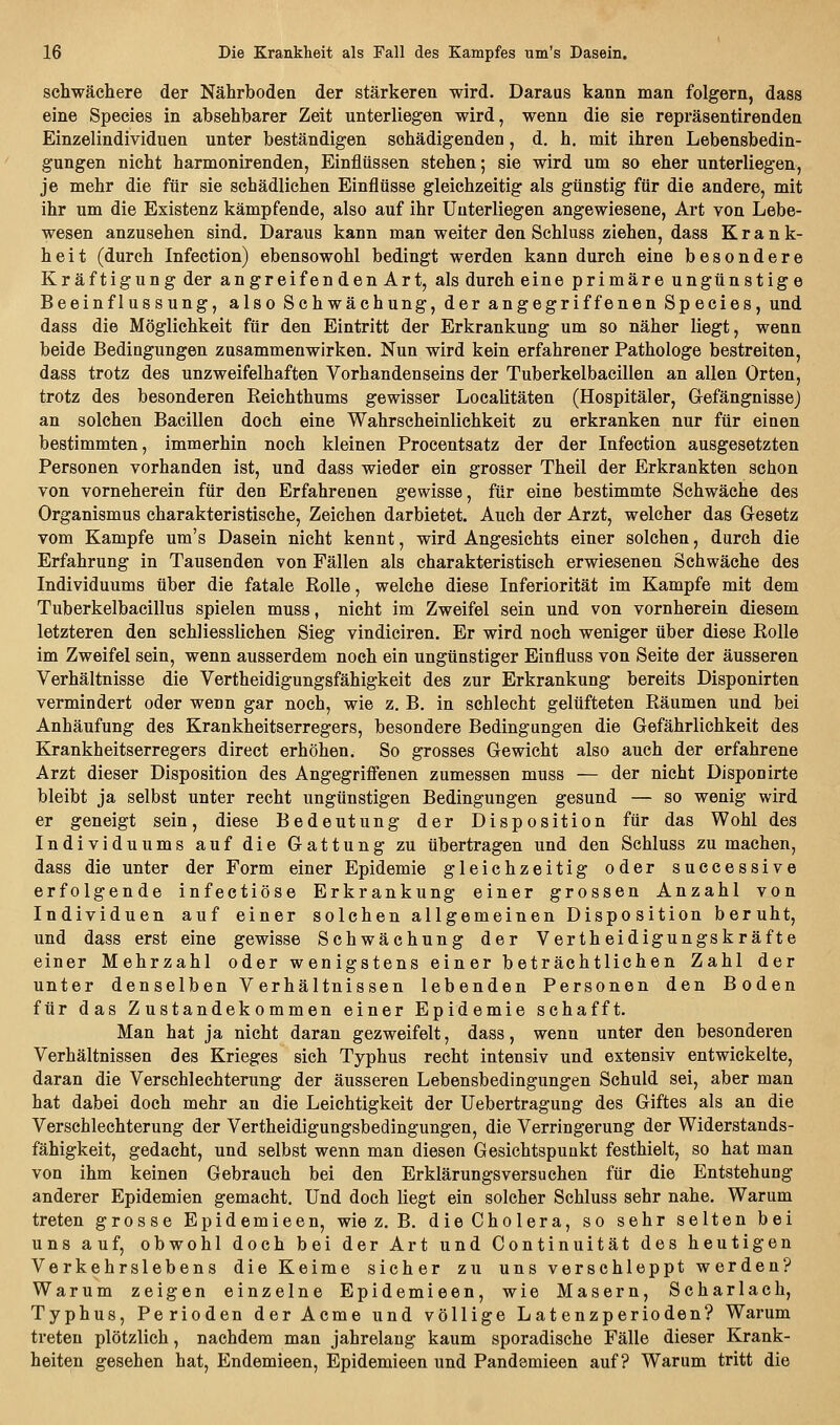 schwächere der Nährboden der stärkeren wird. Daraus kann man folgern, dass eine Species in absehbarer Zeit unterliegen wird, wenn die sie repräsentirenden Einzelindividuen unter beständigen schädigenden, d. h. mit ihren Lebensbedin- gungen nicht harmonirenden, Einflüssen stehen; sie wird um so eher unterliegen, je mehr die für sie schädlichen Einflüsse gleichzeitig als günstig für die andere, mit ihr um die Existenz kämpfende, also auf ihr Unterliegen angewiesene, Art von Lebe- wesen anzusehen sind. Daraus kann man weiter den Schluss ziehen, dass Krank- heit (durch Infection) ebensowohl bedingt werden kann durch eine besondere Kräftigung der an greifen den Art, als durch eine primäre ungünstige Beeinflussung, also Schwächung, der angegriffenen Species, und dass die Möglichkeit für den Eintritt der Erkrankung um so näher liegt, wenn beide Bedingungen zusammenwirken. Nun wird kein erfahrener Pathologe bestreiten, dass trotz des unzweifelhaften Vorhandenseins der Tuberkelbacillen an allen Orten, trotz des besonderen Reichthums gewisser Localitäten (Hospitäler, Grefängnissej an solchen Bacillen doch eine Wahrscheinlichkeit zu erkranken nur für einen bestimmten, immerhin noch kleinen Procentsatz der der Infection ausgesetzten Personen vorhanden ist, und dass wieder ein grosser Theil der Erkrankten schon von vorneherein für den Erfahrenen gewisse, für eine bestimmte Schwäche des Organismus charakteristische, Zeichen darbietet. Auch der Arzt, welcher das Gesetz vom Kampfe um's Dasein nicht kennt, wird Angesichts einer solchen, durch die Erfahrung in Tausenden von Fällen als charakteristisch erwiesenen Schwäche des Individuums über die fatale Rolle, welche diese Inferiorität im Kampfe mit dem Tuberkelbacillus spielen muss, nicht im Zweifel sein und von vornherein diesem letzteren den schliesslichen Sieg vindiciren. Er wird noch weniger über diese Rolle im Zweifel sein, wenn ausserdem noch ein ungünstiger Einfluss von Seite der äusseren Verhältnisse die Vertheidigungsfähigkeit des zur Erkrankung bereits Disponirten vermindert oder wenn gar noch, wie z. B. in schlecht gelüfteten Räumen und bei Anhäufung des Krankheitserregers, besondere Bedingungen die Gefährlichkeit des Krankheitserregers direct erhöhen. So grosses Gewicht also auch der erfahrene Arzt dieser Disposition des Angegriffenen zumessen muss — der nicht Disponirte bleibt ja selbst unter recht ungünstigen Bedingungen gesund — so wenig wird er geneigt sein, diese Bedeutung der Disposition für das Wohl des Individuums auf die Gattung zu übertragen und den Schluss zu machen, dass die unter der Form einer Epidemie gleichzeitig oder successive erfolgende infectiöse Erkrankung einer grossen Anzahl von Individuen auf einer solchen allgemeinen Disposition beruht, und dass erst eine gewisse Schwächung der Vertheidigungskräfte einer Mehrzahl oder wenigstens einer beträchtlichen Zahl der unter denselben Verhältnissen lebenden Personen den Boden für das Zustandekommen einer Epidemie schafft. Man hat ja nicht daran gezweifelt, dass, wenn unter den besonderen Verhältnissen des Krieges sich Typhus recht intensiv und extensiv entwickelte, daran die Verschlechterung der äusseren Lebensbedingungen Schuld sei, aber man hat dabei doch mehr an die Leichtigkeit der Uebertragung des Giftes als an die Verschlechterung der Vertheidigungsbedingungen, die Verringerung der Widerstands- fähigkeit, gedacht, und selbst wenn man diesen Gesichtspunkt festhielt, so hat man von ihm keinen Gebrauch bei den Erklärungsversuchen für die Entstehung- anderer Epidemien gemacht. Und doch liegt ein solcher Schluss sehr nahe. Warum treten grosse Epidemieen, wie z. B. die Cholera, so sehr selten bei uns auf, obwohl doch bei der Art und Continuität des heutigen Verkehrslebens die Keime sicher zu uns verschleppt werden? Warum zeigen einzelne Epidemieen, wie Masern, Scharlach, Typhus, Perioden der Acme und völlige Latenzperioden? Warum treten plötzlich, nachdem man jahrelang kaum sporadische Fälle dieser Krank- heiten gesehen hat, Endemieen, Epidemieen und Pandemieen auf? Warum tritt die