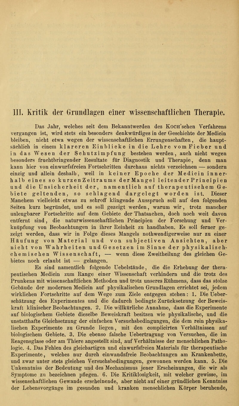 III. Kritik der Grundlagen einer wissenschaftlichen Therapie. Das Jahr, welches seit dem Bekanntwerden des KoCH'schen Verfahrens vergangen ist, wird stets ein besonders denkwürdiges in der Geschichte der Medicin bleiben, nicht etwa wegen der wissenschaftlichen Errungenschaften, die haupt- sächlich in einem klareren Einblicke in die Lehre vom Fieber und in das Wesen der Schutzimpfung bestehen werden, auch nicht wegen besonders fruchtbringender Resultate für Diagnostik und Therapie, denn man kann hier von einwurfsfreien Fortschritten durchaus nichts verzeichnen — sondern einzig und allein deshalb, weil in keiner Epoche der Medicin inner- halb eines so kurzenZeitraums derMangel leitender Principi en und die Unsicherheit der, namentlich auf therapeutischem Ge- biete geltenden, so schlagend dargelegt worden ist. Dieser Manchem vielleicht etwas zu schroff klingende Ausspruch soll auf den folgenden Seiten kurz begründet, und es soll gezeigt werden, warum wir, trotz mancher unleugbarer Fortschritte auf dem Gebiete der Thatsachen, doch noch weit davon entfernt sind, die naturwissenschaftlichen Principien der Forschung und Ver- knüpfung von Beobachtungen in ihrer Reinheit zu handhaben. Es soll ferner ge- zeigt werden, dass wir in Folge dieses Mangels nothwendigerweise nur zu einer Häufung von Material und von subjectiven Ansichten, aber nicht von Wahrheiten und Gesetzen im Sinne der physikalisch- chemischen Wissenschaft, — wenn diese Zweitheilung des gleichen Ge- bietes noch erlaubt ist — gelangen. Es sind namentlich folgende Uebelstände, die die Erhebung der thera- peutischen Medicin zum Range einer Wissenschaft verhindern und die trotz des Prunkens mit wissenschaftlichen Methoden und trotz unseres Rühmens, dass das stolze Gebäude der modernen Medicin auf physikalischen Grundlagen errichtet sei, jedem wirklichen Fortschritte auf dem Wege zum Ziele entgegen stehen: 1. Die Ueber- schätzung des Experimentes und die dadurch bedingte Zurücksetzung der Beweis- kraft klinischer Beobachtungen. 2. Die willkürliche Annahme, dass die Experimente auf biologischem Gebiete dieselbe Beweiskraft besitzen wie physikalische, und die unstatthafte Gleichsetzung der einfachen Versuchsbedingungen, die dem rein physika- lischen Experimente zu Grunde liegen, mit den complicirten Verhältnissen auf biologischem Gebiete. 3. Die ebenso falsche Uebertragung von Versuchen, die im Reagensglase oder am Thiere angestellt sind, auf Verhältnisse der menschlichen Patho- logie. 4. Das Fehlen des gleichartigen und einwurfsfreien Materials für therapeutische Experimente, welches nur durch einwandsfreie Beobachtungen am Krankenbette, und zwar unter stets gleichen Versuchsbedingungen, gewonnen werden kann. 5. Die Unkenntniss der Bedeutung und des Mechanismus jener Erscheinungen, die wir als Symptome zu bezeichnen pflegen. 6. Die Kritiklosigkeit, mit welcher gewisse, im wissenschaftlichen Gewände erscheinende, aber nicht auf einer gründlichen Kenntniss der Lebensvorgänge im gesunden und kranken menschlichen Körper beruhende,