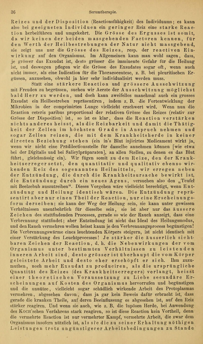 Reizes und der Disposition (Reactionsfähigkeit) des Individuums; es kann also bei geeigneten Individuen ein geringer Reiz eine starke Reac- ti0n herbeiführen und umgekehrt. Die Grösse des Ergusses ist somit, da wir keinen der beiden massgebenden Factoren kennen, für den Werth der Heilbestrebungen der Natur nicht massgebend, sie zeigt uns nur die Grösse des Reizes, resp. der reactiven Ein- wirkung auf den Organismus. Im Allgemeinen kann man wohl sagen, dass, je grösser das Exsudat ist, desto grösser die imminente Gefahr für die Heilung ist, und deswegen pflegen wir die Grösse des Exsudates sogar oft, wenn auch nicht immer, als eine Indication für die Thoracoeentese, z. B. bei pleuritischen Er- güssen, anzusehen, obwohl ja hier sehr individualisirt werden muss. Statt eine stärkere Reaction und grössere Ausschwitzung mit Freuden zu begrüssen, suchen wir Aerzte der Ausschwitzung möglichst bald Herr zu werden, und doch kann zweifellos manchmal auch ein grosses Exsudat ein Heilbestreben repräsentiren, indem z. B. die Fortentwicklung der Mikrobien in der comprimirten Lunge vielleicht ersehwert wird. Wenn nun die Reaction ceteris paribus proportional der relativen Grösse des Reizes (relativ zur Grösse der Disposition) ist, so ist es klar, dass die Reaction verstärken nichts anderes heisst, als die Reizbarkeit und damit dieThätig- keit der Zellen im höchsten Grade in Anspruch nehmen und sogar Zellen reizen, die mit dem Krankheitsherde in keiner direeten Beziehung stehen (ein in's Blut injicirtes Medicament wirkt ja, wenn wir nicht eine Prädilectionsstelle für dasselbe annehmen können [wie etwa bei der Digitalis und bei Salicylpräparaten], an allen Stellen, zu denen es das Blut führt, gleichmässig ein). Wir fügen somit zudem Reize, den der Krank- heitserregersetzt, den quantitativ und qualitativ ebenso wir- kenden Reiz des sogenannten Heilmittels, wir erregen neben der Entzündung, die durch die Krankheitsursache bewirkt ist, die Entzündung durch ein neues Agens, versuchen also den „Teufel mit Beelzebub auszutreiben. Dieses Vorgehen wäre vielleicht berechtigt, wenn Ent- zündung und Heilung identisch wären. Die Entzündung reprä- sentirt aber nur einen Theil der Reaction, nur eine Erscheinungs- form derselben; sie kann der Weg der Heilung sein, sie kann unter gewissen Verhältnissen unentbehrlich für dieselbe sein, sie ist aber nur das äussere Zeichen des stattfindenden Processes, gerade so wie der Rauch anzeigt, dass eine Verbrennung stattfindet; aber Entzündung ist nicht das Ideal des Heilungsmodus, und den Rauch vermehren wollen heisst kaum je den Verbrennungsprocess begünstigen! Die Verbrennungswärme eines leuchtenden Körpers steigern, ist nicht identisch mit einer Verstärkung des Leuchtprocesses! Je stärker die äusserlich sicht- baren Zeichen der Reaction, d. h. die Nebenwirkungen der vom Organismus unter bestimmten Verhältnissen zu leistenden inneren Arbeit sind, desto grösser ist überhaupt die vom Körper geleistete Arbeit und desto eher erschöpft er sich. Ihm zuzu- muthen, noch mehr Exsudat zu produciren, als die ursprüngliche Quantität des Reizes (des Krankheitserregers) verlangt, heisst einer theoretischen Voraussetzung zu Liebe secundäre Er- scheinungen auf Kosten des Organismus hervorrufen und begünstigen und die unnütze, vielleicht sogar schädlich wirkende Arbeit des Protoplasmas vermehren, abgesehen davon, dass ja gar kein Beweis dafür erbracht ist, dass gerade die kranken Theile, auf deren Beeinflussung es abgesehen ist, auf den Reiz stärker reagiren. und wenn sie auch, wie z. B. die lupösen Herde, bei Anwendung des KocH'schen Verfahrens stark reagiren, so ist diese Reaction kein Vortheil, denn die vermehrte Reaction ist nur vermehrter Kampf, vermehrte Arbeit, die zwar dem Organismus insofern nützlich ist, als si:e die zu seiner Erhaltung nöthi gen Leistungen trotz ungünstigerer Arb eitsbedingungen zu Stande