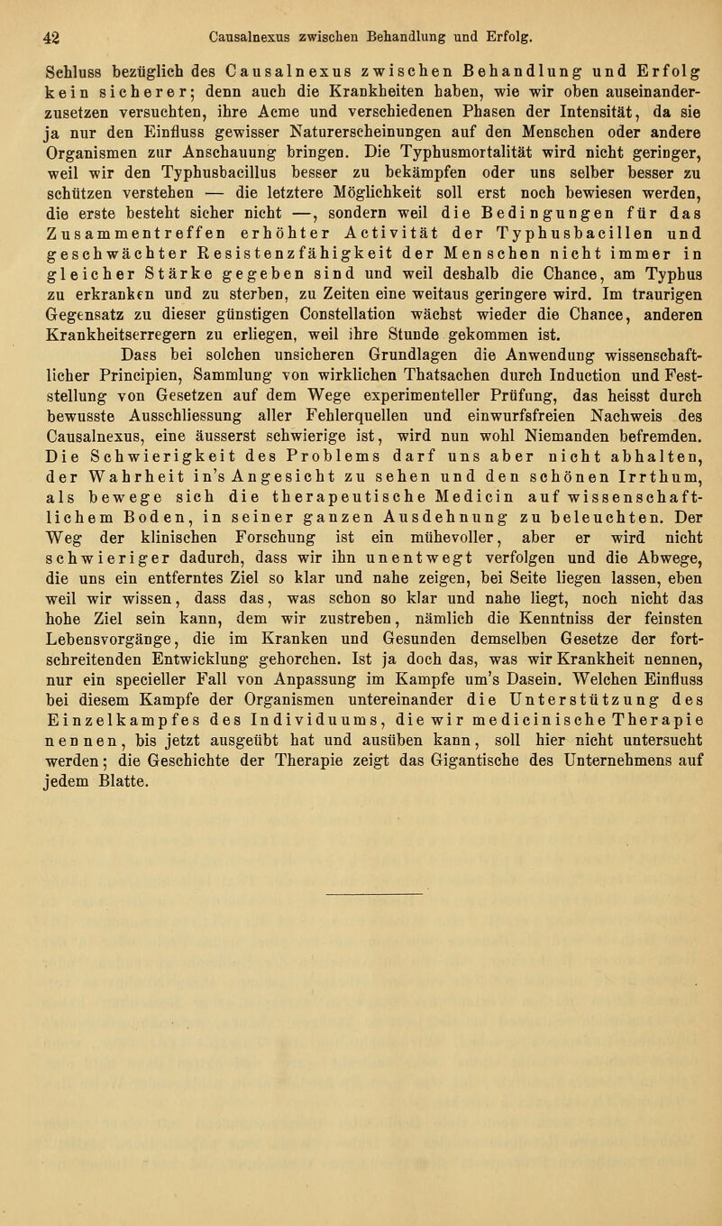 Sehluss bezüglich des Causalnexus zwischen Behandlung und Erfolg kein sicherer; denn auch die Krankheiten haben, wie wir oben auseinander- zusetzen versuchten, ihre Aeme und verschiedenen Phasen der Intensität, da sie ja nur den Einfluss gewisser Naturerscheinungen auf den Menschen oder andere Organismen zur Anschauung bringen. Die Typhusmortalität wird nicht geringer, weil wir den Typhusbacillus besser zu bekämpfen oder uns selber besser zu schützen verstehen — die letztere Möglichkeit soll erst noch bewiesen werden, die erste besteht sicher nicht —, sondern weil die Bedingungen für das Zusammentreffen erhöhter Activität der Typhusbacillen und geschwächter Resistenzfähigkeit der Menschen nicht immer in gleicher Stärke gegeben sind und weil deshalb die Chance, am Typhus zu erkranken und zu sterben, zu Zeiten eine weitaus geringere wird. Im traurigen Gegensatz zu dieser günstigen Constellation wächst wieder die Chance, anderen Krankheitserregern zu erliegen, weil ihre Stunde gekommen ist. Dass bei solchen unsicheren Grundlagen die Anwendung wissenschaft- licher Principien, Sammlung von wirklichen Thatsachen durch Induction und Fest- stellung von Gesetzen auf dem Wege experimenteller Prüfung, das heisst durch bewusste Ausschliessung aller Fehlerquellen und einwurfsfreien Nachweis des Causalnexus, eine äusserst schwierige ist, wird nun wohl Niemanden befremden. Die Schwierigkeit des Problems darf uns aber nicht abhalten, der Wahrheit in's Angesicht zu sehen und den schönen Irrthum, als bewege sich die therapeutische Medicin auf wissenschaft- lichem Boden, in seiner ganzen Ausdehnung zu beleuchten. Der Weg der klinischen Forschung ist ein mühevoller, aber er wird nicht schwieriger dadurch, dass wir ihn unentwegt verfolgen und die Abwege, die uns ein entferntes Ziel so klar und nahe zeigen, bei Seite liegen lassen, eben weil wir wissen, dass das, was schon so klar und nahe liegt, noch nicht das hohe Ziel sein kann, dem wir zustreben, nämlich die Kenntniss der feinsten Lebensvorgänge, die im Kranken und Gesunden demselben Gesetze der fort- schreitenden Entwicklung gehorchen. Ist ja doch das, was wir Krankheit nennen, nur ein specieller Fall von Anpassung im Kampfe um's Dasein. Welchen Einfluss bei diesem Kampfe der Organismen untereinander die Unterstützung des Einzelkampfes des Individuums, diewir medicinische Therapie nennen, bis jetzt ausgeübt hat und ausüben kann, soll hier nicht untersucht werden; die Geschichte der Therapie zeigt das Gigantische des Unternehmens auf jedem Blatte.