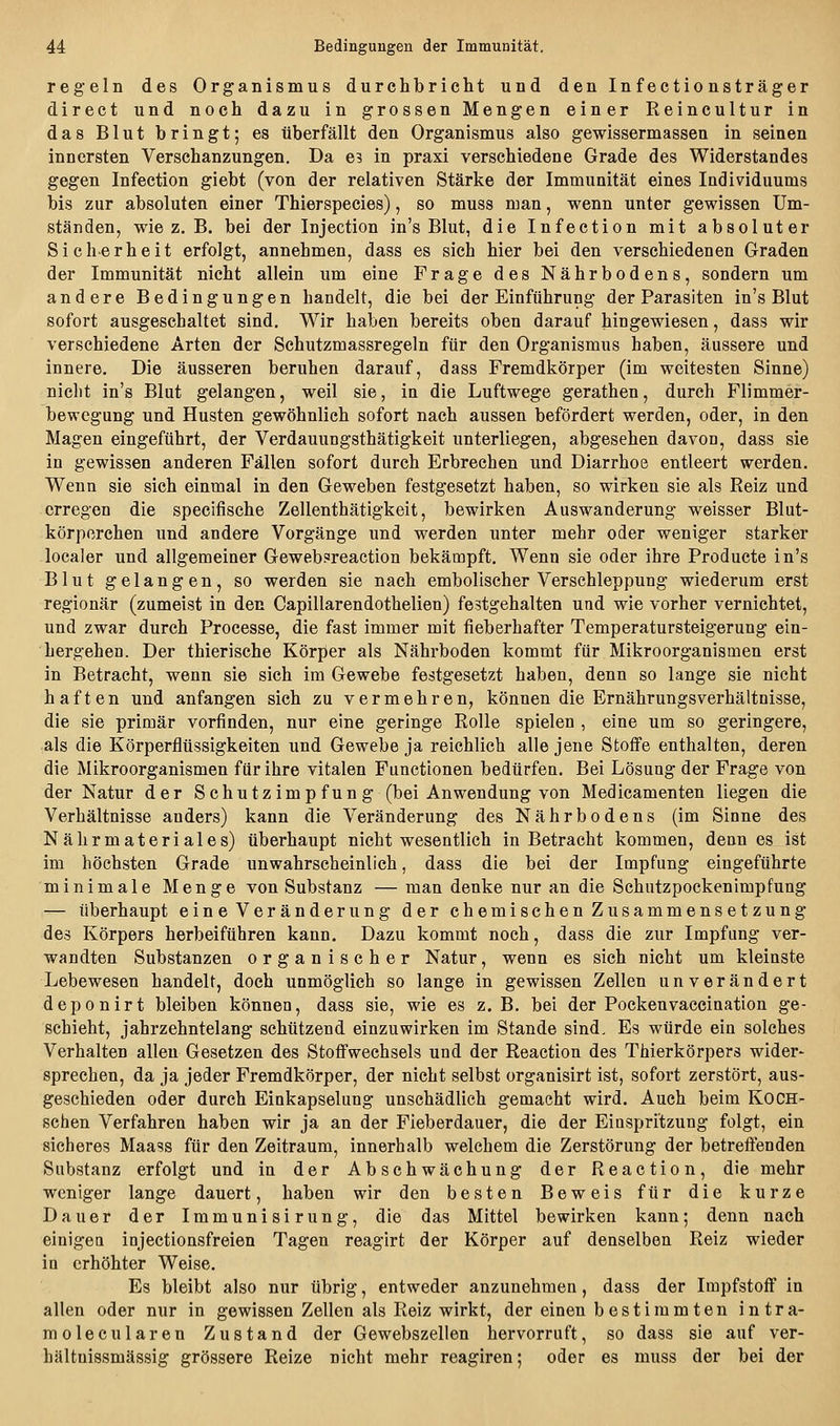 regeln des Organismus durchbricht und den Infectionsträger direct und noch dazu in grossen Mengen einer Reincultur in das Blut bringt; es überfällt den Organismus also gewissermassea in seinen innersten Verschanzungen. Da e? in praxi verschiedene Grade des Widerstandes gegen Infection giebt (von der relativen Stärke der Immunität eines Individuums bis zur absoluten einer Thierspecies), so muss man, wenn unter gewissen Um- ständen, wie z. B. bei der Injection in's Blut, die Infection mit absoluter Sicherheit erfolgt, annehmen, dass es sich hier bei den verschiedenen Graden der Immunität nicht allein um eine Frage des Nährbodens, sondern um andere Bedingungen handelt, die bei der Einführung der Parasiten in's Blut sofort ausgeschaltet sind. Wir haben bereits oben darauf hingewiesen, dass wir verschiedene Arten der Schutzmassregeln für den Organismus haben, äussere und innere. Die äusseren beruhen darauf, dass Fremdkörper (im weitesten Sinne) nicht in's Blut gelangen, weil sie, in die Luftwege gerathen, durch Flimmer- bewegung und Husten gewöhnlieh sofort nach aussen befördert werden, oder, in den Magen eingeführt, der Verdauungsthätigkeit unterliegen, abgesehen davon, dass sie in gewissen anderen Fällen sofort durch Erbrechen und Diarrhoe entleert werden. Wenn sie sich einmal in den Geweben festgesetzt haben, so wirken sie als Reiz und erregen die specifische Zellenthätigkeit, bewirken Auswanderung weisser Blut- körperchen und andere Vorgänge und werden unter mehr oder weniger starker localer und allgemeiner Gewebsreaction bekämpft. Wenn sie oder ihre Producte in's Blut gelangen, so werden sie nach embolischer Verschleppung wiederum erst regionär (zumeist in den Capillarendothelien) festgehalten und wie vorher vernichtet, und zwar durch Processe, die fast immer mit fieberhafter Temperatursteigerung ein- hergehen. Der thierische Körper als Nährboden kommt für Mikroorganismen erst in Betracht, wenn sie sich im Gewebe festgesetzt haben, denn so lange sie nicht haften und anfangen sich zu vermehren, können die Ernährungsverhältnisse, die sie primär vorfinden, nur eine geringe Rolle spielen , eine um so geringere, als die Körperflüssigkeiten und Gewebe ja reichlich alle jene Stoffe enthalten, deren die Mikroorganismen für ihre vitalen Functionen bedürfen. Bei Lösung der Frage von der Natur der Schutzimp fun g (bei Anwendung von Medicamenten liegen die Verhältnisse anders) kann die Veränderung des Nährbodens (im Sinne des Nährmateriales) überhaupt nicht wesentlich in Betracht kommen, denn es ist im höchsten Grade unwahrscheinlich, dass die bei der Impfung eingeführte minimale Menge von Substanz — man denke nur an die Schutzpockenimpfung — überhaupt eine Veränderung der chemischen Zusammensetzung des Körpers herbeiführen kann. Dazu kommt noch, dass die zur Impfung ver- wandten Substanzen organischer Natur, wenn es sich nicht um kleinste Lebewesen handelt, doch unmöglich so lange in gewissen Zellen unverändert deponirt bleiben können, dass sie, wie es z.B. bei der Pockenvacciaation ge- schieht, jahrzehntelang schützend einzuwirken im Stande sind. Es würde ein solches Verhalten allen Gesetzen des Stoffwechsels und der Reaction des Thierkörpers wider- sprechen, da ja jeder Fremdkörper, der nicht selbst organisirt ist, sofort zerstört, aus- geschieden oder durch Einkapselung unschädlich gemacht wird. Auch beim KOCH- schen Verfahren haben wir ja an der Fieberdauer, die der Einspritzung folgt, ein sicheres Maass für den Zeitraum, innerhalb welchem die Zerstörung der betreffenden Substanz erfolgt und in der Abschwächung der Reaction, die mehr weniger lange dauert, haben wir den besten Beweis für die kurze Dauer der Immunisirung, die das Mittel bewirken kann; denn nach einigen injectionsfreien Tagen reagirt der Körper auf denselben Reiz wieder in erhöhter Weise. Es bleibt also nur übrig, entweder anzunehmen, dass der Impfstoff in allen oder nur in gewissen Zellen als Reiz wirkt, der einen bestimmten intra- molecularen Zustand der Gewebszellen hervorruft, so dass sie auf ver- hälfcnissmässig grössere Reize nicht mehr reagiren; oder es muss der bei der