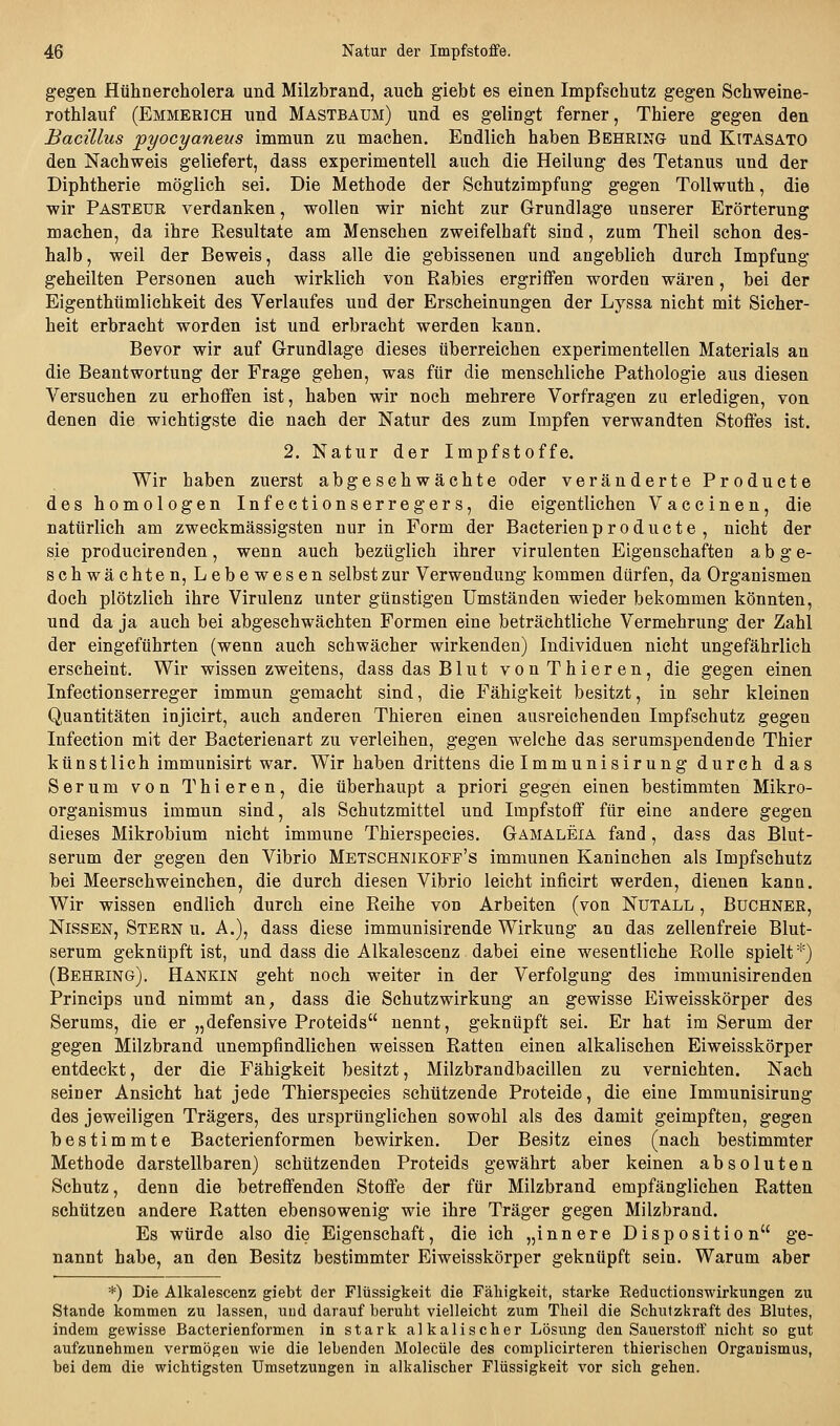 gegen Hühnercholera und Milzbrand, auch giebt es einen Impfschutz gegen Schweine- rothlauf (Emmerich und Mastbaum) und es gelingt ferner, Thiere gegen den Bacillus pyocyaneus immun zu machen. Endlich haben Behring und Kitasato den Nachweis geliefert, dass experimentell auch die Hellung des Tetanus und der Diphtherie möglich sei. Die Methode der Schutzimpfung gegen ToUwuth, die wir Pasteür verdanken, wollen wir nicht zur Grundlage unserer Erörterung machen, da ihre Resultate am Menschen zweifelhaft sind, zum Theil schon des- halb, weil der Beweis, dass alle die gebissenen und angeblich durch Impfung geheilten Personen auch wirklich von Rabies ergriffen worden wären, bei der Eigenthümlichkeit des Verlaufes und der Erscheinungen der Lyssa nicht mit Sicher- heit erbracht worden ist und erbracht werden kann. Bevor wir auf Grundlage dieses überreichen experimentellen Materials an die Beantwortung der Frage gehen, was für die menschliche Pathologie aus diesen Versuchen zu erhoffen ist, haben wir noch mehrere Vorfragen zu erledigen, von denen die wichtigste die nach der Natur des zum Impfen verwandten Stoffes ist. 2. Natur der Impfstoffe. Wir haben zuerst abgeschwächte oder veränderte Producte des homologen Infectionserregers, die eigentlichen Vaccinen, die natürlich am zweckmässigsten nur in Form der Bacterienproducte , nicht der sie producirenden, wenn auch bezüglich ihrer virulenten Eigenschaften abge- schwächten, Lebewesen selbst zur Verwendung kommen dürfen, da Organismen doch plötzlich ihre Virulenz unter günstigen Umständen wieder bekommen könnten, und da ja auch bei abgeschwächten Formen eine beträchtliche Vermehrung der Zahl der eingeführten (wenn auch schwächer wirkenden) Individuen nicht ungefährlich erscheint. Wir wissen zweitens, dass das Blut vonThieren, die gegen einen Infectionserreger immun gemacht sind, die Fähigkeit besitzt, in sehr kleinen Quantitäten injicirt, auch anderen Thieren einen ausreichenden Impfschutz gegen Infection mit der Bacterienart zu verleihen, gegen welche das serumspendende Thier künstlich immunisirt war. Wir haben drittens die Immunisirung durch das Serum von Thieren, die überhaupt a priori gegen einen bestimmten Mikro- organismus immun sind, als Schutzmittel und Impfstoff für eine andere gegen dieses Mikrobium nicht immune Thierspecies. Gamaleia fand, dass das Blut- serum der gegen den Vibrio Metschnikoff's immunen Kaninchen als Impfschutz bei Meerschweinchen, die durch diesen Vibrio leicht inficirt werden, dienen kann. Wir wissen endlich durch eine Reihe von Arbeiten (von Nutall , Buchner, Nissen, Stern u. A.), dass diese immunisirende Wirkung an das zellenfreie Blut- serum geknüpft ist, und dass die Alkalescenz dabei eine wesentliche Rolle spielt*) (Behring). Hankin geht noch weiter in der Verfolgung des immunisirenden Princips und nimmt an, dass die Schutzwirkung an gewisse Eiweisskörper des Serums, die er „defensive Proteids nennt, geknüpft sei. Er hat im Serum der gegen Milzbrand unempfindlichen weissen Ratten einen alkalischen Eiweisskörper entdeckt, der die Fähigkeit besitzt, Milzbrandbacillen zu vernichten. Nach seiner Ansicht hat jede Thierspecies schützende Proteide, die eine Immunisirung des jeweiligen Trägers, des ursprünglichen sowohl als des damit geimpften, gegen bestimmte Bacterienformen bewirken. Der Besitz eines (nach bestimmter Methode darstellbaren) schützenden Proteids gewährt aber keinen absoluten Schutz, denn die betreffenden Stoffe der für Milzbrand empfänglichen Ratten schützen andere Ratten ebensowenig wie ihre Träger gegen Milzbrand. Es würde also die Eigenschaft, die ich „innere Disposition ge- nannt habe, an den Besitz bestimmter Eiweisskörper geknüpft sein. Warum aber *) Die Alkalescenz giebt der Flüssigkeit die Fähigkeit, starke Eeductionswirkungen zu Stande kommen zu lassen, und darauf beruht vielleicht zum Theil die Schutzkraft des Blutes, indem gewisse Bacterienformen in stark alkalischer Lösung den Sauerstoff nicht so gut aufzunehmen vermögen wie die lebenden Molecüle des complicirteren thierischen Organismus, bei dem die wichtigsten Umsetzungen in alkalischer Flüssigkeit vor sich gehen.