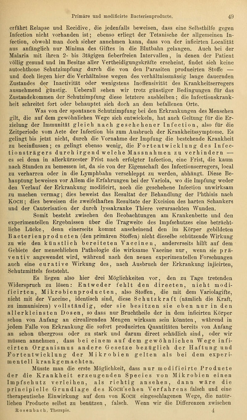 erfährt Relapse und Recidive, die jedenfalls beweisen, dass eine Selbsthilfe gegen Infection nicht vorhanden ist; ebenso erliegt der Tetanische der allgemeinen In- fection, obwohl man doch sicher annehmen kann, dass von der inficirten Localität aus anfänglich nur Minima des Giftes in die Blutbahn gelangen. Auch bei der Malaria mit ihren 2- bis Stägigen fieberfreien Intervallen, in denen der Patient völlig gesund und im Besitze aller Vertheidigungskräfte erscheint, findet sich keine autochthone Schutzimpfung durch die von den Parasiten producirten Stofi'e — und doch liegen hier die Verhältnisse wegen des verhältnissmässig lange dauernden Zustandes der Inactivität oder wenigstens Inoffensivität des Krankheitserregers ausnehmend günstig. Ueberall sehen wir trotz günstiger Bedingungen für das Zustandekommen der Schutzimpfung diese letztere ausbleiben; die Infectionskrank- heit schreitet fort oder behauptet sich doch an dem befallenen Orte. Was von der spontanen Schutzimpfung bei den Erkrankungen des Menschen gilt, die auf dem gewöhnlichen Wege sich entwickeln, hat auch Geltung für die Er- zielung der Immunität gleich nach geschehener Infection, also für die Zeitperiode vom Acte der Infection bis zum Ausbruch der Krankheitssymptome. Es gelingt bis jetzt nicht, durch die Vornahme der Impfung die bestehende Krankheit zu beeinflussen; es gelingt ebenso wenig, die Fortentwicklung des Infec- tionsträgers durch irgend welche Massnahmen zu verhindern — es sei denn in allerkürzester Frist nach erfolgter Infection, eine Frist, die kaum nach Stunden zu bemessen ist, da sie von der Eigenschaft des Infectionserregers, local zu verharren oder in die Lymphbahn verschleppt zu werden, abhängt. Diese Be- hauptung beweisen vor Allem die Erfahrungen bei der Variola, wo die Impfung weder den Verlauf der Erkrankung modificirt, noch die geschehene Infection unwirksam zu machen vermag; dies beweist das Resultat der Behandlung der Phthisis nach Koch ; dies beweisen die zweifelhaften Resultate der Excision des harten Schankers und der Cauterisation der durch lyssakranke Thiere verursachten Wunden. Somit besteht zwischen den Beobachtungen am Krankenbette und den experimentellen Ergebnissen über die Tragweite des Impfschutzes eine beträcht- liche Lücke, denn einerseits kommt anscheinend den im Körper gebildeten Bacterienproducten (den primären StoflFen) nicht dieselbe schützende Wirkung zu wie den künstlich bereiteten Vaccinen, andererseits hilft auf dem Gebiete der menschlichen Pathologie die wirksame Vaccine nur, wenn sie prä- ventiv angewendet wird, während nach den neuen experimentellen Forschungen auch eine curative Wirkung des, nach Ausbruch der Erkrankung injicirten, Schutzmittels feststeht. Es liegen also hier drei Möglichkeiten vor, den zu Tage tretenden Widerspruch zu lösen: Entweder fehlt den directen, nicht modi- ficirten, Mikrobienpr oducten, also Stofi'en, die mit dem Variolagifte, nicht mit der Vaccine, identisch sind, diese Schutzkraft (nämlich die Kraft, zu immunisiren) vollständig, oder sie besitzen sie eben nur in den allerkleinsten Dosen, sodass nur Bruchtheile der in dem inficirten Körper schon von Anfang an circulirenden Mengen wirksam sein könnten, während in jedem Falle von Erkrankung die sofort producirten Quantitäten bereits von Anfang an schon tibergross oder zu stark und darum direct schädlich sind, oder wir müssen annehmen, dass bei einem auf dem gewöhnlichen Wege infi- cirten Organismus andere Gesetze bezüglich der Haftung und Fortentwicklung der Mikrobien gelten als bei dem experi- mentell krankgemachten. Müsste man die erste Möglichkeit, dass nur modificirte Producte der die Krankheit erzeugenden Species von Mikrobien einen Impfschutz verleihen, als richtig ansehen, dann wäre die principielle Grundlage des Kocn'schen Verfahrens falsch und eine therapeutische Einwirkung auf dem von Koch eingeschlagenen Wege, die natür- lichen Producte selbst zu benützen , falsch. Wenn wir die Differenzen zwischen Rosenbach, Therapie. 4