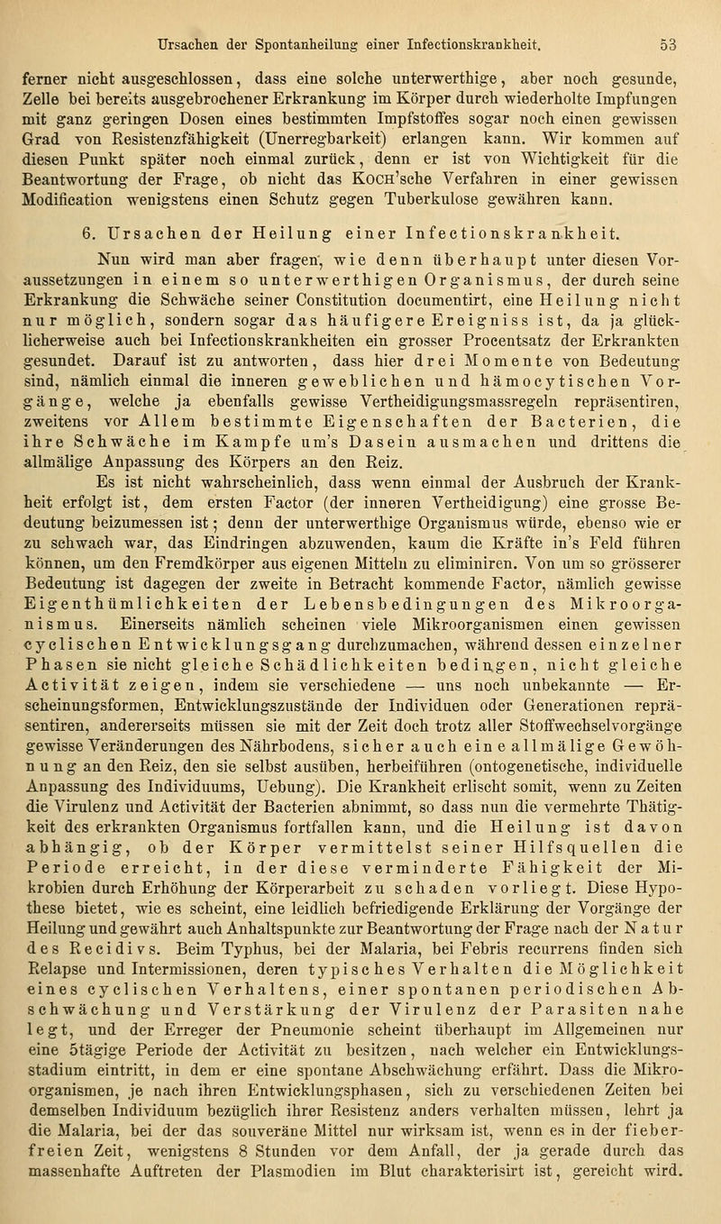 ferner nicht ausgeschlossen, dass eine solche unterwerthige, aber noch gesunde, Zelle bei bereits ausgebrochener Erkrankung im Körper durch wiederholte Impfungen mit ganz geringen Dosen eines bestimmten Impfstoffes sogar noch einen gewissen Grad von Resistenzfähigkeit (ünerregbarkeit) erlangen kann. Wir kommen auf diesen Punkt später noch einmal zurück, denn er ist von Wichtigkeit für die Beantwortung der Frage, ob nicht das Kocn'sche Verfahren in einer gewissen Modifieation wenigstens einen Schutz gegen Tuberkulose gewähren kann. 6. Ursachen der Heilung einer Infectionskrankheit. Nun wird man aber fragen', wie denn überhaupt unter diesen Vor- aussetzungen in einem so unterwerthigen Organismus, der durch seine Erkrankung die Schwäche seiner Constitution documentirt, eine Heilung nicht nur möglich, sondern sogar das häufigere Ereigniss ist, da ja glück- licherweise auch bei Infectionskrankheiten ein grosser Procentsatz der Erkrankten gesundet. Darauf ist zu antworten, dass hier drei Momente von Bedeutung sind, nämlich einmal die inneren geweblichen und hämocytischen Vor- gänge, welche ja ebenfalls gewisse Vertheidigungsmassregeln repräsentiren, zweitens vor Allem bestimmte Eigenschaften der Bacterien, die ihre Schwäche im Kampfe um's Dasein ausmachen und drittens die allmälige Anpassung des Körpers an den Reiz. Es ist nicht wahrscheinlich, dass wenn einmal der Ausbruch der Krank- heit erfolgt ist, dem ersten Factor (der inneren Vertheidigung) eine grosse Be- deutung beizumessen ist; denn der unterwerthige Organismus würde, ebenso wie er zu schwach war, das Eindringen abzuwenden, kaum die Kräfte in's Feld führen können, um den Fremdkörper aus eigenen Mitteln zu eliminiren. Von um so grösserer Bedeutung ist dagegen der zweite in Betracht kommende Factor, nämlich gewisse Eigenthümlichkeiten der Lebensbedingungen des Mikroorga- nismus. Einerseits nämlich scheinen viele Mikroorganismen einen gewissen cyclischen Entwicklungsgang durchzumachen, während dessen einzelner Phasen sie nicht gleiche Schädlichkeiten bedingen, nicht gleiche Aetivität zeigen, indem sie verschiedene — uns noch unbekannte — Er- scheinungsformen, Entwicklungszustände der Individuen oder Generationen reprä- sentiren, andererseits müssen sie mit der Zeit doch trotz aller Stoffwechselvorgänge gewisse Veränderungen des Nährbodens, sicher auch eineallmälige Gewöh- nung an den Reiz, den sie selbst ausüben, herbeiführen (ontogenetische, individuelle Anpassung des Individuums, Uebung). Die Krankheit erlischt somit, wenn zu Zeiten die Virulenz und Aetivität der Bacterien abnimmt, so dass nun die vermehrte Thätig- keit des erkrankten Organismus fortfallen kann, und die Heilung ist davon abhängig, ob der Körper vermittelst seiner Hilfsquellen die Periode erreicht, in der diese verminderte Fähigkeit der Mi- krobien durch Erhöhung der Körperarbeit zu schaden vorliegt. Diese Hypo- these bietet, wie es scheint, eine leidlich befriedigende Erklärung der Vorgänge der Heilung und gewährt auch Anhaltspunkte zur Beantwortung der Frage nach der Natur des Recidivs. Beim Typhus, bei der Malaria, bei Febris recurrens finden sich Relapse und Intermissionen, deren typisches Verhalten die Möglichkeit eines cyclischen Verhaltens, einer spontanen periodischen Ab- schwächung und Verstärkung der Virulenz der Parasiten nahe legt, und der Erreger der Pneumonie scheint überhaupt im Allgemeinen nur eine ötägige Periode der Aetivität zu besitzen, nach welcher ein Entwicklungs- stadium eintritt, in dem er eine spontane Abschwächung erfährt. Dass die Mikro- organismen, je nach ihren Entwicklungsphasen, sich zu verschiedenen Zeiten bei demselben Individuum bezüglich ihrer Resistenz anders verhalten müssen, lehrt ja die Malaria, bei der das souveräne Mittel nur wirksam ist, wenn es in der fieber- freien Zeit, wenigstens 8 Stunden vor dem Anfall, der ja gerade durch das massenhafte Auftreten der Plasmodien im Blut charakterisirt ist, gereicht wird.