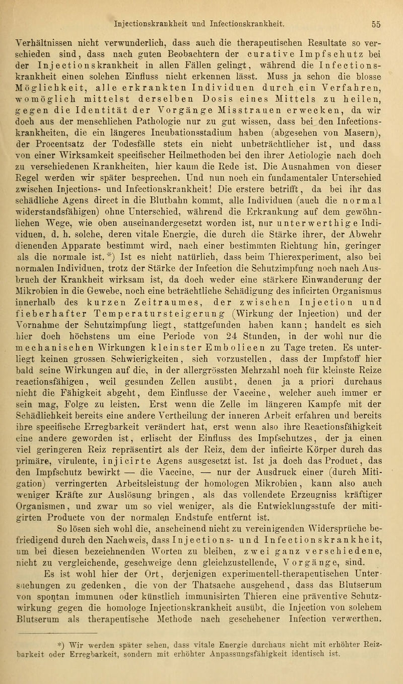 Verhältnissen nicht verwunderlich, dass auch die therapeutischen Resultate so ver- schieden sind, dass nach guten Beobachtern der curative Impfschutz bei der Injeetionskrankheit in allen Fällen gelingt, während die Infections- krankheit einen solchen Einfluss nicht erkennen lässt. Muss ja schon die blosse Möglichkeit, alle erkrankten Individuen durch ein Verfahren, womöglich mittelst derselben Dosis eines Mittels zu heilen, gegen die Identität der Vorgänge Misstrauen erwecken, da wir doch aus der menschlichen Pathologie nur zu gut wissen, dass bei den Infections- krankheiten, die ein längeres Incubationsstadium haben (abgesehen von Masern), der Procentsatz der Todesfälle stets ein nicht unbeträchtlicher ist, und dass von einer Wirksamkeit specifischer Heilmethoden bei den ihrer Aetiologie nach doch zu verschiedenen Krankheiten, hier kaum die Rede ist. Die Ausnahmen von dieser Regel werden wir später besprechen. Und nun noch ein fundamentaler Unterschied zwischen Injections- und Infectionskrankheit! Die erstere betrifft, da bei ihr das schädliche Agens direct in die Blutbahn kommt, alle Individuen (auch die normal widerstandsfähigen) ohne Unterschied, während die Erkrankung auf dem gewöhn- lichen Wege, wie oben auseinandergesetzt worden ist, nur unter werthig e Indi- viduen, d. h. solche, deren vitale Energie, die durch die Stärke ihrer, der Abwehr dienenden Apparate bestimmt wird, nach einer bestimmten Richtung hin, geringer als die normale ist. *) Ist es nicht natürlich, dass beim Thierexperiment, also bei normalen Individuen, trotz der Stärke der Infection die Schutzimpfung noch nach Aus- bruch der Krankheit wirksam ist, da doch weder eine stärkere Einwanderung der Mikrobien in die Gewebe, noch eine beträchtliche Schädigung des inficirten Organismus innerhalb des kurzen Zeitraumes, der zwischen Injection und fieberhafter Temperatursteigerung (Wirkung der Injection) und der Vornahme der Schutzimpfung liegt, stattgefunden haben kann; handelt es sich hier doch höchstens um eine Periode von 24 Stunden, in der wohl nur die mechanischen Wirkungen kleinster Embolieen zu Tage treten. Es unter- liegt keinen grossen Schwierigkeiten, sich vorzustellen, dass der Impfstoff hier bald seine Wirkungen auf die, in der allergrössten Mehrzahl noch für kleinste Reize reactionsfähigen, weil gesunden Zellen ausübt, denen ja a priori durchaus nicht die Fähigkeit abgeht, dem Einflüsse der Vaccine, welcher auch immer er sein mag, Folge zu leisten. Erst wenn die Zelle im längereu Kampfe mit der Schädlichkeit bereits eine andere Vertheilung der inneren Arbeit erfahren und bereits ihre specifische Erregbarkeit verändert hat, erst wenn also ihre Reactionsfähigkeit eine andere geworden ist, erlischt der Einfluss des Impfschutzes, der ja einen viel geringeren Reiz repräsentirt als der Reiz, dem der inficirte Körper durch das primäre, virulente, injicirte Agens ausgesetzt ist. Ist ja doch dasProduct, das den Impfschutz bewirkt — die Vaccine, — nur der Ausdruck einer (durch Miti- gation) verringerten Arbeitsleistung der homologen Mikrobien, kann also auch weniger Kräfte zur Auslösung bringen, als das vollendete Erzeugniss kräftiger Organismen, und zwar um so viel weniger, als die Entwicklungsstufe der miti- girten Producte von der normalen Endstufe entfernt ist. So lösen sich wohl die, anscheinend nicht zu vereinigenden Widersprüche be- friedigend durch den Nachweis, dass Inj ections- und Infection skrankheit, um bei diesen bezeichnenden Worten zu bleiben, zwei ganz verschiedene, nicht zu vergleichende, geschweige denn gleichzustellende, Vorgänge, sind. Es ist wohl hier der Ort, derjenigen experimentell-therapeutischen Unter- sachungen zu gedenken, die von der Thatsache ausgehend, dass das Blutserum von spontan immunen oder künstlich immunisirten Thieren eine präventive Schutz- wirkung gegen die homologe Injeetionskrankheit ausübt, die Injection von solchem Blutserum als therapeutische Methode nach geschehener Infection versverthen. *) Wir Tverdeu später sehen, dass vitale Energie durchaus nicht mit erhöhter Reiz- harkeit oder Erregbarkeit, sondern mit erhöhter Anpassungsfähigkeit identisch ist.