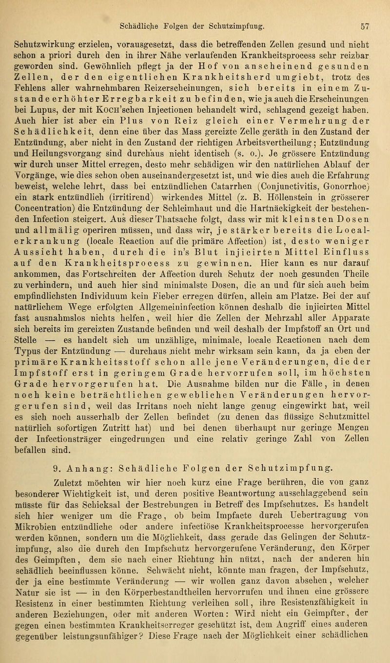 Schlitzwirkung erzielen, vorausgesetzt, dass die betreffenden Zellen gesund und nicht schon a priori durch den in ihrer Nähe verlaufenden Krankheitsprocess sehr reizbar geworden sind. Gewöhnlich pflegt ja der Hof von anscheinend gesunden Zellen, der den eigentlichen Krankheitsherd umgiebt, trotz des Fehlens aller wahrnehmbaren Reizerscheinungen, sich bereits in einem Zu- standeerhöhterErregbarkeit zu befinden, wie ja auch die Erscheinungen bei Lupus, der mit KocH'schen Injectionen behandelt wird, schlagend gezeigt haben. Auch hier ist aber ein Plus von Reiz gleich einer Vermehrung der Schädlichkeit, denn eine über das Mass gereizte Zelle geräth in den Zustand der Entzündung, aber nicht in den Zustand der richtigen Arbeitsvertheilung; Entzündung und Heilungsvorgang sind durchaus nicht identisch (s. o.). Je grössere Entzündung wir durch unser Mittel erregen, desto mehr schädigen wir den natürlichen Ablauf der Vorgänge, wie dies schon oben auseinandergesetzt ist, und wie dies auch die Erfahrung beweist, welche lehrt, dass bei entzündlichen Catarrhen (Conjunctivitis, Gonorrhoe; ein stark entzündlich (irritirend) wirkendes Mittel (z. B. Höllenstein in grösserer Concentration) die Entzündung der Schleimhaut und die Hartnäckigkeit der bestehen- den Infection steigert. Aus dieserThatsache folgt, dass wir mit kleinsten Dosen und a 11 mä 1 ig operiren müssen, und dass wir, je stärker bereits dieLocal- erkrankung (locale Reaction auf die primäre Affection) ist, desto weniger Aussicht haben, durch die in's Blut injicirten Mittel Einfluss auf den Krankheitsprocess zu gewinnen. Hier kann es nur darauf ankommen, das Fortschreiten der Affection durch Schutz der noch gesunden Theile zu verhindern, und auch hier sind minimalste Dosen, die an und für sich auch beim empfindlichsten Individuum kein Fieber erregen dürfen, allein am Platze. Bei der auf natürlichem Wege erfolgten Allgemeininfection können deshalb die injicirten Mittel fast ausnahmslos nichts helfen, weil hier die Zellen der Mehrzahl aller Apparate sich bereits im gereizten Zustande befinden und weil deshalb der Impfstoff an Ort und Stelle — es handelt sich um unzählige, minimale, locale Reactionen nach dem Typus der Entzündung — durchaus nicht mehr wirksam sein kann, da ja eben der primär e Kr ankheitsstoff schon alle j ene Veränderungen, die der Impfstoff erst in geringem Grade hervorrufen soll, im höchsten Grade hervorgerufen hat. Die Ausnahme bilden nur die Fälle, in denen noch keine beträchtlichen gewebliehen Veränderungen hervor- gerufen sind, weil das Irritans noch nicht lange genug eingewirkt hat, weil es sich noch ausserhalb der Zellen befindet (zu denen das flüssige Schutzmittel natürlich sofortigen Zutritt hat) und bei denen überhaupt nur geringe Mengen der Infectionsträger eingedrungen und eine relativ geringe Zahl von Zellen befallen sind. 9. Anhang: Schädliche Folgen der Schutzimpfung. Zuletzt möchten wir hier noch kurz eine Frage berühren, die von ganz besonderer Wichtigkeit ist, und deren positive Beantwortung ausschlaggebend sein müsste für das Schicksal der Bestrebungen in Betreff des Impfschutzes. Es handelt sich hier weniger um die Frage, ob beim Impfacte durch Uebertragung von Mikrobien entzündliche oder andere infectiöse Krankheitsprocesse hervorgerufen werden können, sondern um die Möglichkeit, dass gerade das Gelingen der Schutz- impfung, also die durch den Impfschutz hervorgerufene Veränderung, den Körper des Geimpften, dem sie nach einer Richtung hin nützt, nach der anderen hin schädlich beeinflussen könne. Schwächt nicht, könnte man fragen, der Impfschutz, der ja eine bestimmte Veränderung — wir wollen ganz davon absehen, welcher Natur sie ist — in den Körperbestandtheilen hervorrufen und ihnen eine grössere Resistenz in einer bestimmten Richtung verleihen soll, ihre Resistenzfähigkeit in anderen Beziehungen, oder mit anderen Worten: Wird nicht ein Geimpfter, der gegen einen bestimmten Krankheitserreger geschützt ist, dem Angriff eines anderen gegenüber leistungsunfähiger ? Diese Frage nach der Möglichkeit einer schädlichen