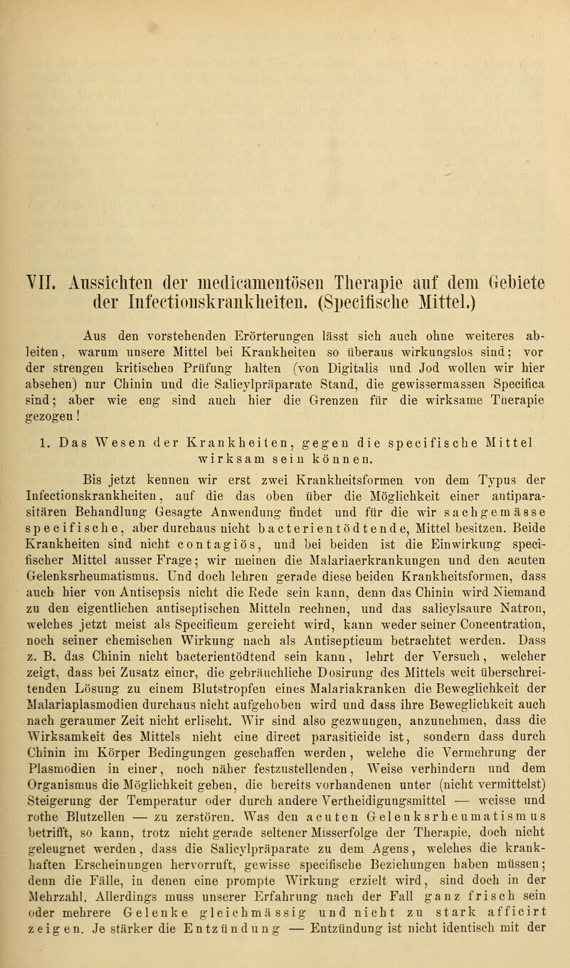 YIL Aiissicliteii der medicamentösen Therapie auf dem Gebiete der Infectioiiskraiikheiteii. (Speciflsclie Mittel.) Aus den vorstehenden Erörterungen lässt sich auch ohne weiteres ab- leiten , warum unsere Mittel bei Krankheiten so überaus wirkungslos sind; vor der strengen kritischeo Prüfung halten (von Digitalis und Jod wollen wir hier absehen) nur Chinin und die Salicylpräparate Stand, die gewissermassen Specifica sind; aber wie eng sind auch hier die Grenzen für die wirksame Therapie gezogen 1. Das Wesen der Krankheiten, gegen die specifische Mittel wirksam sein können. Bis jetzt kennen wir erst zwei Krankheitsformen von dem Typus der Infectionskrankheiten, auf die das oben über die Möglichkeit einer antipara- sitären Behandlung Gesagte Anwendung findet und für die wir sachgemässe specifische, aber durchaus nicht bacterientödtende, Mittel besitzen. Beide Krankheiten sind nicht contagiös, und bei beiden ist die Einwirkung speci- fischer Mittel ausser Frage; wir meinen die Malariaerkrankungen und den acuten Gelenksrheumatismus, und doch lehren gerade diese beiden Krankheitsformen, dass auch hier von Antisepsis nicht die Rede sein kann, denn das Chinin wird Niemand zu den eigentlichen antiseptischen Mitteln rechnen, und das salicylsaure Natron, welches jetzt meist als Specifieum gereicht wird, kann weder seiner Concentration, noch seiner chemischen Wirkung nach als Antisepticum betrachtet werden. Dass z. B. das Chinin nicht bacterientödtend sein kann, lehrt der Versuch, welcher zeigt, dass bei Zusatz einer, die gebräuchliche Dosirung des Mittels weit überschrei- tenden Lösung zu einem Blutstropfen eines Malariakranken die Beweglichkeit der Malariaplasmodien durchaus nicht aufgehoben wird und dass ihre Beweglichkeit auch nach geraumer Zeit nicht erlischt. Wir sind also gezwungen, anzunehmen, dass die Wirksamkeit des Mittels nicht eine direct parasiticide ist, sondern dass durch Chinin im Körper Bedingungen geschaifen werden, welche die Vermehrung der Plasmodien in einer, noch näher festzustellenden, Weise verhindern und dem Organismus die Möglichkeit geben, die bereits vorhandenen unter (nicht vermittelst) Steigerung der Temperatur oder durch andere Vertheidigungsmittel — weisse und rothe Blutzellen — zu zerstören. Was den acuten Gelenksrheumatismus betrifl't, so kann, trotz nicht gerade seltener Misserfolge der Therapie, doch nicht geleugnet werden, dass die Salicylpräparate zu dem Agens, welches die krank- haften Erscheinungen hervorruft, gewisse specifische Beziehungen haben müssen; denn die Fälle, in denen eine prompte Wirkung erzielt wird, sind doch in der Mehrzahl. Allerdings muss unserer Erfahrung nach der Fall ganz frisch sein oder mehrere Gelenke gleichmässig und nicht zu stark afficirt zeigen. Je stärker die Entzündung — Entzündung ist nicht identisch mit der