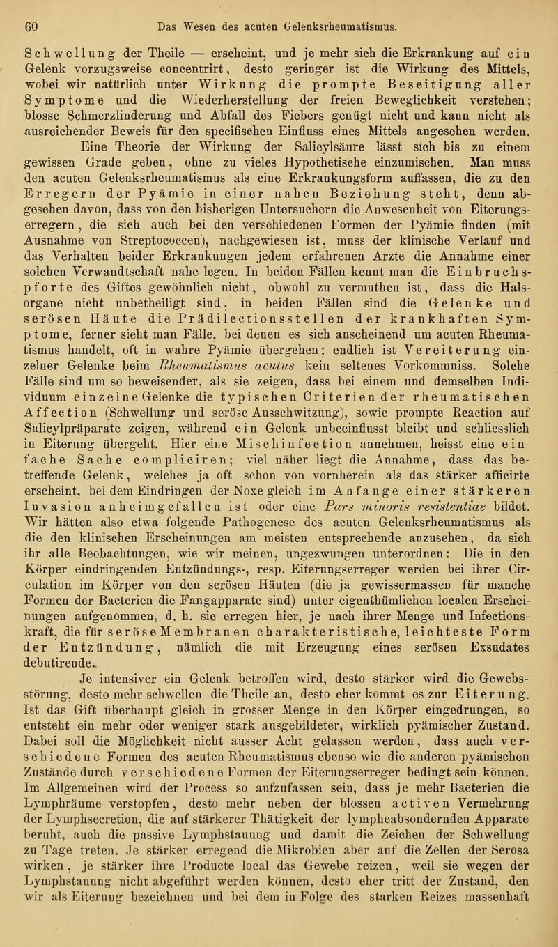 Schwellung der Theile — erscheint, und je mehr sich die Erkrankung auf e i n Gelenk vorzugsweise concentrirt, desto geringer ist die Wirkung des Mittels, wobei wir natürlich unter Wirkung die prompte Beseitigung aller Symptome und die Wiederherstellung der freien Beweglichkeit verstehen; blosse Schmerzlinderung und Abfall des Fiebers gentigt nicht und kann nicht als ausreichender Beweis für den specifischen Einfluss eines Mittels angesehen werden. Eine Theorie der Wirkung der Salicylsäure lässt sich bis zu einem gewissen Grade geben, ohne zu vieles Hypothetische einzumischen. Man muss den acuten Gelenksrheumatismus als eine Erkrankungsform auffassen, die zu den Erregern der Pyämie in einer nahen Beziehung steht, denn ab- gesehen davon, dass von den bisherigen Untersuchern die Anwesenheit von Eiterungs- erregern , die sich auch bei den verschiedenen Formen der Pyämie finden (mit Ausnahme von Streptococcen), nachgewiesen ist, muss der klinische Verlauf und das Verhalten beider Erkrankungen jedem erfahrenen Arzte die Annahme einer solchen Verwandtschaft nahe legen. In beiden Fällen kennt man die Einbruchs- pforte des Giftes gewöhnlich nicht, obwohl zu vermuthen ist, dass die Hals- organe nicht unbetheiligt sind, in beiden Fällen sind die Gelenke und serösen Häute die Prädilectionsstellen der krankhaften Sym- ptome, ferner sieht man Fälle, bei denen es sich anscheinend um acuten Rheuma- tismus handelt, oft in wahre Pyämie übergehen; endlich ist Vereiterung ein- zelner Gelenke beim Rheumatismus acutus kein seltenes Vorkommniss. Solche Fälle sind um so beweisender, als sie zeigen, dass bei einem und demselben Indi- viduum einzelne Gelenke die typischen Criterien der rheumatischen Affection (Schwellung und seröse Ausschwitzung), sowie prompte Reaction auf Salicylpräparate zeigen, während ein Gelenk unbeeinflusst bleibt und schliesslich in Eiterung übergeht. Hier eine Misch in fection annehmen, heisst eine ein- fache Sache compliciren; viel näher liegt die Annahme, dass das be- treffende Gelenk, welches ja oft schon von vornherein als das stärker afficirte erscheint, bei dem Eindringen der Noxe gleich im Anfange einer stärkeren Invasion anheimgefallen ist oder eine Pars minoris resistentiae bildet. Wir hätten also etwa folgende Pathogenese des acuten Geleuksrheumatismus als die den klinischen Erscheinungen am meisten entsprechende anzusehen, da sich ihr alle Beobachtungen, wie wir meinen, ungezwungen unterordnen: Die in den Körper eindringenden Entzündungs-, resp. Eiterungserreger werden bei ihrer Cir- culation im Körper von den serösen Häuten (die ja gewissermassen für manche Formen der Bacterien die Fangapparate sind) unter eigenthümlichen localen Erschei- nungen aufgenommen, d. h. sie erregen hier, je nach ihrer Menge und Infections- kraft, diefürseröseMembranen charakteristische, leichteste Form der Entzündung, nämlich die mit Erzeugung eines serösen Exsudates debutirende.. Je intensiver ein Gelenk betroffen wird, desto stärker wird die Gewebs- störung, desto mehr schwellen die Theile an, desto eher kommt es zur Eiterung. Ist das Gift überhaupt gleich in grosser Menge in den Körper eingedrungen, so entsteht ein mehr oder weniger stark ausgebildeter, wirklich pyämischer Zustand. Dabei soll die Möglichkeit nicht ausser Acht gelassen werden, dass auch ver- schiedene Formen des acuten Rheumatismus ebenso wie die anderen pyämischen Zustände durch verschiedene Formen der Eiterungserreger bedingt sein können. Im Allgemeinen wird der Process so aufzufassen sein, dass je mehr Bacterien die Lymphräume verstopfen, desto mehr neben der blossen activen Vermehrung der Lymphsecretion, die auf stärkerer Thätigkeit der lympheabsondernden Apparate beruht, auch die passive Lymphstauung und damit die Zeichen der Schwellung zu Tage treten. Je stärker erregend die Mikrobien aber auf die Zellen der Serosa wirken , je stärker ihre Producte local das Gewebe reizen, weil sie wegen der Lymphstauung nicht abgeführt werden können, desto eher tritt der Zustand, den wir als Eiterung bezeichnen und bei dem in Folge des starken Reizes massenhaft