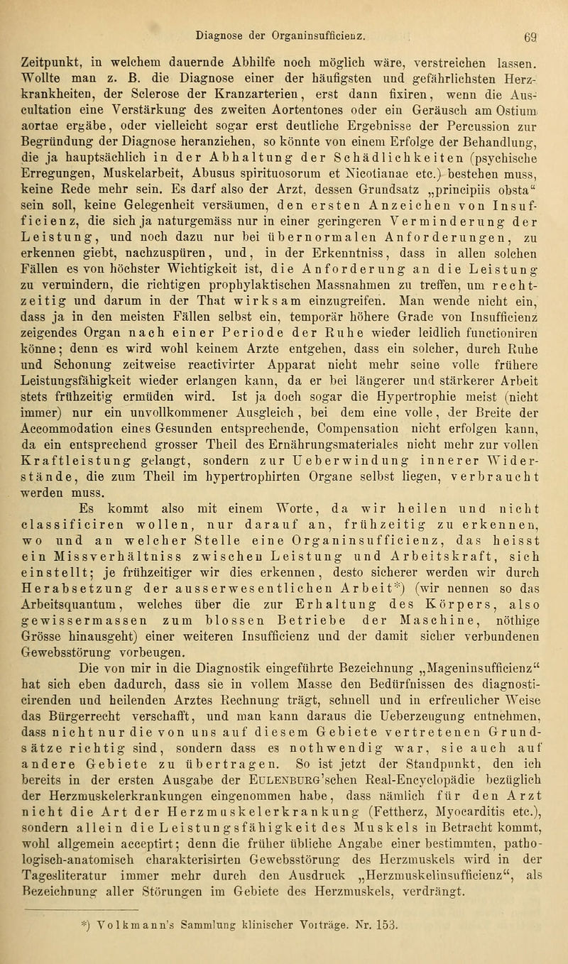 Zeitpunkt, in welchem dauernde Abhilfe noch möglich wäre, verstreichen lassen. Wollte man z. ß. die Diagnose einer der häufigsten und gefährlichsten Herz- krankheiten, der Sclerose der Kranzarterien, erst dann fixiren, wenn die Aus- cultation eine Verstärkung des zweiten Aortentones oder ein Geräusch am Ostium aortae ergäbe, oder vielleicht sogar erst deutliche Ergebnisse der Percussion zur Begründung der Diagnose heranziehen, so könnte von einem Erfolge der Behandlung, die ja hauptsächlich in der Abhaltung der Schädlichkeiten (psychische Erregungen, Muskelarbeit, Abusus spirituosorum et Nicotianae etc.) bestehen muss, keine Rede mehr sein. Es darf also der Arzt, dessen Grundsatz „principiis obsta sein soll, keine Gelegenheit versäumen, den ersten Anzeichen von Insuf- ficienz, die sich ja naturgemäss nur in einer geringeren Verminderung der Leistung, und noch dazu nur bei übernormalen Anforderungen, zu erkennen giebt, nachzuspüren, und, in der Erkenntniss, dass in allen solchen Fällen es von höchster Wichtigkeit ist, die Anforderung an die Leistung zu vermindern, die richtigen prophylaktischen Massnahmen zu treffen, um recht- zeitig und darum in der That wirksam einzugreifen. Man wende nicht ein, dass ja in den meisten Fällen selbst ein, temporär höhere Grade von Insufficienz zeigendes Organ nach einer Periode der Ruhe wieder leidlich functioniren könne; denn es wird wohl keinem Arzte entgehen, dass ein solcher, durch Ruhe und Schonung zeitweise reactivirter Apparat nicht mehr seine volle frühere Leistungsfähigkeit wieder erlangen kann, da er bei längerer und stärkerer Arbeit stets frühzeitig ermüden wird. Ist ja doch sogar die Hypertrophie meist (nicht immer) nur ein unvollkommener Ausgleich , bei dem eine volle, der Breite der Accommodation eines Gesunden entsprechende, Compensation nicht erfolgen kann, da ein entsprechend grosser Theil des Ernährungsmateriales nicht mehr zur vollen Kraftleistung gelangt, sondern zur üeberwindung innerer Wider- stände, die zum Theil im hypertrophirten Organe selbst liegen, verbraucht werden muss. Es kommt also mit einem Worte, da wir heilen und nicht classificiren wollen, nur darauf an, frühzeitig zu erkennen, wo und an welcher Stelle eine Organinsufficienz, das heisst ein Missverhältniss zwischen Leistung und Arbeitskraft, sich einstellt; je frühzeitiger wir dies erkennen, desto sicherer werden wir durch Herabsetzung der ausserwesentlichen Arbeit*) (wir nennen so das Arbeitsquantum, welches über die zur Erhaltung des Körpers, also gewissermassen zum blossen Betriebe der Maschine, nöthige Grösse hinausgeht) einer weiteren Insufficienz und der damit sieber verbundenen Gewebsstörung vorbeugen. Die von mir in die Diagnostik eingeführte Bezeichnung „Mageninsufficienz hat sich eben dadurch, dass sie in vollem Masse den Bedürfnissen des diagnosti- cirenden und heilenden Arztes Rechnung trägt, schnell und in erfreulicher Weise das Bürgerrecht verschafft, und man kann daraus die Ueberzeugung entnehmen, dass nicht nur die von uns auf diesem Gebiete vertretenen Grund- sätze richtig sind, sondern dass es nothwendig war, sie auch auf andere Gebiete zu übertragen. So ist jetzt der Standpunkt, den ich bereits in der ersten Ausgabe der EuLENBURG'schen Real-Encyclopädie bezüglich der Herzmuskelerkrankungen eingenommen habe, dass nämlich für den Arzt nicht die Art der Herzmaskelerkrankung (Fettherz, Myocarditis etc.), sondern allein die Leistungsfähigkeit des Muskels in Betracht kommt, wohl allgemein acceptirt; denn die früher übliche Angabe einer bestimmten, patho- logisch-anatomisch charakterisirten Gewebsstörung des Herzmuskels wird in der Tagesliteratur immer mehr durch den Ausdruck „Herzmuskelinsufficienz, als Bezeichnung aller Störungen im Gebiete des Herzmuskels, verdrängt. *) Volkmann's Sammlung klinischer Voiträge. Nr. 153.