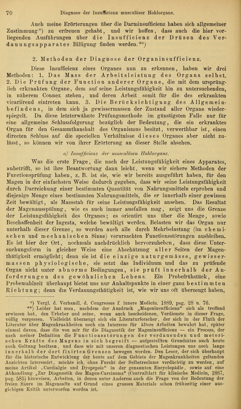 Auch meine Erörterungen über die Darminsufficienz haben sich allgemeiner Zustimmung*) zu erfreuen gehabt, und wir hoffen, dass auch die hier vor- liegenden Ausführungen über die Insufficienz der Drüsen des Ver- dauungsapparates Billigung finden werden.**} 2. Methoden der Diagnose der Organinsufficienz. Diese Insufficienz eines Organes nun zu erkennen, haben wir drei Methoden: 1. Das Mass der Arbeitsleistung des Organs selbst. 2. Die Prüfung der Function anderer Organe, die mit dem ursprüng- lich erkrankten Organe, dem auf seine Leistungsfähigkeit hin zu untersuchenden, in näherem Connex stehen, und deren Arbeit somit für die des erkrankten vicariirend eintreten kann. 3. Die Berücksichtigung des Allgemein- befindens, in dem sich ja gewissermassen der Zustand aller Organe wieder- spiegelt. Da diese letzterwähnte Prüfungsmethode im günstigsten Falle nur für eine allgemeine Schlussfolgerung bezüglich der Bedeutung, die ein erkranktes Organ für den Gesammthaushalt des Organismus besitzt, verwerthbar ist, einen directen Schluss auf die speciellen Verhältnisse dieses Organes aber nicht zu- lässt, so können wir von ihrer Erörterung an dieser Stelle absehen. a) Insufficienz der musculösen Hohlorgane. Was die erste Frage, die nach der Leistungsfähigkeit eines Apparates, anbetrifft, so ist ihre Beantwortung dann leicht, wenn wir sichere Methoden der Funetionsprüfung haben, z. B. ist sie, wie wir bereits ausgeführt haben, für den Magen in der einfachsten Weise dadurch gegeben, dass wir seine Leistungsfähigkeit durch Darreichung einer bestimmten Quantität von Nahrungsmitteln erproben und diejenige Menge eines bestimmten Nahrungsmittels, die er innerhalb einer gewissen Zeit bewältigt, als Massstab für seine Leistungsfähigkeit ansehen. Das Eesultat der Magenausspülung, wie es auch immer ausfallen mag, zeigt uns die Grenze der Leistungsfähigkeit des Organes; es orientirt uns über die Menge, sowie Beschaffenheit der Ingesta, welche bewältigt werden. Belasten wir das Organ nur unterhalb dieser Grenze, so werden auch alle durch Mehrbelastung (im chemi- schen und mechanischen Sinne) verursachten Funetionsstörungen ausbleiben. Es ist hier der Ort, nochmals nachdrücklich hervorzuheben, dass diese ünter- suchungsforra in gleicher Weise eine Abschätzung aller Seiten der Magen- thätigkeit ermöglicht; denn sie ist die einzige naturgemässe, gewisser- massen physiologische, sie setzt das Individuum und das zu prüfende Organ nicht unter abnorme Bedingungen, sie prüft innerhalb der An- forderungen des gewöhnlichen Lebens. Ein Probefrühstück, eine Probemahlzeit überhaupt bietet uns nur Anhaltspunkte in einer ganz bestimmten Richtung; denn die Verdauungsthätigkeit ist, wie wir uns oft überzeugt haben. *) Vergl. d. Yerhandl. d. Congresses f. innere Medicin. 1889, pag. 28 u. 76. **) Leider hat man, nachdem der Ausdruck „Mageninsufficienz sich als treifend erwiesen hat, den Urheber und seine, wenn auch bescheidenen, Verdienste in dieser Frage, völlig vergessen. Vielleicht überzeugt sich ein Literaturforscher, der sich in der Fluth der Literatur über Magenkrankheiten noch ein Interesse für allere Arbeiten bewahrt hat, später einmal davon, dass die von mir für die Diagnostik der Mageninsufficienz — ein Process, der nach meiner Definition die Funetionsstörungen der verdauenden und motori- schen Kräfte des Magens in sich begreift — aufgestellten Grundsätze auch heute uoch Geltung besitzen, und dass wir mit unseren diagnostischen Leistungen uns noch lange innerhalb der dort fixirten Grenzen bewegen werden. Den Leser, der sich überhaupt für die historische Entwicklung der heute auf dem Gebiete der Magenkrankheiten geltenden Ansichten interessirt, möchte ich, ohne Furcht der Selbstreclame verdächtig zu werden, auf meine Artikel ,.Cardia]gie und Dyspepsie in der genannten Encyclopädie, sowie auf eine Abhandlung „Zur Diagnostik des Magen-Carcinoms (Centralblatt für klinische Medicin, 1887, pag. 585) hinweisen, Arbeiten, in denen unter Anderem auch die Frage von der Bedeutung der freien Säure im Magensafte auf Grund eines grossen Materials schon frühzeitig einer aus- giijbigen Kritik unterworfen worden ist.