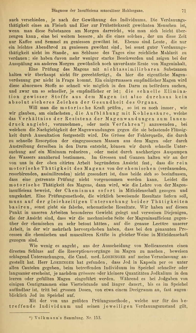 auch verschieden, je nach der Gewöhnung des Individuums. Die Verdauungs- thätigkeit eines an Fleisch und Eier zur Frühstückszeit gewöhnten Menschen ist, wenn man diese Substanzen am Morgen darreicht, wie man sich leicht über- zeugen kann, eine bei weitem bessere, als die eines solchen, der um diese Zeit nur KaflPee und Semmel zu geniessen gewöhnt ist. Ebenso sind Leute, die nur ein leichtes Abendbrod zu geniessen gewöhnt sind, bei sonst guter Verdauungs- thätigkeit nicht im Stande, am Schlüsse des Tages eine reichliche Mahlzeit zu verdauen; sie haben davon mehr weniger starke Beschwerden und zeigen bei der Ausspülung am anderen Morgen gewöhnlich noch unverdaute Reste von Mageninhalt. Eine Prüfung des Magens mit nichtassimilirbaren Substanzen halten wir überhaupt nicht für gerechtfertigt, da hier die eigentliche Magen- verdauung gar nicht in Frage kommt. Ein einigermassen empfindlicher Magen wird diese abnormen Stoffe so schnell wie möglich in den Darm zu befördern suchen, und zwar um so schneller, je empfindlicher er ist; die schnelle Elimina- tion gewisser Stoffe aus dem Magen ist also durchaus kein absolut sicheres Zeichen der Glesundheit des Organs. Will man die motorische Kraft prüfen, so ist es noch immer, wie wir glauben, am einfachsten, die Aufblähung mit Kohlensäure, welche das Verhältniss der Resistenz der Magenwandungen zum Innen- druck angiebt, vorzunehmen, oder mein Verfahren*) anzuwenden, bei welchem die Nachgiebigkeit der Magenwandungen gegen die sie belastende Flüssig- keit durch Auscultation festgestellt wird. Die Grösse der Fehlerquelle, die durch zu schnelle Resorption der eingegossenen Massen aus dem Magen oder durch Austreibung derselben in den Darm entsteht, können wir durch schnelle Unter- suchung auf ein Minimum reduciren, oder meist durch nachheriges Auspumpen des Wassers annähernd bestimmen. Im Grossen und Ganzen halten wir an der von uns in der oben citirten Arbeit begründeten Ansicht fest, dass die rein motorische Thätigkeit des Magens von der chemischen (verdauenden, resorbirenden, assimilirenden) nicht gesondert ist, dass beide sich so beeinflussen, dass eine getrennte Prüfung nicht vorgenommen werden kann. Leidet die motorische Thätigkeit des Magens, dann wird, wie die Lehre von der Magen- insufficienz beweist, der Chemismus sofort in Mitleidenschaft gezogen und umgekehrt. Eine Prüfungsmethode, die wirklich beweisende Resultate liefern soll, muss auf der gleichzeitigen Untersuchung beider Thätigkeiten basiren, sonst giebt sie falsche, schematische Resultate. Wir haben auf diesen Punkt in unseren Arbeiten besonderes Gewicht gelegt und verweisen Diejenigen, die der Ansicht sind, dass wir die mechanische Seite der Mageninsufficienz gegen- über der chemischen zu sehr betont hätten, auf die genaue Leetüre unserer Arbeit, in der wir mehrfach hervorgehoben haben, dass bei den genannten Pro- cessen die chemischen und musculären Kräfte in gleicher Weise in Mitleidenschaft gezogen sind. Wie wenig es angeht, aus der Ausscheidung von Medicamenten einen directen Schluss auf die Resorptionsvorgänge im Magen zu machen, beweisen schlagend Untersuchungen, die Cand. med. Loebinger auf meine Veranlassung an- gestellt hat. Herr Loebinger hat gefunden, dass Jod in Kapseln per os unter allen Cautelen gegeben, beim betreffenden Individuum im Speichel schneller oder langsamer erscheint, je nachdem grössere oder kleinere Quantitäten Jodkalium in den leeren oder gefüllten Magen eingeführt werden. Während es bei Jodgaben von einigen Centigrammen eine Viertelstunde und länger dauert, bis es im Speichel auffindbar ist, tritt bei grossen Dosen, von etwa einem Decigramm an, fast augen- blicklich Jod im Speichel auf. Mit der von uns geübten Prüfungsmethode, welche nur für das be- treffende Individuum und seinen jeweiligen Verdauungszustand gilt, *) Volkmann's Sammhing. Nr. 153.