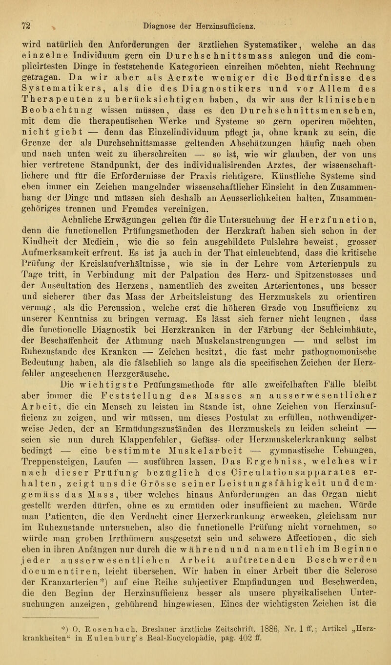 wird natürlich den Anforderungen der ärztlichen Systematiker, welche an das einzelne Individuum gern ein Durchschnittsmass anlegen und die com- plicirtesten Dinge in feststehende Kategorieen einreihen möchten, nicht Rechnung getragen. Da wir aber alsAerzte weniger die Bedürfnisse des Systematikers, als die des Diagnostikers und vor Allem des Therapeuten zu berücksichtigen haben, da wir aus der klinischen Beobachtung wissen müssen, dass es den Durchschnittsmenschen, mit dem die therapeutischen Werke und Systeme so gern operiren möchten, nicht giebt — denn das Einzelindividuum pflegt ja, ohne krank zu sein, die Grenze der als Durchschnittsmasse geltenden Abschätzungen häufig nach oben und nach unten weit zu überschreiten — so ist, wie wir glauben, der von uns hier vertretene Standpunkt, der des individualisirenden Arztes, der wissenschaft- lichere und für die Erfordernisse der Praxis richtigere. Künstliche Systeme sind eben immer ein Zeichen mangelnder wissenschaftlicher Einsicht in den Zusammen- hang der Dinge und müssen sich deshalb an Aeusserlichkeiten halten, Zusammen- gehöriges trennen und Fremdes vereinigen. Aehnliche Erwägungen gelten für die Untersuchung der Herzfunetion, denn die functionellen Prüfungsmethoden der Herzkraft haben sich schon in der Kindheit der Medicin, wie die so fein ausgebildete Pulslehre beweist, grosser Aufmerksamkeit erfreut. Es ist ja auch in der That einleuchtend, dass die kritische Prüfung der Kreislaufverhältnisse, wie sie in der Lehre vom Arterienpuls zu Tage tritt, in Verbindung mit der Palpation des Herz- und Spitzenstosses und der Auscultation des Herzens, namentlich des zweiten Arterientones, uns besser und sicherer über das Mass der Arbeitsleistung des Herzmuskels zu orientiren vermag, als die Percussion, welche erst die höheren Grade von Insufficienz zu unserer Kenntniss zu bringen vermag. Es lässt sich ferner nicht leugnen , dass die functionelle Diagnostik bei Herzkranken in der Färbung der Schleimhäute, der BeschaflFenheit der Athmung nach Muskelanstrengungen — und selbst im Ruhezustande des Kranken — Zeichen besitzt, die fast mehr pathognomonische Bedeutung haben, als die fälschlich so lange als die specifischen Zeichen der Herz- fehler angesehenen Herzgeräusche. Die wichtigste Prüfungsmethode für alle zweifelhaften Fälle bleibt aber immer die Feststellung des Masses an ausserwesentlicher Arbeit, die ein Mensch zu leisten im Stande ist, ohne Zeichen von Herzinsuf- ficienz zu zeigen, und wir müssen, um dieses Postulat zu erfüllen, nothwendiger- weise Jeden, der an Ermüdungszuständen des Herzmuskels zu leiden scheint — seien sie nun durch Klappenfehler, Gefäss- oder Herzmuskelerkrankung selbst bedingt — eine bestimmte Muskelarbeit — gymnastische Uebungen, Treppensteigen, Laufen — ausführen lassen. Das Ergebniss, welches wir nach dieser Prüfung bezüglich des Circulationsapparates er- halten, zeigt uns die Grösse seiner Leistungsfähigkeit unddem- gemäss das Mass, über welches hinaus Anforderungen an das Organ nicht gestellt werden dürfen, ohne es zu ermüden oder insufficient zu machen. Würde man Patienten, die den Verdacht einer Herzerkrankung erwecken, gleichsam nur im Ruhezustande untersuchen, also die functionelle Prüfung nicht vornehmen, so würde man groben Irrthümern ausgesetzt sein und schwere Affectionen, die sich eben in ihren Anfängen nur durch die während und namentlich im Beginne jeder ausserwesen tlichen Arbeit auftretenden Beschwerden documentiren, leicht übersehen. Wir haben in einer Arbeit über die Sclerose der Kranzarterien*) auf eine Reihe subjectiver Empfindungen und Beschwerden, die den Beginn der Herzinsufficienz besser als unsere physikalischen Unter- suchungen anzeigen, gebührend hingewiesen. Eines der wichtigsten Zeichen ist die *) 0. Rosenhach. Breslaner ärztliche Zeitschrift. 1886, Nr. 1 ff.; Artikel „Herz- krankheiten in Eulenburg's Real-Eucyclopädie, pag. 402 ff.