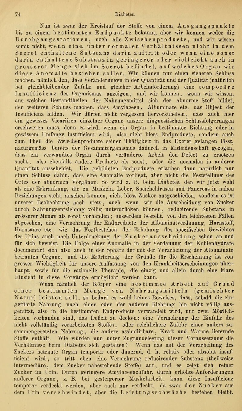 Nun ist zwar der Kreislauf der Stoffe von einem Ausgangspunkte bis zu einem bestimmten Endpunkte bekannt, aber wir kennen weder die Durchgangsstationen, noch alle Zwischenproducte, und wir wissen somit nicht, wenn eine, unter normalen Verhältnissen nicht in dem Secret enthaltene Substanz darin auftritt oder wenn eine sonst darin enthaltene Substanz in geringerer oder vielleicht auch in grösserer Menge sich im Secret befindet, auf welches Organ wir diese Anomalie beziehen sollen. Wir können nur einen sicheren Schluss machen, nämlich den, dass Veränderungen in der Quantität und der Qualität (natürlich bei gleichbleibender Zufuhr und gleicher Arbeitsforderung) eine temporäre Insufficienz des Organismus anzeigen, und wir können, wenn wir wissen, aus welchen Bestandtheilen der Nahrungsmittel sich der abnorme Stoff bildet, den weiteren Schluss machen, dass Amylaceen, Albuminate etc. das Object der Insufficienz bilden. Wir dürfen nicht vergessen hervorzuheben, dass auch hier ein gewisses Vicariiren einzelner Organe unsere diagnostischen Schlussfolgerungen erschweren muss, denn es wird, wenn ein Organ in bestimmter Richtung oder in gewissem Umfange insuffieient wird, also nicht bloss Endproducte, sondern auch zum Theil die Zwischenproducte seiner Thätigkeit in das Excret gelangen lässt, naturgemäss bereits der Gesammtorganismus dadurch in Mitleidenschaft gezogen, dass ein verwandtes Organ durch veränderte Arbeit den Defect zu ersetzen sucht, also ebenfalls andere Producte als sonst, oder die normalen in anderer Quantität ausscheidet. Die gebildeten Endproducte erlauben dann natürlich nur einen Schluss dahin, dass eine Anomalie vorliegt, aber nicht die Feststellung des Ortes der abnormen Vorgänge. So wird z. B. beim Diabetes, den wir jetzt wohl als eine Erkrankung, die zu Muskeln, Leber, Speicheldrüsen und Pancreas in nahen Beziehungen steht, ansehen können, nicht bloss Zucker ausgeschieden, sondern es ist unserer Beobachtung nach stets, auch wenn wir die Ausscheidung von Zucker durch Nahrungsentziehung völlig unterdrücken können, reducirende Substanz in grösserer Menge als sonst vorhanden; ausserdem besteht, von den leichtesten Fällen abgesehen, eine Vermehrung der Endproducte der Albuminatverdauung, Harnstoff, Harnsäure etc., wie das Fortbestehen der Erhöhung des specifischen Gewichtes des Urins auch nach Unterdrückung der Zuckerausscheidung schon an und für sich beweist. Die Folge einer Anomalie in der Verdauung der Kohlenhydrate documentirt sich also auch in der Sphäre der mit der Verarbeitung der Albuminate betrauten Organe, und die Erörterung der Gründe für die Erscheinung ist von grosser Wichtigkeit für unsere Auffassung von den Krankheitserscheinungen über- haupt, sowie für die rationelle Therapie, die einzig und allein durch eine klare Einsicht in diese Vorgänge ermöglicht werden kann. Wenn nämlich der Körper eine bestimmte Arbeit auf Grund einer bestimmten Menge von Nahrungsmitteln Cg emischter Natur) leisten soll, so bedarf es wohl keines Beweises, dass, sobald die ein- geführte Nahrung nach einer oder der anderen Richtung hin nicht völlig aus- genützt, also in die bestimmten Endproducte verwandelt wird, nur zwei Möglich- keiten vorhanden sind, das Deficit zu decken: eine Vermehrung der Einfuhr des nicht vollständig verarbeiteten Stoffes, oder reichlichere Zufuhr einer anders zu- sammengesetzten Nahrung, die andere assimilirbare, Kraft und Wärme liefernde Stoffe enthält. Wie würden nun unter Zugrundelegung dieser Voraussetzung die Verhältnisse beim Diabetes sich gestalten ? Wenn das mit der Verarbeitung des Zuckers betraute Organ temporär oder dauernd, d, h. relativ oder absolut insuf- fieient wird, so tritt eben eine Vermehrung reducirender Substanz (theilweise intermediäre, dem Zucker nahestehende Stoffe) auf, und es zeigt sich reiner Zucker im Urin. Durch geringere Amylaceenzufuhr, durch erhöhte Anforderungen anderer Organe, z. B. bei gesteigerter Muskelarbeit, kann diese Insufficienz temporär verdeckt, werden, aber auch nur verdeckt, da zwar der Zucker aus dem Urin verschwindet, aber die Leistungsschwäche bestehen bleibt.