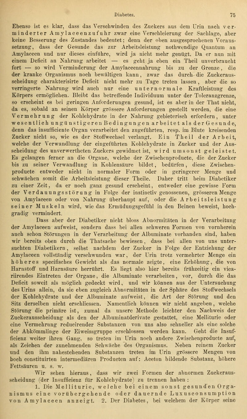 Ebenso ist es klar, dass das Verschwinden des Zuckers aus dem Urin nach ver- minderter Amylaceenzufuhr zwar eine Verschleierung der Sachlage, aber keine Besserung des Zustandes bedeutet; denn der oben ausgesprochenen Voraus- setzung, dass der Gesunde das zur Arbeitsleistung nothwendige Quantum an Amylaceen und nur dieses einführe, wird ja nicht mehr genügt. Da er nun mit einem Deficit an Nahrung arbeitet — es geht ja eben ein Theil unverbraucht fort — so wird Verminderung der Amylaceennahrung bis zu der G-renze, die der kranke Organismus noch bewältigen kann, zwar das durch die Zuckeraus- scheidung charakterisirte Deficit nicht mehr zu Tage treten lassen, aber die so verringerte Nahrung wird auch nur eine unternormale Kraftleistung des Körpers ermöglichen. Bleibt das betreffende Individuum unter der Toleranzgrenze, so erscheint es bei geringen Anforderungen gesund, ist es aber in der That nicht, da es, sobald an seinen Körper grössere Anforderungen gestellt werden, die eine Vermehrung der Kohlehydrate in der Nahrung gebieterisch erfordern, unter wesentlich ungtinstigerenBedingungen arbeitet als derGesunde, denn das insufficiente Organ verarbeitet den zugeführten, resp. im Blute kreisenden Zucker nicht so, wie es der Stoffwechsel verlangt. Ein Theil der Arbeit, ■welche der Verwandlung der eingeführten Kohlehydrate in Zucker und der Aus- scheidung des unverwertheten Zuckers gewidmet ist, wird umsonst geleistet. Es gelangen ferner an die Organe, welche der Zwischenproducte, die der Zucker bis zu seiner Verwandlung in Kohlensäure bildet, bedürfen, diese Zwischen- producte entweder nicht in normaler Form oder in geringerer Menge und schwächen somit die Arbeitsleistung dieser Theile. Daher tritt beim Diabetiker zu einer Zeit, da er noch ganz gesund erscheint, entweder eine gewisse Form der Verdauungsstörung in Folge der instinctiv genossenen, grösseren Menge von Amylaceen oder von Nahrung überhaupt auf, oder die Arbeitsleistung seiner Muskeln wird, wie das Ermüdungsgefühl in den Beinen beweist, hoch- gradig vermindert. Dass aber der Diabetiker nicht bloss Abnormitäten in der Verarbeitung der Amylaceen aufweist, sondern dass bei allen schweren Formen von vornherein auch schon Störungen in der Verarbeitung der Albuminate vorhanden sind, haben wir bereits oben durch die Thatsache bewiesen, dass bei allen von uns unter- suchten Diabetikern, selbst nachdem der Zucker in Folge der Entziehung der Amylaceen vollständig verschwunden war, der Urin trotz vermehrter Menge ein höheres specifisches Gewicht als das normale zeigte, eine Erhöhung, die von Harnstoff und Harnsäure herrührt. Es liegt also hier bereits frühzeitig ein vica- riirendes Eintreten der Organe, die Albuminate verarbeiten, vor, durch die das Deficit soweit als möglich gedeckt wird, und wir können aus der Untersuchung des Urins allein, da sie eben zugleich Abnormitäten in der Sphäre des Stoffwechsels der Kohlehydrate und der Albuminate aufweist, die Art der Störung und den Sitz derselben nicht erschliessen. Namentlich können wir nicht angeben, welche Störung die primäre ist, zumal da unsere Methode leichter den Nachweis der Zuckerausscheidung als den der Albuminatderivate gestattet, eine Melliturie oder eine Vermehrung reducirender Substanzen von uns also schneller als eine solche der Abkömmlinge der Eiweissgruppe erschlossen werden kann. Geht die Insuf- ficienz weiter ihren Gang, so treten im Urin noch andere Zwischenproducte auf, als Zeichen der zunehmenden Schwäche des Organismus. Neben reinem Zucker und den ihm nahestehenden Substanzen treten im Urin grössere Mengen von hoch constituirten intermediären Producten auf: Aceton bildende Substanz, höhere Fettsäuren u. s. w. Wir sehen hieraus, dass wir zwei Formen der abnormen Zuckeraus- scheidung (der Insufficienz für Kohlehydrate) zu trennen haben : 1. Die Melliturie, welche bei einem sonst gesunden Orga- nismus eine vorübergehende oder dauernde Luxusconsumption von Amylaceen anzeigt. 2. Der Diabetes, bei welchem der Körper seine