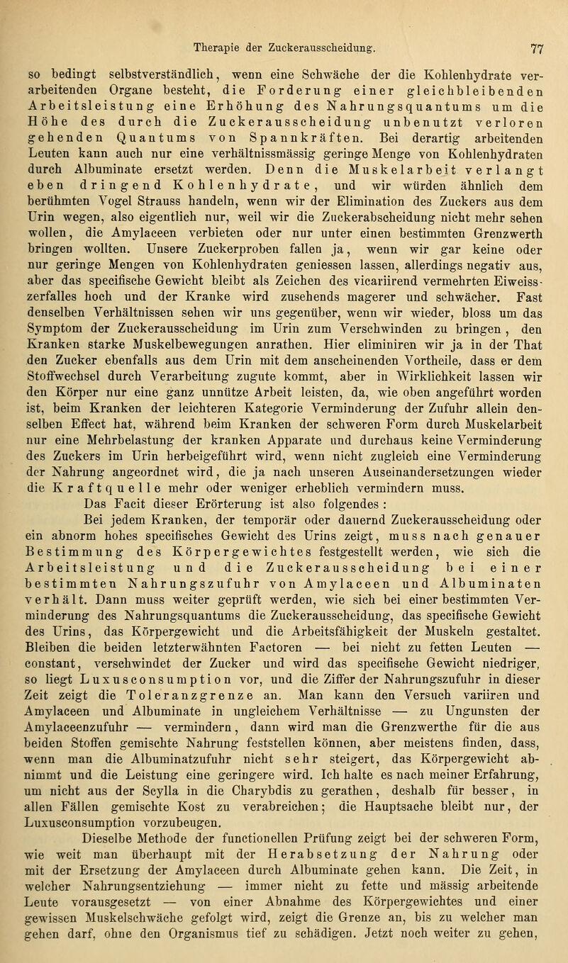 SO bedingt selbstverständlich, wenn eine Schwäche der die Kohlenhydrate ver- arbeitenden Organe besteht, die Forderung einer gleichbleibenden Arbeitsleistung eine Erhöhung des Nahrungsquantums um die Höhe des durch die Zuckerausscheidung unbenutzt verloren gehenden Quantums von Spannkräften. Bei derartig arbeitenden Leuten kann auch nur eine verhältnissmässig geringe Menge von Kohlenhydraten durch Albuminate ersetzt werden. Denn die Muskelarbeit verlangt eben dringend Kohlenhydrate, und wir würden ähnlich dem berühmten Vogel Strauss handeln, wenn wir der Elimination des Zuckers aus dem Urin wegen, also eigentlich nur, weil wir die Zuckerabscheidung nicht mehr sehen wollen, die Amylaceen verbieten oder nur unter einen bestimmten Grenzwerth bringen wollten. Unsere Zuckerproben fallen ja, wenn wir gar keine oder nur geringe Mengen von Kohlenhydraten geniessen lassen, allerdings negativ aus, aber das specifische Gewicht bleibt als Zeichen des vicariirend vermehrten Eiweiss- zerfalles hoch und der Kranke wird zusehends magerer und schwächer. Fast denselben Verhältnissen sehen wir uns gegenüber, wenn wir wieder, bloss um das Symptom der Zuckerausscheidung im Urin zum Verschwinden zu bringen , den Kranken starke Muskelbewegungen anrathen. Hier eliminiren wir ja in der That den Zucker ebenfalls aus dem Urin mit dem anscheinenden Vortheile, dass er dem Stoffwechsel durch Verarbeitung zugute kommt, aber in Wirklichkeit lassen wir den Körper nur eine ganz unnütze Arbeit leisten, da, wie oben angeführt worden ist, beim Kranken der leichteren Kategorie Verminderung der Zufuhr allein den- selben Effect hat, während beim Kranken der schweren Form durch Muskelarbeit nur eine Mehrbelastung der kranken Apparate und durchaus keine Verminderung des Zuckers im Urin herbeigeführt wird, wenn nicht zugleich eine Verminderung der Nahrung angeordnet wird, die ja nach unseren Auseinandersetzungen wieder die Kraftquelle mehr oder weniger erheblich vermindern muss. Das Facit dieser Erörterung ist also folgendes : Bei jedem Kranken, der temporär oder dauernd Zuckerausscheidung oder ein abnorm hohes specifisches Gewicht des Urins zeigt, muss nach genauer Bestimmung des Körpergewichtes festgestellt werden, wie sich die Arbeitsleistung und die Zuckerausscheidung bei einer bestimmten Nahrungszufuhr von Amylaceen und Albuminaten verhält. Dann muss weiter geprüft werden, wie sich bei einer bestimmten Ver- minderung des Nahrungsquantums die Zuckerausscheidung, das specifische Gewicht des Urins, das Körpergewicht und die Arbeitsfähigkeit der Muskeln gestaltet. Bleiben die beiden letzterwähnten Factoren — bei nicht zu fetten Leuten — constant, verschwindet der Zucker und wird das specifische Gewicht niedriger, so liegt Luxusconsumption vor, und die Ziffer der Nahrungszufuhr in dieser Zeit zeigt die Toleranzgrenze an. Man kann den Versuch variiren und Amylaceen und Albuminate in ungleichem Verhältnisse — zu Ungunsten der Amylaceenzufuhr — vermindern, dann wird man die Grenzwerthe für die aus beiden Stoffen gemischte Nahrung feststellen können, aber meistens finden^ dass, wenn man die Albuminatzufuhr nicht sehr steigert, das Körpergewicht ab- nimmt und die Leistung eine geringere wird. Ich halte es nach meiner Erfahrung, um nicht aus der Scylla in die Charybdis zu gerathen, deshalb für besser, in allen Fällen gemischte Kost zu verabreichen; die Hauptsache bleibt nur, der Luxusconsumption vorzubeugen. Dieselbe Methode der functionellen Prüfung zeigt bei der schweren Form, wie weit man überhaupt mit der Herabsetzung der Nahrung oder mit der Ersetzung der Amylaceen durch Albuminate gehen kann. Die Zeit, in welcher Nahrungsentziehung — immer nicht zu fette und massig arbeitende Leute vorausgesetzt — von einer Abnahme des Körpergewichtes und einer gewissen Muskelschwäche gefolgt wird, zeigt die Grenze an, bis zu welcher man gehen darf, ohne den Organismus tief zu schädigen. Jetzt noch weiter zu gehen,