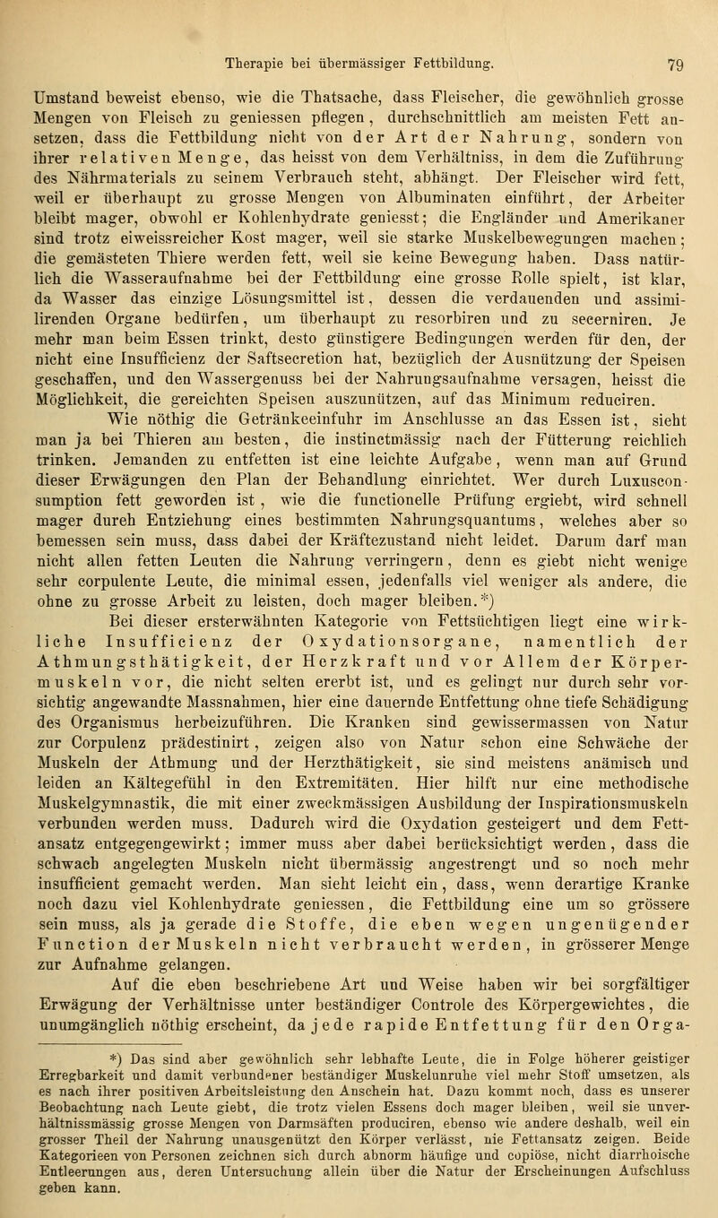 Umstand beweist ebenso, wie die Thatsache, dass Fleischer, die gewöhnlich grosse Mengen von Fleisch zu geniessen pflegen , durchschnittlich am meisten Fett an- setzen, dass die Fettbildung nicht von der Art der Nahrung, sondern von ihrer relativen Menge, das heisst von dem Verhältniss, in dem die Zuführung des Nährmaterials zu seinem Verbrauch steht, abhängt. Der Fleischer wird fett, weil er überhaupt zu grosse Mengen von Albuminaten einführt, der Arbeiter bleibt mager, obwohl er Kohlenhydrate geniesst; die Engländer und Amerikaner sind trotz eiweissreicher Rost mager, weil sie starke Muskelbewegungen machen; die gemästeten Thiere werden fett, weil sie keine Bewegung haben. Dass natür- lich die Wasseraufnahme bei der Fettbildung eine grosse Rolle spielt, ist klar, da Wasser das einzige Lösungsmittel ist, dessen die verdauenden und assimi- lirenden Organe bedürfen, um überhaupt zu resorbiren und zu secerniren. Je mehr man beim Essen trinkt, desto günstigere Bedingungen werden für den, der nicht eine Insufficienz der Saftsecretion hat, bezüglich der Ausnützung der Speisen geschaffen, und den Wassergenuss bei der Nahrungsaufnahme versagen, heisst die Möglichkeit, die gereichten Speisen auszunützen, auf das Minimum reduciren. Wie nöthig die Getränkeeinfuhr im Anschlüsse an das Essen ist, sieht man ja bei Thieren am besten, die instinctmässig nach der Fütterung reichlich trinken. Jemanden zu entfetten ist eine leichte Aufgabe, wenn man auf Grund dieser Erwägungen den Plan der Behandlung einrichtet. Wer durch Luxuscon- sumption fett geworden ist , wie die functionelle Prüfung ergiebt, wird schnell mager dureh Entziehung eines bestimmten Nahrungsquantums, welches aber so bemessen sein muss, dass dabei der Kräftezustand nicht leidet. Darum darf man nicht allen fetten Leuten die Nahrung verringern, denn es giebt nicht wenige sehr corpulente Leute, die minimal essen, jedenfalls viel weniger als andere, die ohne zu grosse Arbeit zu leisten, doch mager bleiben.*) Bei dieser ersterwähnten Kategorie von Fettsüchtigen liegt eine wirk- liche Insufficienz der Oxydationsorgane, namentlich der Athmungsthätigkeit, der Herzkraft und vor Allem der Körper- muskeln vor, die nicht selten ererbt ist, und es gelingt nur durch sehr vor- sichtig angewandte Massnahmen, hier eine dauernde Entfettung ohne tiefe Schädigung des Organismus herbeizuführen. Die Kranken sind gewissermassen von Natur zur Corpulenz prädestinirt, zeigen also von Natur schon eine Schwäche der Muskeln der Athmung und der Herzthätigkeit, sie sind meistens anämisch und leiden an Kältegefühl in den Extremitäten. Hier hilft nur eine methodische Muskelgymnastik, die mit einer zweckmässigen Ausbildung der Inspirationsmuskeln verbunden werden muss. Dadurch wird die Oxydation gesteigert und dem Fett- ansatz entgegengewirkt; immer muss aber dabei berücksichtigt werden, dass die schwach angelegten Muskeln nicht übermässig angestrengt und so noch mehr insufficient gemacht werden. Man sieht leicht ein, dass, wenn derartige Kranke noch dazu viel Kohlenhydrate geniessen, die Fettbildung eine um so grössere sein muss, als ja gerade die Stoffe, die eben wegen ungenügender Function derMuskeln nicht verbraucht werden, in grösserer Menge zur Aufnahme gelangen. Auf die eben beschriebene Art und Weise haben wir bei sorgfältiger Erwägung der Verhältnisse unter beständiger Controle des Körpergewichtes, die unumgänglich nöthig erscheint, da jede rapide Entfettung für denOrga- *) Das sind aber gewöhnlich sehr lebhafte Leute, die in Folge höherer geistiger Erregbarkeit und damit verbund^-ner beständiger Muskelunruhe viel mehr Stoff umsetzen, als es nach ihrer positiven Arbeitsleistung den Anschein hat. Dazu kommt noch, dass es unserer Beobachtung nach Leute giebt, die trotz vielen Essens doch mager bleiben, weil sie unver- hältnissmässig grosse Mengen von Darmsäften produciren, ebenso wie andere deshalb, weil ein grosser Theil der Nahrung unausgenützt den Körper verlässt, nie Fettansatz zeigen. Beide Kategorieen von Personen zeichnen sich durch abnorm häufige und copiöse, nicht diarrhoische Entleerungen aus, deren Untersuchung allein über die Natur der Erscheinungen Aufschluss geben kann.
