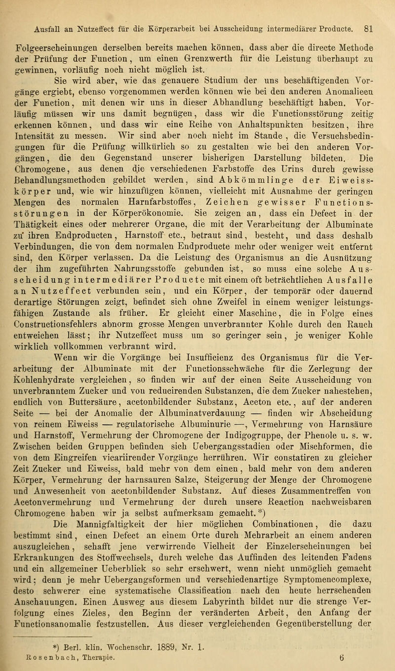 Folgeerscheinungen derselben bereits machen können, dass aber die directe Methode der Prüfung der Function, um einen Grenzwerth für die Leistung überhaupt zu gewinnen, vorläufig noch nicht möglich ist. Sie wird aber, wie das genauere Studium der uns beschäftigenden Vor- gänge ergiebt, ebenso vorgenommen werden können wie bei den anderen Anomalieen der Function, mit denen wir uns in dieser Abhandlung beschäftigt haben. Vor- läufig müssen wir uns damit begnügen, dass wir die Functionsstörung zeitig erkennen können, und dass wir eine Reihe von Anhaltspunkten besitzen, ihre Intensität zu messen. Wir sind aber noch nicht im Stande , die Versuchsbedin- gungen für die Prüfung willkürlich so zu gestalten wie bei den anderen Vor- gängen , die den Gegenstand unserer bisherigen Darstellung bildeten. Die Chromogene, aus denen die verschiedenen Farbstoffe des Urins durch gewisse Behandlungsmethoden gebildet werden, sind Abkömmlinge der Eiweiss- k ö r p e r und, wie wir hinzufügen können, vielleicht mit Ausnahme der geringen Mengen des normalen Harnfarbstoffes, Zeichen gewisser Function s- störungen in der Körperökonomie. Sie zeigen an, dass ein Defect in der Thätigkeit eines oder mehrerer Organe, die mit der Verarbeitung der Albuminate zu'ihren Endproducten, Harnstoff etc., betraut sind, besteht, und dass deshalb Verbindungen, die von dem normalen Endproducte mehr oder weniger weit entfernt sind, den Körper verlassen. Da die Leistung des Organismus an die Ausnützung der ihm zugeführten Nahrungsstoffe gebunden ist, so muss eine solche Aus- scheidung intermediärer Producte mit einem oft beträchtlichen Ausfalle an Nutzeffect verbunden sein, und ein Körper, der temporär oder dauernd derartige Störungen zeigt, befindet sich ohne Zweifel in einem weniger leistungs- fähigen Zustande als früher. Er gleicht einer Maschine, die in Folge eines Constructionsfehlers abnorm grosse Mengen unverbrannter Kohle durch den Rauch entweichen lässt; ihr Nutzeffect muss um so geringer sein, je weniger Kohle wirklich vollkommen verbrannt wird. Wenn wir die Vorgänge bei Insufficienz des Organismus für die Ver- arbeitung der Albuminate mit der Functionsschwäche für die Zerlegung der Kohlenhydrate vergleichen, so finden wir auf der einen Seite Ausscheidung von unverbranntem Zucker und von reducirenden Substanzen, die dem Zucker nahestehen, endlich von Buttersäure, acetonbildender Substanz, Aceton etc., auf der anderen Seite — bei der Anomalie der Albuminatverdauung — finden wir Abscheidung von reinem Eiweiss — regulatorische Albuminurie —, Vermehrung von Harnsäure und Harnstoff, Vermehrung der Chromogene der Indigogruppe, der Phenole u. s, w. Zwischen beiden Gruppen befinden sich üebergangsstadien oder Mischformen, die von dem Eingreifen vicariirender Vorgänge herrühren. Wir constatiren zu gleicher Zeit Zucker und Eiweiss, bald mehr von dem einen, bald mehr von dem anderen Körper, Vermehrung der harnsauren Salze, Steigerung der Menge der Chromogene und Anwesenheit von acetonbildender Substanz. Auf dieses Zusammentreffen von Acetonvermehrung und Vermehrung der durch unsere Reaction nachweisbaren Chromogene haben wir ja selbst aufmerksam gemacht. *) Die Mannigfaltigkeit der hier möglichen Combinationen, die dazu bestimmt sind, einen Defect an einem Orte durch Mehrarbeit an einem anderen auszugleichen, schafft jene verwirrende Vielheit der Einzelerscheinungen bei Erkrankungen des Stoffwechsels, durch welche das Auffinden des leitenden Fadens und ein allgemeiner Ueberblick so sehr erschwert, wenn nicht unmöglich gemacht wird; denn je mehr Uebergangsformen und verschiedenartige Symptomencomplexe, desto schwerer eine systematische Classification nach den heute herrschenden Anschauungen. Einen Ausweg aus diesem Labyrinth bildet nur die strenge Ver- folgung eines Zieles, den Beginn der veränderten Arbeit, den Anfang der Functionsanomalie festzustellen. Aus dieser vergleichenden Gegenüberstellung der *) Berl. klin. Wochenschr. 1889, Nr. 1. Rosenbach, Therapie.