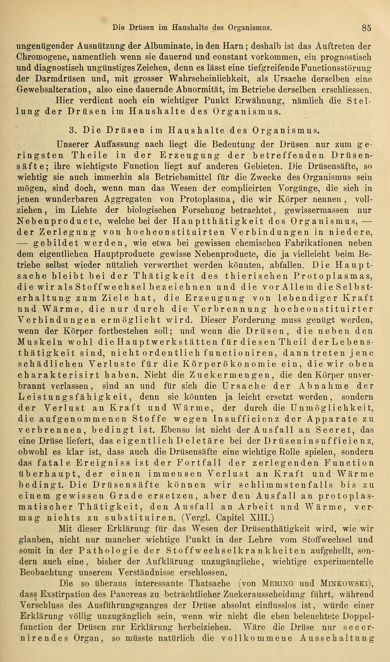 ungenügender Ausnützung der Albuminate, in den Harn; deshalb ist das Auftreten der Chromogene, namentlicli wenn sie dauernd und constant vorkommen, ein prognostisch, und diagnostisch ungünstiges Zeichen, denn es lässt eine tiefgreifende Functionsstörung der Darmdrüsen und, mit grosser Wahrscheinlichkeit, als Ursache derselben eine Gewebsalteration, also eine dauernde Abnormität, im Betriebe derselben erschliessen. Hier verdient noch ein wichtiger Punkt Erwähnung, nämlich die Stel- lung der Drüsen im Haushalte des Organismus. 3. Die Drüsen im Haushalte des Organismus. Unserer Auffassung nach liegt die Bedeutung der Drüsen nur zum ge- ringsten Theile in der Erzeugung der betreffenden Drüsen- säfte; ihre wichtigste Function liegt auf anderen Gebieten. Die Drüsensäfte, so wichtig sie auch immerhin als Betriebsmittel für die Zwecke des Organismus sein mögen, sind doch, wenn man das Wesen der complicirten Vorgänge, die sich in jenen wunderbaren Aggregaten von Protoplasma, die wir Körper nennen, voll- ziehen , im Lichte der biologischen Forschung betrachtet, gewissermassen nur Nebenproducte, welche bei der Hauptthätigkeit des Organismus, — der Zerlegung von hochconstit airten Verbindungen in niedere, — gebildet werden, wie etwa bei gewissen chemischen Fabrikationen neben dem eigentlichen Hauptproducte gewisse Nebenproducte, die ja vielleicht beim Be- triebe selbst wieder nützlich verwerthet werden könnten, abfallen. Die Haupt- sache bleibt bei der Thätigkeit des thierischen Protoplasmas, die wir als Stoff Wechsel bezeichnen und die vor Allem die Selbst- erhaltung zum Ziele hat, die Erzeugung von lebendiger Kraft und Wärme, die nur durch die Verbrennung hochconstituirter Verbindungen ermöglicht wird. Dieser Forderung muss genfigt werden, wenn der Körper fortbestehen soll; und wenn die Drüsen, die neben den Muskeln wohl die Hauptwerks tätten für diesen Theil derLebens- thätigkeit sind, nicht ordentlich functioniren, dann treten j ene schädlichen Verluste für die Körperökonomie ein, die wir oben charakterisirt haben. Nicht die Zuck er mengen, die den Körper unver- brannt verlassen, sind an und für sich die Ursache der Abnahme der Leistungsfähigkeit, denn sie könnten ja leicht ersetzt werden, sondern der Verlust an Kraft und Wärme, der durch die Unmöglichkeit, die aufgenommenen Stoffe wegen Insufficienz der Apparate zu verbrennen, bedingt ist. Ebenso ist nicht der Ausfall an Secret, das eine Drüse liefert, das eigentlich D eletäre bei der Drüseninsuf fiele nz, obwohl es klar ist, dass auch die Drüsensäfte eine wichtige Rolle spielen, sondern das fatale Ereigniss ist der Fortfall der zerlegenden Function überhaupt, der einen immensen Verlust an Kraft und Wärme bedingt. Die Drüsensäfte können wir schlimmstenfalls bis zu einem gewissen Grade ersetzen, aber den Ausfall an protoplas- matischer Thätigkeit, den Ausfall an Arbeit und Wärme, ver- mag nichts zu substituiren. (Vergl. Capitel XHL) Mit dieser Erklärung für das Wesen der Drüsenthätigkeit wird, wie wir glauben, nicht nur mancher wichtige Punkt in der Lehre vom Stoffwechsel und somit in der Pathologie der Stoffwechselkrankheiten aufgehellt, son- dern auch eine, bisher der Aufklärung unzugängliche, wichtige experimentelle Beobachtung unserem Verständnisse erschlossen. Die so überaus interessante Thatsache (von Mering- und Minkowski), dass Exstirpation des Pancreas zu beträchtlicher Zuckerausscheidung führt, während Verschluss des Ausführungsganges der Drüse absolut einflusslos ist, würde einer Erklärung völlig unzugänglich sein, wenn wir nicht die eben beleuchtete Doppel- function der Drüsen zur Erklärung herbeiziehen. Wäre die Drüse nur secer- nirendes Organ, so müsste natürlich die vollkommene Ausschaltung