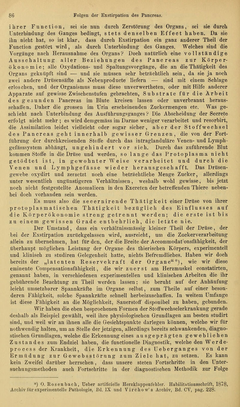 ihrer Function, sei sie nun durch Zerstörung des Organs, sei sie durch Unterbindung des Ganges bedingt, stets denselben Effect haben. Da sie ihn nicht hat, so ist klar, dass durch Exstirpation ein ganz anderer Theil der Function gestört wird, als durch Unterbindung des Ganges. Welches sind die Vorgänge nach Herausnahme des Organs? Doch natürlich eine vollständige Ausschaltung aller Beziehungen des Pancreas zur Körper- ökonomie; alle Oxydations- und Spaltungsvorgänge, die an die Thätigkeit des Organs geknüpft sind — und sie müssen sehr beträchtlich sein, da sie ja noch zwei andere Drüsensäfte als Nebenproducte liefern — sind mit einem Schlage erloschen, und der Organismus muss diese unverwertheten, oder mit Hilfe anderer Apparate auf gewisse Zwischenstufen gebrachten, Substrate für die Arbeit des gesunden Pancreas im Blute kreisen lassen oder unverbrannt heraus- schaffen. Daher die grossen im Urin erscheinenden Zuckermengen etc. Was ge- schieht nach Unterbindung des Ausführung?ganges ? Die Abscheidung der Secrete erfolgt nicht mehr; es wird demgemäss im Darme weniger verarbeitet und resorbirt, die Assimilation leidet vielleicht oder sogar sicher, aber der Stoffwechsel des Pancreas geht innerhalb gewisser Grenzen, die von der Fort- führung der durchkreisenden Stoffe durch das intraglanduläre Venen- und Lymph- gefässsystem abhängt, ungehindert vor sich. Durch das zuführende Blut kommen Stoffe in die Drüse und werden, so lange das Protoplasma nicht getödtet ist, in gewohnter Weise verarbeitet und durch die Venen und Lymphgefässe wieder herausgeschafft. Das Drüsen- gewebe oxydirt und zersetzt noch eine beträchtliche Menge Zucker, allerdings unter wesentlich ungünstigeren Verhältnissen, weshalb wohl gewisse, bis jetzt noch nicht festgestellte Anomalieen in den Excreten der betreffenden Thiere neben- bei doch vorhanden sein werden. Es muss also die secernirende Thätigkeit einer Drüse von ihrer protoplasmatischen Thätigkeit bezüglich des Einflusses auf die Körperökonomie streng getrennt werden; die erste ist bis zu einem gewissen Grade entbehrlich, die letzte nie. Der Umstand, dass ein verhältnissmässig kleiner Theil der Drüse, der bei der Exstirpation zurückgelassen wird, ausreicht, um die Zuckerverarbeitung allein zu übernehmen, hat für den, der die Breite der Accommodat'onsfähigkeit, der überhaupt möglichen Leistung der Organe des thierischen Körpers, experimentell und klinisch zu studiren Gelegenheit hatte, nichts Befremdliches. Haben wir doch bereits der „latenten Reservekraft der Organe*), wie wir diese eminente Compensationsfähigkeit, die wir zuerst am Herzmuskel constatirten, genannt haben, in verschiedenen experimentellen und klinischen Arbeiten die ihr gebührende Beachtung zu Theil werden lassen; sie beruht auf der Anhäufung- leicht umsetzbarer Spannkräfte im Organe selbst, zum Theile auf einer beson- deren Fähigkeit, solche Spannkräfte schnell herbeizuschaffen. In weitem Umfange ist diese Fähigkeit an die Möglichkeit, Sauerstoff disponibel zu haben, gebunden. Wir haben die eben besprochenen Formen der Stoffwechselerkrankung gerade deshalb als Beispiel gewählt, weil ihre physiologischen Grundlagen am besten studirt sind, und weil wir an ihnen alle die Gesichtspunkte darlegen können, welche wir für nothwendig halten, um an Stelle der jetzigen, allerdings bereits schwankenden, diagno- stischen Grundlagen, welche die Erkennung eines ausgeprägten gewebliehen Zustandes zum Endziel haben, die functionelle Diagnostik, welche den Werde- pro c e s s der Krankheit, die Erkennung des Ueberganges von der Ermüdung zur Gewebsstörung zum Ziele hat, zu setzen. Es kann kein Zweifel darüber herrschen, dass unsere steten Fortschritte in den Unter- suchungsmethoden auch Fortschritte in der diagnostischen Methodik zur Folge *) 0. Rosenbach, Ueber artificielle Herzklappenfehler. Habilitationsschrift, 1878, Archiv für experimentelle Pathologie, Ed. IX und Virchow's Archiv, Bd. CV, pag. 228.