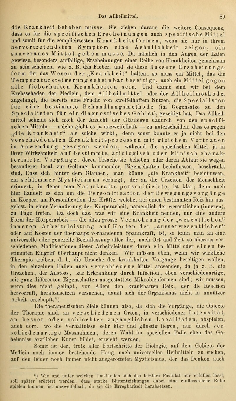 die Krankheit belieben müsse. Sie ziehen daraus die weitere Consequenz, dass es für die specifischen Erscheinungen auch specifische Mittel und somit für die complicirtesten Krankheitsformen, wenn sie nur in ihrem hervortretendsten Symptom eine Aehnlichkeit zeigen, ein souveränes Mittel geben müsse. Da nämlich in den Augen der Laien gewisse, besonders auffällige, Erscheinungen einer Reihe von Krankheiten gemeinsam zu sein scheinen, wie z. B. das Fieber, und sie diese äussere Erscheinungs- form für das Wesen der „Krankheit halten, so muss ein Mittel, das die Temperatursteigerung scheinbar beseitigt, auch ein Mittel gegen alle fieberhaften Krankheiten sein. Und damit sind wir bei dem Krebsschaden der Medicin, dem Allheilmittel oder der Allheilmethode, angelangt, die bereits eine Frucht von zweifelhaftem Nutzen, dieSpecialisten für eine bestimmte Behandlungsmethode (im Gegensatze zu den Specialisten für ein diagnostisches Gebiet), gezeitigt hat. Das Allheil- mittel scheint sich nach der Ansicht der Gläubigen dadurch von den speci fi- schen Mitteln — solche giebt es ja unzweifelhaft — zu unterscheiden, dass es gegen „die Krankheit als solche wirkt, denn sonst könnte es ja nicht bei den verschiedensten Krankheitsprocessen mit gleichem Vertrauen in Anwendung gezogen werden, während die specifischen Mittel ja in ihrer Wirksamkeit auf bestimmte, ätiologisch oder klinisch charak- terisirte, Vorgänge, deren Ursache sie beheben oder deren Ablauf sie wegen besonderer local zur Geltung kommender, Eigenschaften beeinflussen, beschränkt sind. Dass sich hinter dem Glauben, man könne „die Krankheit beeinflussen, ein schlimmer Mysticismus verbirgt, der an die Urzeiten der Menschheit erinnert, in denen man Naturkräfte personificirte, ist klar; denn auch hier handelt es sich um die Personification der Bewegungsvorgänge im Körper, um Personification der Kräfte, welche, auf einen bestimmten Reiz hin aus- gelöst, in einer Veränderung der Körperarbeit, namentlich der wesentlichen (inneren), zu Tage treten. Da doch das, was wir eine Krankheit nennen, nur eine andere Form der Körperarbeit — die allzu grosse Vermehrung der „wesentlichen inneren Arbeitsleistung auf Kosten der „ausserwesentlichen oder auf Kosten der überhaupt vorhandenen Spannkraft, ist, so kann man an eine universelle oder generelle Beeinflussung aller der, nach Ort und Zeit so überaus ver- schiedenen Modificationen dieser Arbeitsleistung durch ein Mittel oder einen be- stimmten Eingriff überhaupt nicht denken. Wir müssen eben, wenn wir wirkliche Therapie treiben, d. h. die Ursache der krankhaften Vorgänge beseitigen wollen, in den einzelnen Fällen auch verschiedene Mittel anwenden, da ja z. B. die Ursachen, der Anstoss, zur Erkrankung durch Infection , eben verschiedenartige, mit ganz differenten Eigenschaften ausgestattete Mikrobienformen sind; wir müssen, wenn dies nicht gelingt, vor Allem den krankhaften Reiz, der die Reaction hervorruft, herabzusetzen versuchen, damit sich der Organismus nicht in unnützer Arbeit erschöpft.*) Die therapeutischen Ziele können also, da sich die Vorgänge, die Objeete der Therapie sind, an verschiedenen Orten, in verschiedener Intensität, an besser oder schlechter zugänglichen Localitäten, abspielen, auch dort, wo die Verhältnisse sehr klar und günstig liegen, nur durch ver- schiedenartige Massnahmen, deren Wahl im speciellen Falle eben das Ge- heimniss ärztlicher Kunst bildet, erreicht werden. Somit ist der, trotz aller Fortschritte der Biologie, auf dem Gebiete der Medicin noch immer bestehende Hang nach universellen Heilmitteln zu suchen, auf den leider noch immer nicht ausgerotteten Mysticismus, der das Denken auch *) Wie und unter welchen Umständen sich das letztere Postulat nur erfüllen lässt, soll später erörtert werden; dass starke Blutentziehungen dabei eine einflussreiche Rolle spielen können, ist unzweifelhaft, da sie die Erregbarkeit herabsetzen.