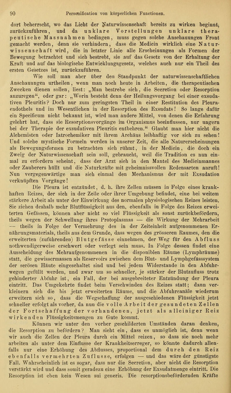 dort beherrscht, wo das Licht der Naturwissenschaft bereits zu wirken beginnt, zurückzuführen, und da unklare Vorstellungen unklare thera- peutische Massnahmen bedingen, muss gegen solche Anschauungen Front gemacht werden, denn sie verhindern, dass die Medicin wirklich eine Natur- wissenschaft wird, die in letzter Linie alle Erscheinungen als Formen der Bewegung betrachtet und sich bestrebt, sie auf das Gesetz von der Erhaltung der Kraft und auf das biologische Entwicklungsgesetz, welches auch nur ein Theil des ersten Gesetzes ist, zurückzuführen. Wie soll man aber über den Standpunkt der naturwissenschaftlichen Anschauungen urtheilen, wenn man noch heute in Arbeiten, die therapeutischen Zwecken dienen sollen, liest: „Man bestrebe sich, die Secretion oder Resorption anzuregen, oder gar: „Worin besteht denn der Heilungsvorgang bei einer exsuda- tiven Pleuritis? Doch nur zum geringsten Theil in einer Restitution des Pleura- endothels und im Wesentlichen in der Resorption des Exsudats ! So lange dafür ein Specificum nicht bekannt ist, wird man andere Mittel, von denen die Erfahrung gelehrt hat, dass sie Resorptionsvorgänge im Organismus beeinflussen, nur ungern bei der Therapie der exsudativen Pleuritis entbehren. Glaubt man hier nicht die Alchemisten oder latrochemiker mit ihrem Archäus leibhaftig vor sich zu sehen! Und solche mystische Formeln werden in unserer Zeit, die alle Naturerscheinungen als Bewegungsformen zu betrachten sich rühmt, in der Medicin, die doch ein Zweig der Naturwissenschaft sein soll, gebraucht, weil die Tradition es nun ein- mal zu erfordern scheint, dass der Arzt sich in den Mantel des Medicinmannes oder Zauberers hüllt und die Naturkräfte mit geheimnissvollen Redensarten anruft! Nun vergegenwärtige man sich einmal den Mechanismus der mit Exsudation verknüpften Vorgänge! Die Pleura ist entzündet, d. h. ihre Zellen müssen in Folge eines krank- haften Reizes, der sich in der Zelle oder ihrer Umgebung befindet, eine bei weitem stärkere Arbeit als unter der Einwirkung des normalen physiologischen Reizes leisten. Sie ziehen deshalb mehr Blutflüssigkeit aus den, ebenfalls in Folge des Reizes erwei- terten Gefässen, können aber nicht so viel Flüssigkeit als sonst zurückbefördern, theils wegen der Schwellung ihres Protoplasmas — die Wirkung der Mehrarbeit — theils in Folge der Vermehrung des in der Zeiteinheit aufgenommenen Er- nährungsmaterials, theils aus dem Grunde, dass wegen des grösseren Raumes, den die erweiterten (zuführenden) Blutgefässe einnehmen, der Weg für den Abfluss nothwendigerweise erschwert oder verlegt sein muss. In Folge dessen findet eine Ausscheidung des Mehraufgenommenen in die disponiblen Räume (Lymphräume) statt, die gewissermassen als Reservoirs zwischen dem Blutr und Lymphgefässsystem der serösen Häute eingeschaltet sind und bei jedem Widerstände in den Abfuhr- wegen gefüllt werden, und zwar um so schneller, je stärker der Blutzufluss trotz gehinderter Abfuhr ist, ein Fall, der bei ausgebreiteter Entzündung der Pleura eintritt. Das Umgekehrte findet beim Verschwinden des Reizes statt; dann ver- kleinern sich die bis jetzt erweiterten Räume, und die Abfuhrcanäle wiederum erweitern sich so, dass die Wegschafi'ung der ausgeschiedenen Flüssigkeit jetzt schneller erfolgt als vorher, da nun die volle Arbeit der gesundeten Zellen der Fort Schaffung der vorhandenen, jetzt als alleiniger Reiz wirkenden Flüssigkeitsmengen zu Gute kommt. Können wir unter den vorher geschilderten Umständen daran denken, die Resorption zu befördern ? Man sieht ein, dass es unmöglich ist, denn wenn wir auch die Zellen der Pleura durch ein Mittel reizen, so dass sie noch mehr arbeiten als unter dem Einflüsse der Krankheitserreger, so könnte dadurch allen- falls nur eine Erhöhung des Abflusses, proportional dem durch den Reiz ebenfalls vermehrten Zuflüsse, erfolgen —und das wäre der günstigste Fall. Wahrscheinlich ist es sogar, dass nur die Secretion, aber nicht die Resorption verstärkt wird und dass somit geradezu eine Erhöhung der Exsudatmenge eintritt. Die Resorption ist eben kein Wesen sui generis. Die resorptionsbefördernden Kräfte