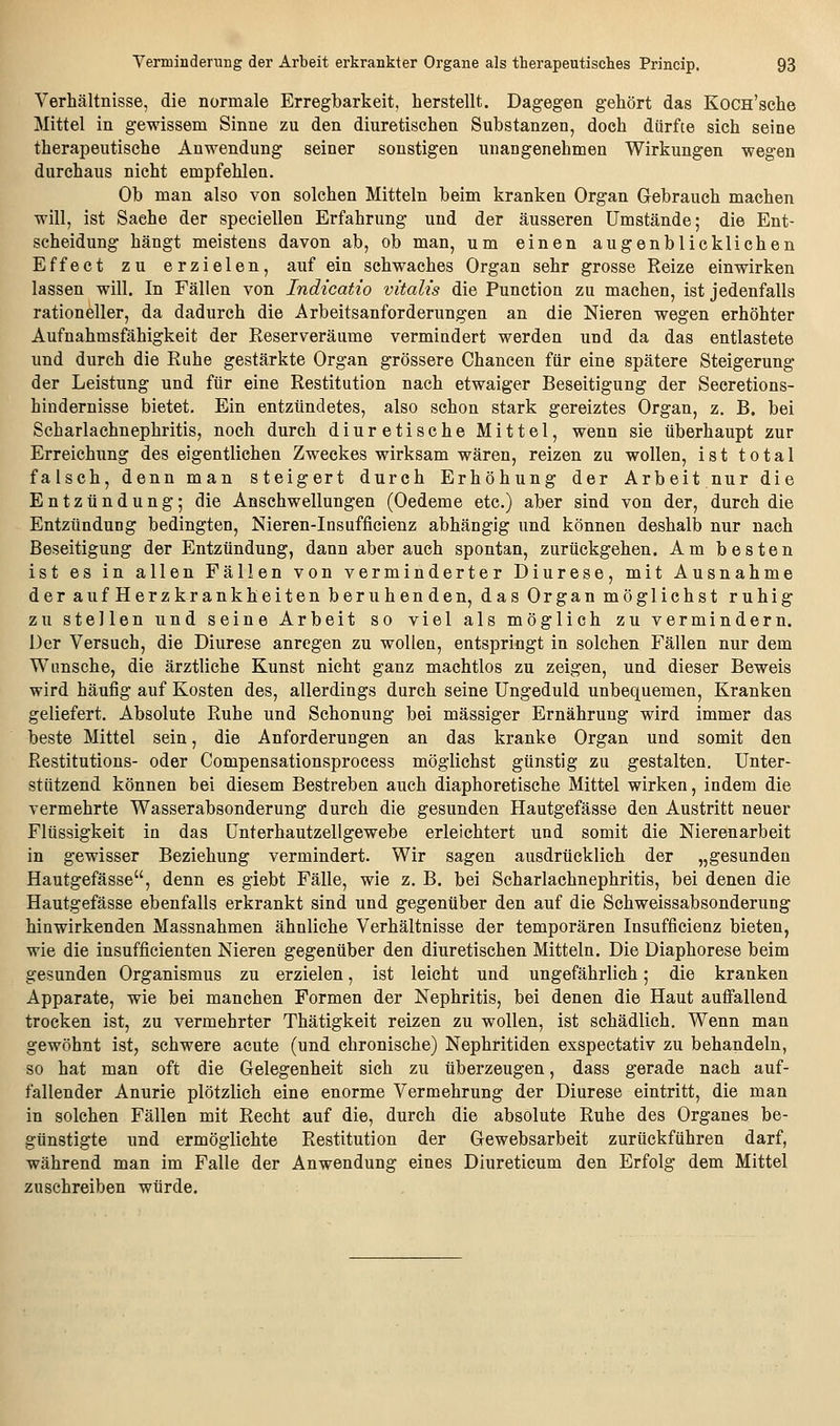 Verhältnisse, die normale Erregbarkeit, herstellt. Dagegen gehört das KoCH'sche Mittel in gewissem Sinne zu den diuretischen Substanzen, doch dürfte sich seine therapeutische Anwendung seiner sonstigen unangenehmen Wirkungen wegen durchaus nicht empfehlen. Ob man also von solchen Mitteln beim kranken Organ G-ebrauch machen will, ist Sache der speciellen Erfahrung und der äusseren Umstände; die Ent- scheidung' hängt meistens davon ab, ob man, um einen augenblicklichen Effect zu erzielen, auf ein schwaches Organ sehr grosse Reize einwirken lassen will. In Fällen von Indicatio vitalis die Function zu machen, ist jedenfalls rationeller, da dadurch die Arbeitsanforderungen an die Nieren wegen erhöhter Aufnahmsfähigkeit der Reserveräume vermindert werden und da das entlastete und durch die Ruhe gestärkte Organ grössere Chancen für eine spätere Steigerung- der Leistung und für eine Restitution nach etwaiger Beseitigung der Secretions- hindernisse bietet. Ein entzündetes, also schon stark gereiztes Organ, z. B. bei Scharlachnephritis, noch durch diuretische Mittel, wenn sie überhaupt zur Erreichung des eigentlichen Zweckes wirksam wären, reizen zu wollen, ist total falsch, denn man steigert durch Erhöhung der Arbeit nur die Entzündung; die Anschwellungen (Oedeme etc.) aber sind von der, durch die Entzündung bedingten, Nieren-Insufficienz abhängig und können deshalb nur nach Beseitigung der Entzündung, dann aber auch spontan, zurückgehen. Am besten ist es in allen Fällen von verminderter Diurese, mit Ausnahme der auf Herzkrankheiten beruhenden, das Organ möglichst ruhig zu stellen und seine Arbeit so viel als möglich zu vermindern. Der Versuch, die Diurese anregen zu wollen, entspringt in solchen Fällen nur dem Wimsche, die ärztliche Kunst nicht ganz machtlos zu zeigen, und dieser Beweis wird häufig auf Kosten des, allerdings durch seine Ungeduld unbequemen. Kranken geliefert. Absolute Ruhe und Schonung bei massiger Ernährung wird immer das beste Mittel sein, die Anforderungen an das kranke Organ und somit den Restitutions- oder Compensationsprocess möglichst günstig zu gestalten. Unter- stützend können bei diesem Bestreben auch diaphoretische Mittel wirken, indem die vermehrte Wasserabsonderung durch die gesunden Hautgefässe den Austritt neuer Flüssigkeit in das Unterhautzellgewebe erleichtert und somit die Nierenarbeit in gewisser Beziehung vermindert. Wir sagen ausdrücklich der „gesunden Hautgefässe, denn es giebt Fälle, wie z. B. bei Scharlachnephritis, bei denen die Hautgefässe ebenfalls erkrankt sind und gegenüber den auf die Schweissabsonderung hinwirkenden Massnahmen ähnliche Verhältnisse der temporären Insufficienz bieten, wie die insufficienten Nieren gegenüber den diuretischen Mitteln. Die Diaphorese beim gesunden Organismus zu erzielen, ist leicht und ungefährlich; die kranken Apparate, wie bei manchen Formen der Nephritis, bei denen die Haut auffallend trocken ist, zu vermehrter Thätigkeit reizen zu wollen, ist schädlich. Wenn man gewöhnt ist, schwere acute (und chronische) Nephritiden exspectativ zu behandeln, so hat man oft die Gelegenheit sich zu überzeugen, dass gerade nach auf- fallender Anurie plötzlich eine enorme Vermehrung der Diurese eintritt, die man in solchen Fällen mit Recht auf die, durch die absolute Ruhe des Organes be- günstigte und ermöglichte Restitution der Gewebsarbeit zurückführen darf, während man im Falle der Anwendung eines Diureticum den Erfolg dem Mittel zuschreiben würde.