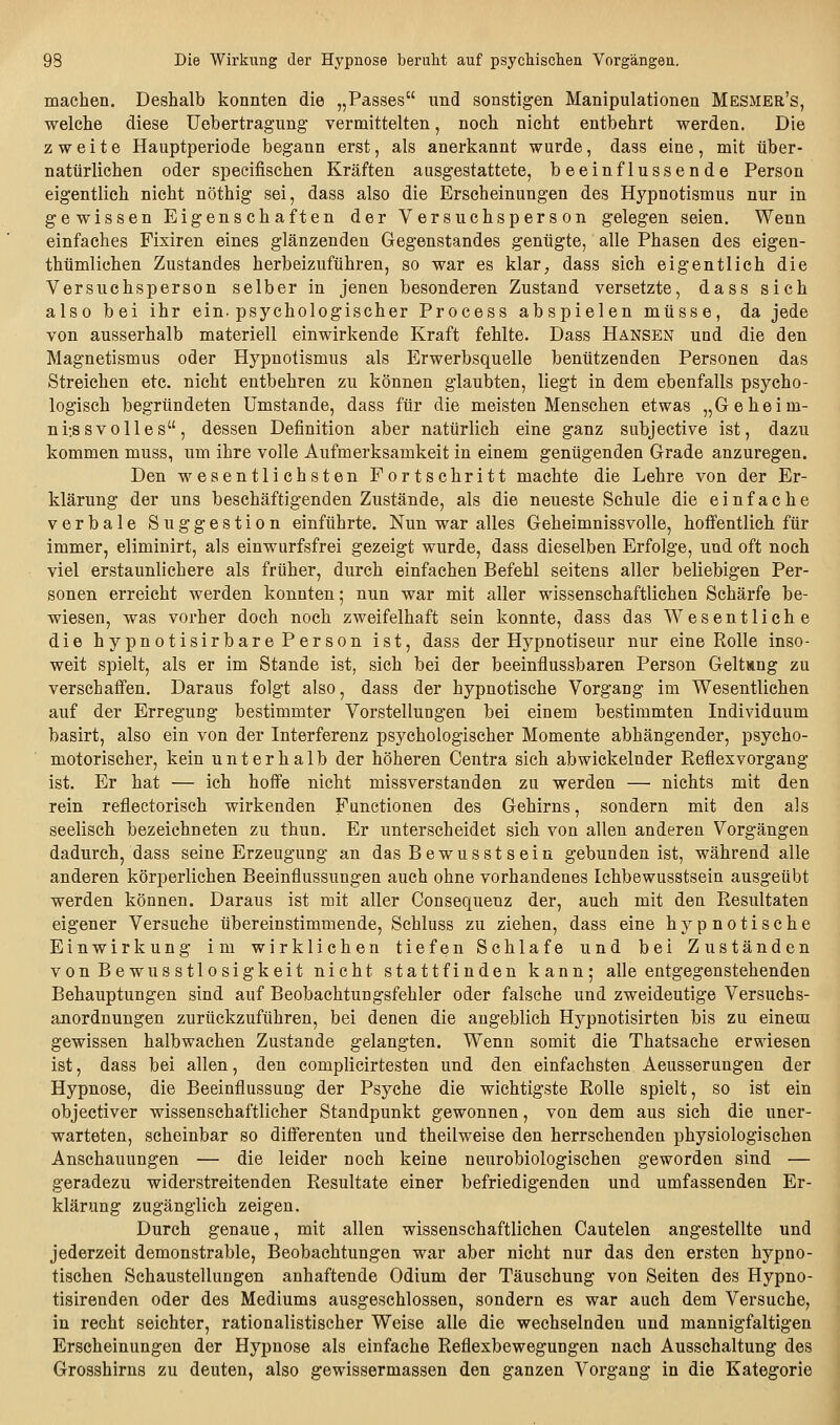 machen. Deshalb konnten die „Passes nnd sonstigen Manipulationen Mesmer's, welche diese Uebertragung vermittelten, noch nicht entbehrt werden. Die zweite Hauptperiode begann erst, als anerkannt wurde, dass eine, mit über- natürlichen oder specifischen Kräften ausgestattete, beeinflussende Person eigentlich nicht nöthig sei, dass also die Erscheinungen des Hypnotismus nur in gewissen Eigenschaften der Versuchsperson gelegen seien. Wenn einfaches Fixiren eines glänzenden Gegenstandes genügte, alle Phasen des eigen- thümlichen Zustandes herbeizuführen, so war es klar, dass sich eigentlich die Versuchsperson selber in jenen besonderen Zustand versetzte, dass sich also bei ihr ein-psychologischer Process abspielen müsse, da jede von ausserhalb materiell einwirkende Kraft fehlte. Dass Hansen und die den Magnetismus oder Hypnotismus als Erwerbsquelle benützenden Personen das Streichen etc. nicht entbehren zu können glaubten, liegt in dem ebenfalls psycho- logisch begründeten Umstände, dass für die meisten Menschen etwas „Geheim- niissvolles, dessen Definition aber natürlich eine ganz subjective ist, dazu kommen muss, um ihre volle Aufmerksamkeit in einem genügenden Grade anzuregen. Den wesentlichsten Fortschritt machte die Lehre von der Er- klärung der uns beschäftigenden Zustände, als die neueste Schule die einfache verbale Suggestion einführte. Nun war alles Geheimnissvolle, hoffentlich für immer, eliminirt, als einwurfsfrei gezeigt wurde, dass dieselben Erfolge, und oft noch viel erstaunlichere als früher, durch einfachen Befehl seitens aller beliebigen Per- sonen erreicht werden konnten; nun war mit aller wissenschaftlichen Schärfe be- wiesen, was vorher doch noch zweifelhaft sein konnte, dass das Wesentliche die hypnotisirbare Person ist, dass der Hypnotiseur nur eine Rolle inso- weit spielt, als er im Stande ist, sich bei der beeinflussbaren Person Geltang zu verschaffen. Daraus folgt also, dass der hypnotische Vorgang im Wesentlichen auf der Erregung bestimmter Vorstellungen bei einem bestimmten Individuum basirt, also ein von der Interferenz psychologischer Momente abhängender, psycho- motorischer, kein unterhalb der höheren Centra sich abwickelnder Reflexvorgang ist. Er hat — ich hoff'e nicht missverstanden zu werden — nichts mit den rein reflectorisch wirkenden Functionen des Gehirns, sondern mit den als seelisch bezeichneten zu thun. Er unterscheidet sich von allen anderen Vorgängen dadurch, dass seine Erzeugung an das Bewusstsein gebunden ist, während alle anderen körperlichen Beeinflussungen auch ohne vorhandenes Ichbewusstsein ausgeübt werden können. Daraus ist mit aller Consequenz der, auch mit den Resultaten eigener Versuche übereinstimmende, Schluss zu ziehen, dass eine hypnotische Einwirkung im wirklichen tiefen Schlafe und bei Zuständen vonBewusstlosigkeit nicht stattfinden kann; alle entgegenstehenden Behauptungen sind auf Beobachtungsfehler oder falsche und zweideutige Versuchs- anordnungen zurückzuführen, bei denen die angeblich Hypnotisirten bis zu einecn gewissen halbwachen Zustande gelangten. Wenn somit die Thatsache erwiesen ist, dass bei allen, den complicirtesten und den einfachsten Aeusserungen der Hypnose, die Beeinflussung der Psyche die wichtigste Rolle spielt, so ist ein objectiver wissenschaftlicher Standpunkt gewonnen, von dem aus sich die uner- warteten, scheinbar so differenten und theilweise den herrschenden physiologischen Anschauungen — die leider noch keine neurobiologischen geworden sind — geradezu widerstreitenden Resultate einer befriedigenden und umfassenden Er- klärung zugänglich zeigen. Durch genaue, mit allen wissenschaftlichen Cautelen angestellte und jederzeit demonstrable, Beobachtungen war aber nicht nur das den ersten hypno- tischen Schaustellungen anhaftende Odium der Täuschung von Seiten des Hypno- tisirenden oder des Mediums ausgeschlossen, sondern es war auch dem Versuche, in recht seichter, rationalistischer Weise alle die wechselnden und mannigfaltigen Erscheinungen der Hypnose als einfache Reflexbewegungen nach Ausschaltung des Grosshirns zu deuten, also gewissermassen den ganzen Vorgang in die Kategorie