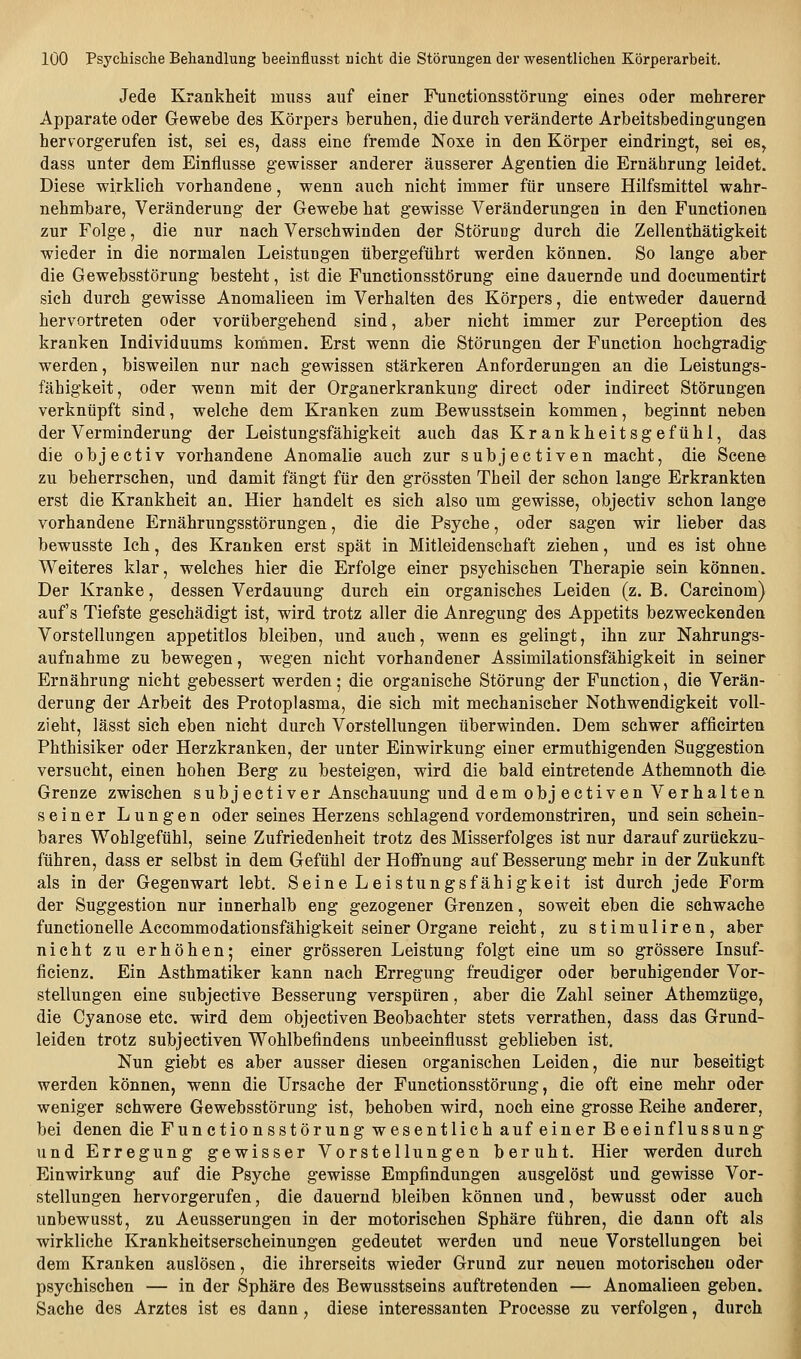 Jede Krankheit muss auf einer Punctionsstörung eines oder mehrerer Apparate oder Gewebe des Körpers beruhen, die durch veränderte Arbeitsbedingungen hervorgerufen ist, sei es, dass eine fremde Noxe in den Körper eindringt, sei es, dass unter dem Einflüsse gewisser anderer äusserer Agentien die Ernährung leidet. Diese wirklich vorhandene, wenn auch nicht immer für unsere Hilfsmittel wahr- nehmbare, Veränderung der Gewebe hat gewisse Veränderungen in den Functionen zur Folge, die nur nach Verschwinden der Störung durch die Zellenthätigkeit wieder in die normalen Leistungen übergeführt werden können. So lange aber die Gewebsstörung besteht, ist die Functionsstörung eine dauernde und documentirt sich durch gewisse Anomalieen im Verhalten des Körpers, die entweder dauernd hervortreten oder vorübergehend sind, aber nicht immer zur Perception des kranken Individuums kommen. Erst wenn die Störungen der Function hochgradig werden, bisweilen nur nach gewissen stärkeren Anforderungen an die Leistungs- fähigkeit, oder wenn mit der Organerkrankung direct oder indirect Störungen verknüpft sind, welche dem Kranken zum Bewusstsein kommen, beginnt neben der Verminderung der Leistungsfähigkeit auch das Krankheitsgefühl, das die objectiv vorhandene Anomalie auch zur subjectiven macht, die Scene zu beherrschen, und damit fängt für den grössten Theil der schon lange Erkrankten erst die Krankheit an. Hier handelt es sich also um gewisse, objectiv schon lange vorhandene Ernährungsstörungen, die die Psyche, oder sagen wir lieber das bewusste Ich, des Kranken erst spät in Mitleidenschaft ziehen, und es ist ohne Weiteres klar, welches hier die Erfolge einer psychischen Therapie sein können. Der Kranke, dessen Verdauung durch ein organisches Leiden (z. B. Carcinom) auf's Tiefste geschädigt ist, wird trotz aller die Anregung des Appetits bezweckenden Vorstellungen appetitlos bleiben, und auch, wenn es gelingt, ihn zur Nahrungs- aufnahme zu bewegen, wegen nicht vorhandener Assimilationsfähigkeit in seiner Ernährung nicht gebessert werden; die organische Störung der Function, die Verän- derung der Arbeit des Protoplasma, die sich mit mechanischer Nothwendigkeit voll- zieht, lässt sich eben nicht durch Vorstellungen überwinden. Dem schwer afficirten Phthisiker oder Herzkranken, der unter Einwirkung einer ermuthigenden Suggestion versucht, einen hohen Berg zu besteigen, wird die bald eintretende Athemnoth die Grenze zwischen subjectiver Anschauung und dem objectiven Verhalten seiner Lungen oder seines Herzens schlagend vordemonstriren, und sein schein- bares Wohlgefühl, seine Zufriedenheit trotz des Misserfolges ist nur darauf zurückzu- führen, dass er selbst in dem Gefühl der Hofliiung auf Besserung mehr in der Zukunft als in der Gegenwart lebt. Seine Leistungsfähigkeit ist durch jede Form der Suggestion nur innerhalb eng gezogener Grenzen, soweit eben die schwache functionelle Accommodationsfähigkeit seiner Organe reicht, zu stimuliren, aber nicht zu erhöhen; einer grösseren Leistung folgt eine um so grössere Insuf- ficienz. Ein Asthmatiker kann nach Erregung freudiger oder beruhigender Vor- stellungen eine subjective Besserung verspüren, aber die Zahl seiner Athemztige, die Cyanose etc. wird dem objectiven Beobachter stets verrathen, dass das Grund- leiden trotz subjectiven Wohlbefindens unbeeinflusst geblieben ist. Nun giebt es aber ausser diesen organischen Leiden, die nur beseitigt werden können, wenn die Ursache der Functionsstörung, die oft eine mehr oder weniger schwere Gewebsstörung ist, behoben wird, noch eine grosse Reihe anderer, bei denen die Functionsstörung wesentlich auf einer Beeinflussung und Erregung gewisser Vorstellungen beruht. Hier werden durch Einwirkung auf die Psyche gewisse Empfindungen ausgelöst und gewisse Vor- stellungen hervorgerufen, die dauernd bleiben können und, bewusst oder auch unbewusst, zu Aeusserungen in der motorischen Sphäre führen, die dann oft als wirkliche Krankheitserscheinungen gedeutet werden und neue Vorstellungen bei dem Kranken auslösen, die ihrerseits wieder Grund zur neuen motorischen oder psychischen — in der Sphäre des Bewusstseins auftretenden — Anomalieen geben. Sache des Arztes ist es dann, diese interessanten Processe zu verfolgen, durch