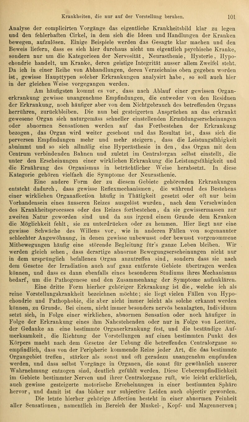 Analyse der complicirten Vorgänge das eigentliche Krankheitsbild klar zu legen und den fehlerhaften Cirkel, in dem sich die Ideen und Handlungen der Kranken bewegen, aufzulösen. Einige Beispiele werden das Gesagte klar machen und den Beweis liefern, dass es sich hier durchaus nicht um eigentlich psychische Kranke, sondern nur um die Kategorieen der Nervosität, Neurasthenie, Hysterie, Hypo- chondrie handelt, um Kranke, deren geistige Integrität ausser allem Zweifel steht. Da ich in einer Reihe von Abhandlungen, deren Verzeichniss oben gegeben worden ist, gewisse Haupttypen solcher Erkrankungen analysirt habe, so soll auch hier in der gleichen Weise vorgegangen werden. Am häufigsten kommt es vor, dass nach Ablauf einer gewissen Organ- erkrankung gewisse unangenehme Empfindungen, die entweder von den Residuen der Erkrankung, noch häufiger aber von dem Nichtgebrauch des betreffenden Organs herrühren, zurückbleiben. Die nun bei gesteigerten Ansprüchen an das erkrankt gewesene Organ sich naturgemäss schneller einstellenden Ermüdungserscheinungen oder abnormen Sensationen werden auf das Fortbestehen der Erkrankung bezogen, das Organ wird weiter geschont und das Resultat ist, dass sich die perversen Empfindungen mehr und mehr steigern, dass die Leistungsfähigkeit abnimmt und so sich allmälig eine Hyperästhesie in den, das Organ mit dem Centrum verbindenden Bahnen und zuletzt im Centralorgan selbst einstellt, die unter den Erscheinungen einer wirklichen Erkrankung die Leistungsfähigkeit und die Ernährung des Organismus in beträchtlicher Weise herabsetzt. In diese Kategorie gehören vielfach die Symptome der Neurasthenie. Eine andere Form der zu diesem Gebiete gehörenden Erkrankungen entsteht dadurch, dass gewisse Reflexmechanismen, die während des Bestehens einer wirklichen Organaflection häufig in Thätigkeit gesetzt oder oft nur beim Vorhandensein eines äusseren Reizes ausgelöst wurden, nach dem Verschwinden des Krankheitsprocesses oder des Reizes fortbestehen, da sie gewissermassen zur zweiten Natur geworden sind und da aus irgend einem Grunde dem Kranken die Möglichkeit fehlt, sie zu unterdrücken oder zu hemmen. Hier liegt nur eine gewisse Schwäche des Willens vor, wie in anderen Fällen von sogenannter schlechter Angewöhnung, in denen gewisse unbewusst oder bewusst vorgenommene Mitbewegungen häufig eine störende Begleitung für's ganze Leben bleibeu. Wir werden gleich sehen, dass derartige abnorme Bewegungserscheinungen nicht nur in dem ursprünglich befallenen Organ anzutreffen sind, sondern dass sie nach dem Gesetze der Irradiation auch auf ganz entfernte Gebiete übertragen werden können, und dass es dann ebenfalls eines besonderen Studiums ihres Mechanismus bedarf, um die Pathogenese und den Zusammenhang der Symptome aufzuklären. Eine dritte Form hierher gehöriger Erkrankung ist die, welche ich als reine Vorstellungskrankheit bezeichnen möchte; sie liegt vielen Fällen von Hypo- chondrie und Pathophobie, die aber nicht immer leicht als solche erkannt werden können, zu Grunde. Bei einem, nicht immer besonders nervös beanlagten, Individuum setzt sich, in Folge einer wirklichen, abnormen Sensation oder noch häufiger in Folge der Erkrankung eines ihm Nahestehenden oder nur in Folge von Leetüre, der Gedanke an eine bestimmte Organerkrankung fest, und die beständige Auf- merksamkeit, die Richtung der Vorstellungen auf einen bestimmten Punkt des Körpers macht nach dem G.esetze der Uebung die betreffenden Centralorgane so empfindlich, dass von der Peripherie kommende Reize jeder Art, die das bestimmte Organgebiet treffen, stärker als sonst und oft geradezu unangenehm empfunden werden, und dass selbst Vorgänge in Organen, die sonst für gewöhnlich unserer Wahrnehmung entzogen sind, deutlich gefühlt werden. Diese Uebercmpfindlichkeit im Gebiete bestimmter Nerven und ihrer Centralorgane ruft, wie leicht erklärlich, auch gewisse gesteigerte motorische Erscheinungen in einer bestimmten Sphäre hervor, und damit ist das bisher nur subjective Leiden auch objectiv geworden. Die letzte hierher gehörige Affection besteht in einer abnormen Feinheit aller Sensationen, namentlich im Bereich der Muskel-, Kopf- und Magennerven;
