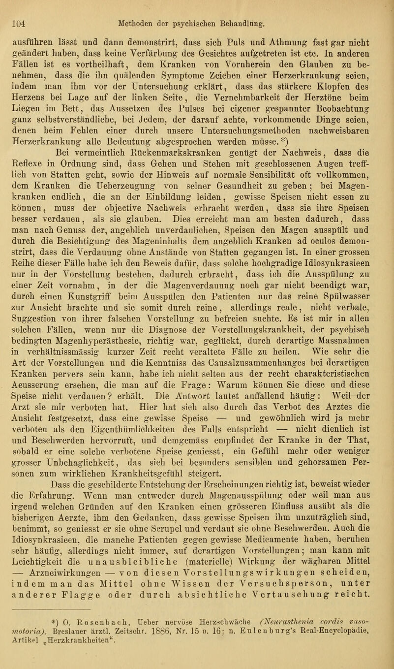 ausfüliren lässt und dann demonstrirt, dass sich Puls und Athmung fast gar nicht geändert haben, dass keine Verfärbung des Gesichtes aufgetreten ist etc. In anderen Fällen ist es vortheilhaft, dem Kranken von Vornherein den Glauben zu be- nehmen, dass die ihn quälenden Symptome Zeichen einer Herzerkrankung seien, indem man ihm vor der Untersuchung erklärt, dass das stärkere Klopfen des Herzens bei Lage auf der linken Seite, die Vernehmbarkeit der Herztöne beim Liegen im Bett, das Aussetzen des Pulses bei eigener gespannter Beobachtung ganz selbstverständliche, bei Jedem, der darauf achte, vorkommende Dinge seien, denen beim Fehlen einer durch unsere Untersuchungsmethoden nachweisbaren Herzerkrankung alle Bedeutung abgesprochen werden müsse.*) Bei vermeintlich Piückenmarkskranken genügt der Nachweis, dass die Reflexe in Ordnung sind, dass Gehen und Stehen mit geschlossenen Augen treff- lich von Statten geht, sowie der Hinweis auf normale Sensibilität oft vollkommen, dem Kranken die Ueberzeugung von seiner Gesundheit zu geben; bei Magen- kranken endlich, die an der Einbildung leiden, gewisse Speisen nicht essen zu können, muss der objective Nachweis erbracht werden, dass sie ilire Speisen besser verdauen, als sie glauben. Dies erreicht man am besten dadurch, dass man nach Genuss der, angeblich unverdaulichen, Speisen den Magen ausspült und durch die Besichtigung des Mageninhalts dem angeblich Kranken ad oculos demon- strirt, dass die Verdauung ohne Anstände von Statten gegangen ist. In einer grossen Reihe dieser Fälle habe ich den Beweis dafür, dass solche hochgradige Idiosynkrasieen nur in der Vorstellung bestehen, dadurch erbracht, dass ich die Ausspülung zu einer Zeit vornahm, in der die Magenverdauung noch gar nicht beendigt war, durch einen Kunstgriff beim Ausspülen den Patienten nur das reine Spülwasser zur Ansicht brachte und sie somit durch reine, allerdings reale, nicht verbale, Suggestion von ihrer falschen Vorstellung zu befreien suchte. Es ist mir in allen solchen Fällen, wenn nur die Diagnose der Vorstellungskrankheit, der psychisch bedingten Magenhyperästhesie, richtig war, geglückt, durch derartige Massnahmen in verhältnissmässig kurzer Zeit recht veraltete Fälle zu heilen. Wie sehr die Art der Vorstellungen und die Kenntniss des Causalzusammenhanges bei derartigen Kranken pervers sein kann, habe ich nicht selten aus der recht charakteristischen Aeusserung ersehen, die man auf die Frage: Warum können Sie diese und diese Speise nicht verdauen ? erhält. Die Antwort lautet auffallend häufig: Weil der Arzt sie mir verboten hat. Hier hat sich also durch das Verbot des Arztes die Ansicht festgesetzt, dass eine gewisse Speise — und gewöhnlich wird ja mehr verboten als den Eigenthümlichkeiten des Falls entspricht — nicht dienlich ist und Beschwerden hervorruft, und demgemäss empfindet der Kranke in der That, sobald er eine solche verbotene Speise geniesst, ein Gefühl mehr oder weniger grosser Unbehaglichkeit, das sich bei besonders sensiblen und gehorsamen Per- sonen zum wirklichen Krankheitsgefühl steigert. Dass die geschilderte Entstehung der Erscheinungen richtig ist, beweist wieder die Erfahrung. Wenn man entweder durch Magenausspülung oder weil man aus irgend welchen Gründen auf den Kranken einen grösseren Einfluss ausübt als die bisherigen Aerzte, ihm den Gedanken, dass gewisse Speisen ihm unzuträglich sind, benimmt, so geniesst er sie ohne Scrupel und verdaut sie ohne Beschwerden. Auch die Idiosynkrasieen, die manche Patienten gegen gewisse Medicamente haben, beruhen sehr häufig, allerdings nicht immer, auf derartigen Vorstellungen; man kann mit Leichtigkeit die unausbleibliche (materielle) Wirkung der wägbaren Mittel — Arzneiwirkungen — von diesen Vorstellungswirkungen scheiden, indem man das Mittel ohne Wissen der Versuchsperson, unter anderer Flagge oder durch absichtliche Vertauschung reicht. *) 0. Rosenbaoh, Ueber nervöse Herzschwäche (Neurasthenia corclis vaso- viotoria). Breslauer ärztl. Zeitschr. 1886, Nr. 15 u. 16; n. Eulen burg's Real-Encj'clopädie, Artikel „Herzkrankheiten''.