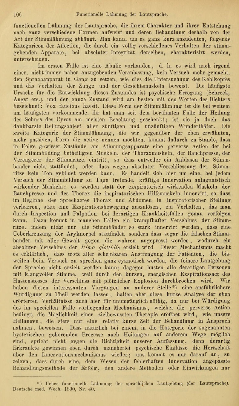 functionellen Lähmung der Lautsprache, die ihrem Charakter und ihrer Entstehung nach ganz verschiedene Formen aufweist und deren Behandlung deshalb von der Art der Stimmlähmung abhängt. Man kann, um es ganz kurz anzudeuten, folgende Kategorieen der Affectiou, die durch ein völlig verschiedenes Verhalten der stimra- gebenden Apparate, bei absoluter Integrität derselben, charakterisirt werden, unterscheiden. Im ersten Falle ist eine Abulie vorhanden, d. h. es wird nach irgend einer, nicht immer näher anzugebenden Veranlassung, kein Versuch mehr gemacht, den Sprachapparat in Gang zu setzen, wie dies die Untersuchung des Kehlkopfes und das Verhalten der Zunge und der Gesichtsmuskeln beweist. Die häufigste Ursache für die Entwicklung dieses Zustandes ist psychische Erregung (Sehreck, Angst etc.), und der ganze Zustand wird am besten mit den Worten des Dichters bezeichnet: Vox faucibus haesit. Diese Form der Stimmlähmang ist die bei weitem am häufigsten vorkommende, ihr hat man seit dem berühmten Falle der Heilung des Sohnes des Cyrus am meisten Beachtung geschenkt; ist sie ja doch das dankbarste Heilungsobject aller zünftigen und unzünftigen Wunderthäter, Die zweite Kategorie der Stimmiähmung, die wir gegenüber der eben erwähnten, mehr passiven. Form die active nennen möchten, kommt dadurch zu Stande, dass in Folge gewisser Zustände am Athmungsapparate eine perverse Action der bei der Stimmbildung betheiligten Muskeln, der Thoraxmuskeln, der Bauchpresse, der Verengerer der Stimmritze, eintritt, so dass entweder ein Anblasen der Stimm- bänder nicht stattfindet, oder dass wegen absoluter Verschliessung der Stimm- ritze kein Ton gebildet werden kann. Es handelt sich hier um eine, bei jedem Versuch der Stimmbildung zu Tage tretende, kräftige Innervation antagonistisch wirkender Muskeln; es werden statt der exspiratorisch wirkenden Muskeln der Bauchpresse und des Thorax die inspiratorischen Hilfsmuskeln innervirt, so dass im Beginne des Sprechactes Thorax und Abdomen in inspiratorischer Stellung verharren, statt eine Exspirationsbewegung auszulösen, ein Verhalten, das man durch Inspection und Palpation bei derartigen Krankheitsfällen genau verfolgen kann. Dazu kommt in manchen Fällen ein krampfhafter Verschluss der Stimm- ritze , indem nicht nur die Stimmbänder so stark innervirt werden, dass eine Üeberkreuzung der Aryknorpel stattfindet, sondern dass sogar die falschen Stimm- bänder mit aller Gewalt gegen die wahren angepresst werden , wodurch ein absoluter Verschluss der Riwa glottidis erzielt wird. Dieser Mechanismus macht es erklärlich, dass trotz aller scheinbaren Anstrengung der Patienten, die bis- weilen beim Versuch zu sprechen ganz cyanotisch werden, die feinere Lautgebuug der Sprache nicht erzielt werden kann; dagegen husten alle derartigen Personen mit klangvoller Stimme, weil durch den kurzen, energischen Exspirationsact des Hustenstosses der Verschluss mit plötzlicher Explosion durchbrochen wird. Wir haben diesen interessanten Vorgängen an anderer Stelle*) eine ausführlichere Würdigung zu Theil werden lassen, halten aber diese kurze Analyse der eben erörterten Verhältnisse auch hier für unumgänglich nüthig, da nur bei Würdigung des im speciellen Falle vorliegenden Mechanismus, welcher die perverse Action bedingt, die Möglichkeit einer zielbewussten Therapie eröffnet wird, wie unsere Heilungen , die stets nur eine relativ kurze Zeit der Behandlung in Anspruch nahmen, beweisen. Dass natürlich bei einem, in die Kategorie der sogenannten hysterischen gehörenden Proeesse auch Heilungen auf anderem Wege möglich sind, spricht nicht gegen die Richtigkeit unserer Auffassung, denn derartig Erkrankte gewinnen eben durch mancherlei psychische Einflüsse die Herrschaft über den lanervationsmechanismus wieder; uns kommt es nur darauf an, za zeigen, dass durch eine, dem Wesen der fehlerhaften Innervation angepasste Behandlungsmethode der Erfolg, den andere Methoden oder Einwirkungen nur *) Ueber functionelle Lähmung der sprachlichen Lautgebung (der Lautsprachc). Deutsche med. Woch. 1890, Nr. 40.