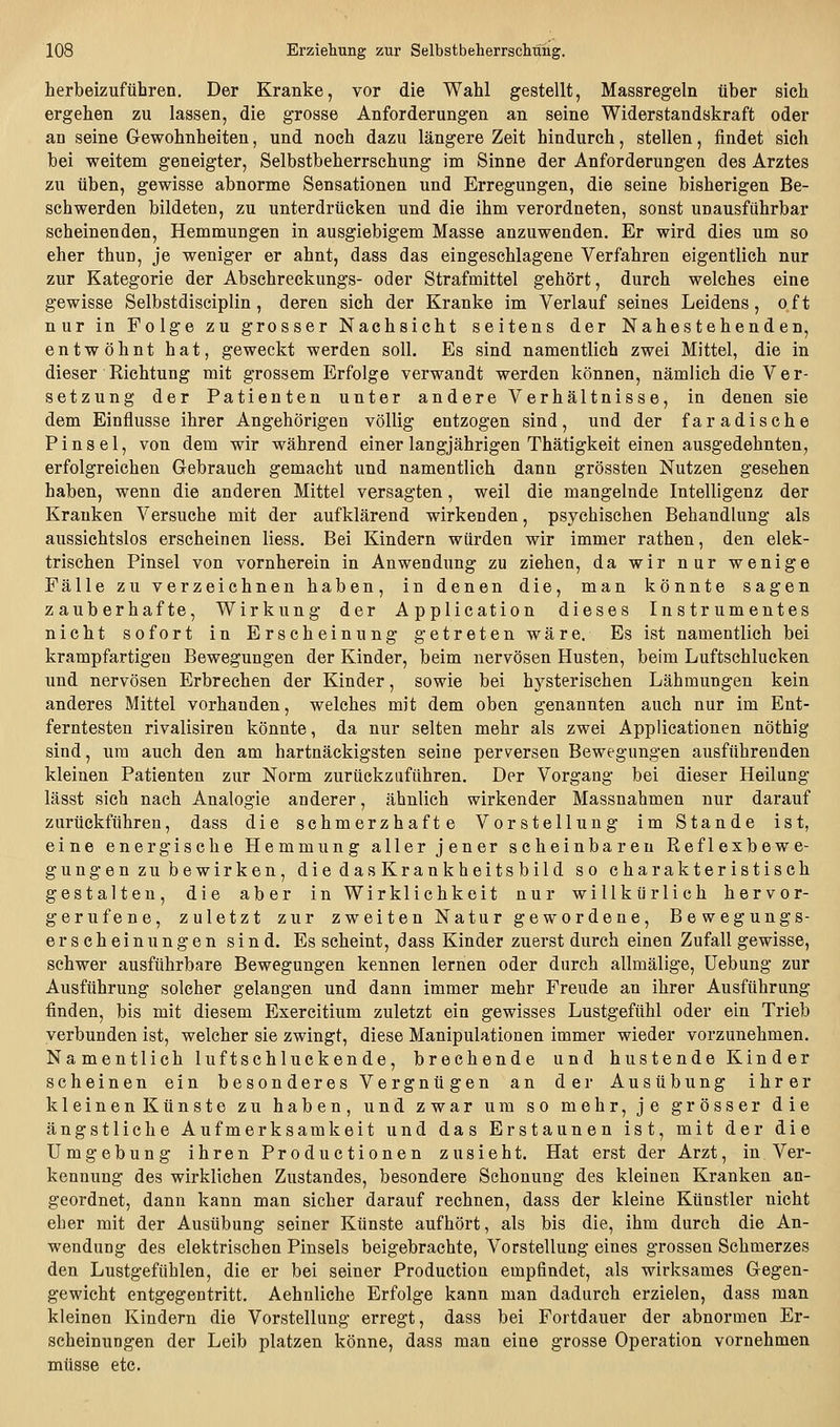 herbeizuführen. Der Kranke, vor die Wahl gestellt, Massregeln über sich ergehen zu lassen, die grosse Anforderungen an seine Widerstandskraft oder an seine Gewohnheiten, und noch dazu längere Zeit hindurch, stellen, findet sich bei weitem geneigter, Selbstbeherrschung im Sinne der Anforderungen des Arztes zu üben, gewisse abnorme Sensationen und Erregungen, die seine bisherigen Be- schwerden bildeten, zu unterdrücken und die ihm verordneten, sonst unausführbar scheinenden, Hemmungen in ausgiebigem Masse anzuwenden. Er wird dies um so eher thun, je weniger er ahnt, dass das eingeschlagene Verfahren eigentlich nur zur Kategorie der Abschreckungs- oder Strafmittel gehört, durch welches eine gewisse Selbstdisciplin , deren sich der Kranke im Verlauf seines Leidens, oft nur in Folge zu grosser Nachsicht seitens der Nahestehenden, entwöhnt hat, geweckt werden soll. Es sind namentlich zwei Mittel, die in dieser Richtung mit grossem Erfolge verwandt werden können, nämlich die Ver- setzung der Patienten unter andere Verhältnisse, in denen sie dem Einflüsse ihrer Angehörigen völlig entzogen sind, und der faradische Pinsel, von dem wir während einer langjährigen Thätigkeit einen ausgedehnten, erfolgreichen Gebrauch gemacht und namentlich dann grössten Nutzen gesehen haben, wenn die anderen Mittel versagten, weil die mangelnde Intelligenz der Krauken Versuche mit der aufklärend wirkenden, psychischen Behandlung als aussichtslos erscheinen liess. Bei Kindern würden wir immer rathen, den elek- trischen Pinsel von vornherein in Anwendung zu ziehen, da wir nur wenige Fälle zu verzeichnen haben, in denen die, man könnte sagen zauberhafte, Wirkung der Application dieses Instrumentes nicht sofort in Erscheinung getreten wäre. Es ist namentlich bei krampfartigen Bewegungen der Kinder, beim nervösen Husten, beim Luftschlucken und nervösen Erbrechen der Kinder, sowie bei hysterischen Lähmungen kein anderes Mittel vorhanden, welches mit dem oben genannten auch nur im Ent- ferntesten rivalisiren könnte, da nur selten mehr als zwei Applicationen nöthig sind, um auch den am hartnäckigsten seine perversen Bewegungen ausführenden kleinen Patienten zur Norm zurückzuführen. Der Vorgang bei dieser Heilung lässt sich nach Analogie anderer, ähnlich wirkender Massnahmen nur darauf zurückführen, dass die schmerzhafte Vorstellung im Stande ist, eine energische Hemmung aller jener scheinbaren Reflexbewe- gungen zu bewirken, diedasKrankheitsbild so charakteristisch gestalten, die aber in Wirklichkeit nur willkürlich hervor- gerufene, zuletzt zur zweiten Natur gewordene, Bewegungs- erscheinungen sind. Es scheint, dass Kinder zuerst durch einen Zufall gewisse, schwer ausführbare Bewegungen kennen lernen oder durch allmälige, üebung zur Ausführung solcher gelangen und dann immer mehr Freude an ihrer Ausführung finden, bis mit diesem Exercitium zuletzt ein gewisses Lustgefühl oder ein Trieb verbunden ist, welcher sie zwingt, diese Manipulationen immer wieder vorzunehmen. Namentlich luftschluckende, brechende und hustende Kinder scheinen ein besonderes Vergnügen an der Ausübung ihrer kleinenKünste zu haben, und zwar um so mehr, je grösser die ängstliche Aufmerksamkeit und das Erstaunen ist, mit der die Umgebung ihren Productionen zusieht. Hat erst der Arzt, in Ver- kennung des wirklichen Zustandes, besondere Schonung des kleinen Kranken an- geordnet, dann kann man sicher darauf rechnen, dass der kleine Künstler nicht eher mit der Ausübung seiner Künste aufhört, als bis die, ihm durch die An- wendung des elektrischen Pinsels beigebrachte, Vorstellung eines grossen Schmerzes den Lustgefühlen, die er bei seiner Production empfindet, als wirksames Gegen- gewicht entgegentritt. Aehnliche Erfolge kann man dadurch erzielen, dass man kleinen Kindern die Vorstellung erregt, dass bei Fortdauer der abnormen Er- scheinungen der Leib platzen könne, dass man eine grosse Operation vornehmen müsse etc.