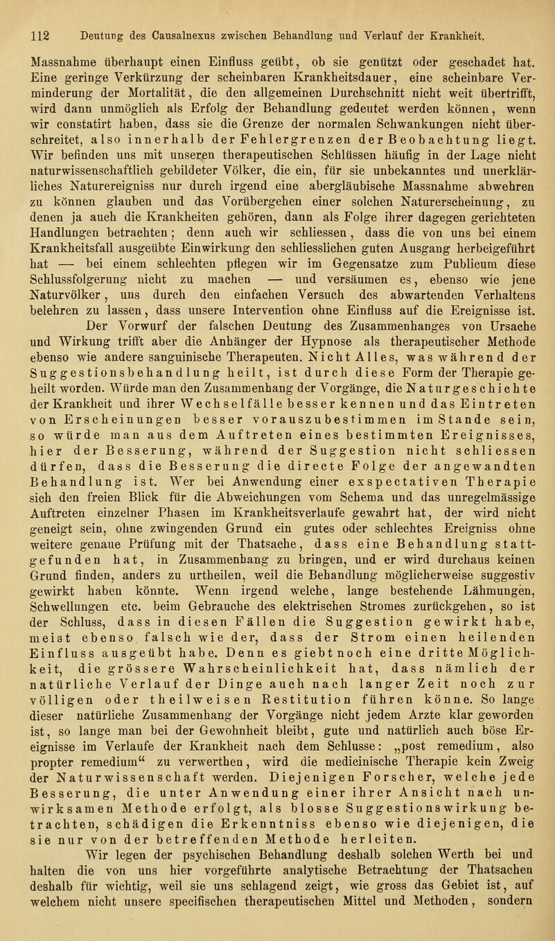 Massnahme überhaupt einen Einfluss geübt, ob sie genützt oder geschadet hat. Eine geringe Verkürzung der scheinbaren Krankheitsdauer, eine scheinbare Ver- minderung der Mortalität, die den allgemeinen Durchschnitt nicht weit übertrifft, wird dann unmöglich als Erfolg der Behandlung gedeutet werden können, wenn wir constatirt haben, dass sie die Grenze der normalen Schwankungen nicht über- schreitet, also innerhalb der Fehlergrenzen der B eobachtung liegt. Wir befinden uns mit unseren therapeutischen Schlüssen häufig in der Lage nicht naturwissenschaftlich gebildeter Völker, die ein, für sie unbekanntes und unerklär- liches Naturereigniss nur durch irgend eine abergläubische Massnahme abwehren zu können glauben und das Vorübergehen einer solchen Naturerscheinung, zu denen ja auch die Krankheiten gehören, dann als Folge ihrer dagegen gerichteten Handlungen betrachten; denn auch wir schliessen, dass die von uns bei einem Krankheitsfall ausgeübte Einwirkung den schliesslichen guten Ausgang herbeigeführt hat — bei einem schlechten pflegen wir im Gegensatze zum Publicum diese Schlussfolgerung nicht zu machen — und versäumen es, ebenso wie jene Naturvölker, uns durch den einfachen Versuch des abwartenden Verhaltens belehren zu lassen, dass unsere Intervention ohne Einfluss auf die Ereignisse ist. Der Vorwurf der falschen Deutung des Zusammenhanges von Ursache und Wirkung trifft aber die Anhänger der Hypnose als therapeutischer Methode ebenso wie andere sanguinische Therapeuten. Nicht Alles, was während der Suggestionsbehandlung heilt, ist durch diese Form der Therapie ge- heilt worden. Würde man den Zusammenhang der Vorgänge, die Naturgeschichte der Krankheit und ihrer Wechsel fälle besser kennen und das Eintreten von Erscheinungen besser vorauszu bestimmen imStande sein, so würde man aus dem Auftreten eines bestimmten Ereignisses, hier der Besserung, während der Suggestion nicht schliessen dürfen, dass die Besserung die directe Folge der angewandten Behandlung ist. Wer bei Anwendung einer exspectativen Therapie sich den freien Blick für die Abweichungen vom Schema und das unregelmässige Auftreten einzelner Phasen im Krankheitsverlaufe gewahrt hat, der wird nicht geneigt sein, ohne zwingenden Grund ein gutes oder schlechtes Ereigniss ohne weitere genaue Prüfung mit der Thatsache, dass eine Behandlung statt- gefunden hat, in Zusammenhang zu bringen, und er wird durchaus keinen Grund finden, anders zu urtheilen, weil die Behandlung möglicherweise suggestiv gewirkt haben könnte. Wenn irgend welche, lange bestehende Lähmungen, Schwellungen etc. beim Gebrauche des elektrischen Stromes zurückgehen, so ist der Schluss, dass in diesen Fällen die Suggestion gewirkt habe, meist ebenso falsch wie der, dass der Strom einen heilenden Einfluss ausgeübt habe. Denn es giebtnoch eine dritte Möglich- keit, die grössere Wahrscheinlichkeit hat, dass nämlich der natürliche Verlauf der Dinge auch nach langer Zeit noch zur völligen oder theilweisen Restitution führen könne. So lange dieser natürliche Zusammenhang der Vorgänge nicht jedem Arzte klar geworden ist, so lange man bei der Gewohnheit bleibt, gute und natürlich auch böse Er- eignisse im Verlaufe der Krankheit nach dem Schlüsse: „post remedium, also propter remedium zu verwerthen, wird die medicinische Therapie kein Zweig der Naturwissenschaft werden. Diejenigen Forscher, welche jede Besserung, die unter Anwendung einer ihrer Ansicht nach un- wirksamen Methode erfolgt, als blosse Suggestionswirkung be- trachten, schädigen die Erkenntniss ebenso wie diejenigen, die sie nur von der betreffenden Methode herleiten. Wir legen der psychischen Behandlung deshalb solchen Werth bei und halten die von uns hier vorgeführte analytische Betrachtung der Thatsachen deshalb für wichtig, weil sie uns schlagend zeigt, wie gross das Gebiet ist, auf welchem nicht unsere specifischen therapeutischen Mittel und Methoden, sondern