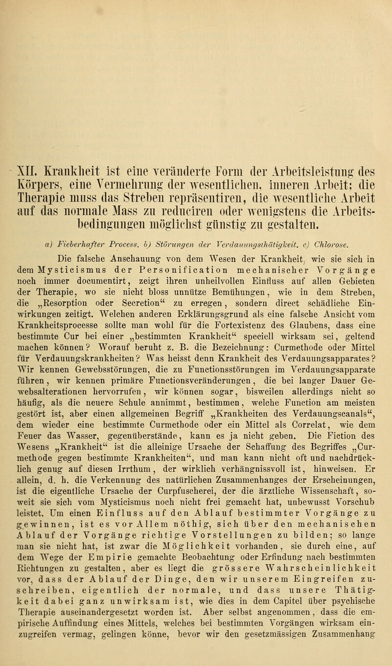 XII. Kraiiklieit ist eine yeräiiderte Form der Arbeitsleistung des Körpers, eine Vernielirnng der wesentlichen, inneren Arbeit; die Therapie nmss das Streben repräsentiren, die wesentliche Arbeit anf das normale Mass zu rednciren oder wenigstens die Arbeits- bedingungen möglichst günstig zu gestalten. a) Fieberhafter Process. h) Störungen der Verdauungstliätigkeit. c) Chlorose. Die falsche Anschauung von dem Wesen der Krankheit^ wie sie sich in dem Mysticismus der Personification mechanischer Vorgänge noch immer documentirt, zeigt ihren unheilvollen Einfluss auf allen Gebieten der Therapie, wo sie nicht bloss unnütze Bemühungen, wie in dem Streben, die „Resorption oder Secretion zu erregen, sondern direct schädliche Ein- wirkungen zeitigt. Welchen anderen Erklärungsgrund als eine falsche Ansicht vom Krankheitsprocesse sollte man wohl für die Fortexistenz des Glaubens, dass eine bestimmte Cur bei einer „bestimmten Krankheit speciell wirksam sei, geltend machen können ? Worauf beruht z. B. die Bezeichnung: Curmethode oder Mittel für Verdauungskrankheiten? Was heisst denn Krankheit des Verdauungsapparates? Wir kennen Gewebsstörungen, die zu Functionsstörungen im Verdauungsapparate führen, wir kennen primäre Functionsveränderungen, die bei langer Dauer Ge- websalterationen hervorrufen, wir können sogar, bisweilen allerdings nicht so häufig, als die neuere Schule annimmt, bestimmen, welche Function am meisten gestört ist, aber einen allgemeinen Begriff „Krankheiten des Verdauungscanais, dem wieder eine bestimmte Curmethode oder ein Mittel als Correlat, wie dem Feuer das Wasser, gegenüberstände, kann es ja nicht geben. Die Fiction des Wesens „Krankheit ist die alleinige Ursache der Schaffung des Begriffes „Cur- methode gegen bestimmte Krankheiten, und man kann nicht oft und nachdrück- lich genug auf diesen Irrthum, der wirklich verhängnissvoll ist, hinweisen. Er allein, d. h. die Verkennung des natürlichen Zusammenhanges der Erscheinungen, ist die eigentliche Ursache der Curpfuscherei, der die ärztliche Wissenschaft, so- weit sie sich vom Mysticismus noch nicht frei gemacht hat, unbewusst Vorschub leistet. Um einen Einfluss auf den Ablauf bestimmter Vorgänge zu gewinnen, ist es vor Allem nöthig, sich über den mechanischen Ablauf der Vorgänge richtige Vorstellungen zu bilden; so lange man sie nicht hat, ist zwar die Möglichkeit vorhanden , sie durch eine, auf dem Wege der Empirie gemachte Beobachtung oder Erfindung nach bestimmten Richtungen zu gestalten, aber es liegt die grössere Wahrscheinlichkeit vor, dass der Ablauf der Dinge, den wir unserem Eingreifen zu- schreiben, eigentlich der normale, und dass unsere Thätig- keit dabei ganz unwirksam ist, wie dies in dem Capitel über psychische Therapie auseinandergesetzt worden ist. Aber selbst angenommen, dass die em- pirische Auffindung eines Mittels, welches bei bestimmten Vorgängen wirksam ein- zugreifen vermag, gelingen könne, bevor wir den gesetzmässigen Zusammenhang