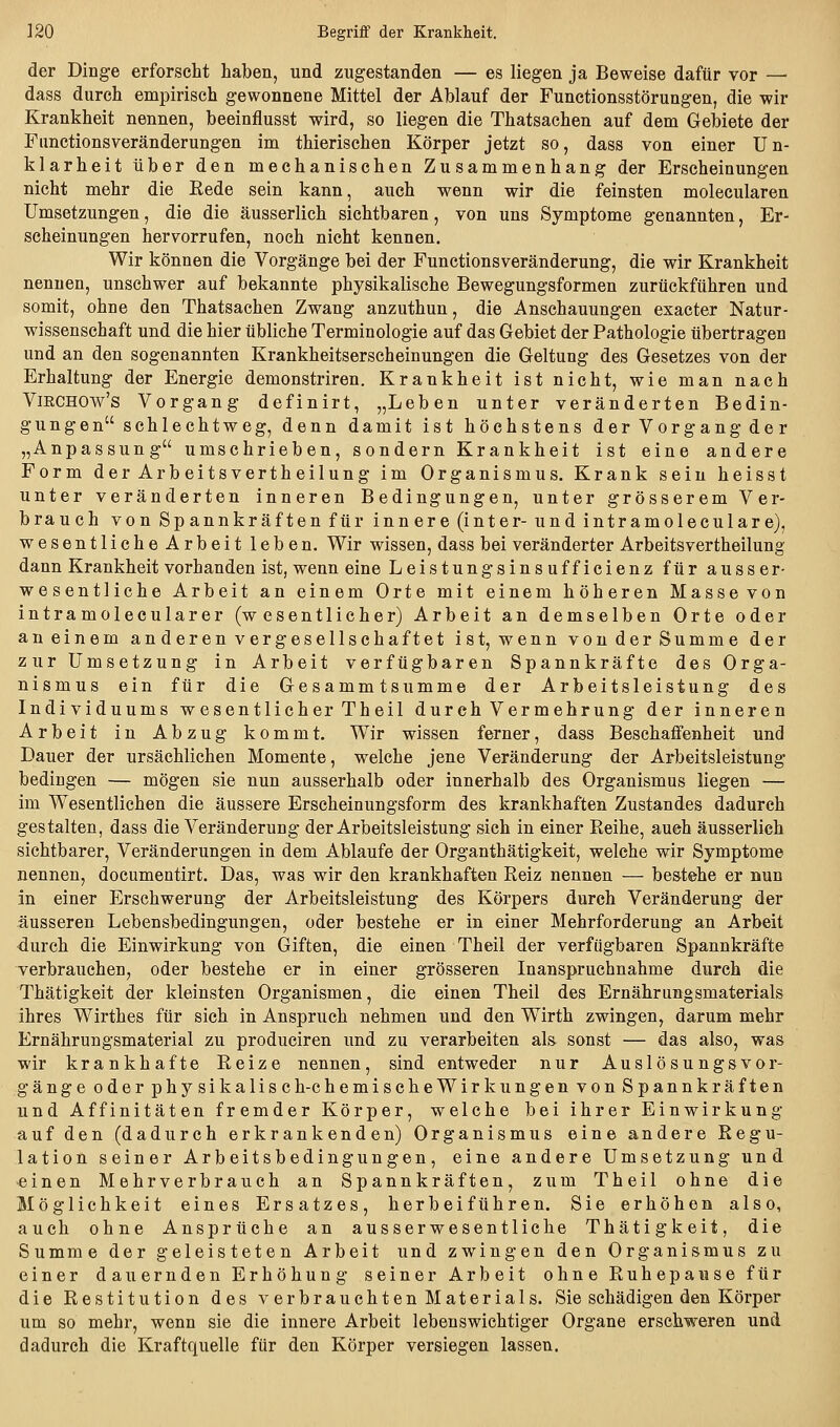 ]20 Begriff der Kranklieit. der Dinge erforscht haben, und zugestanden — es liegen ja Beweise dafür vor —• dass durch empirisch gewonnene Mittel der Ablauf der Functionsstörungen, die wir Krankheit nennen, beeinflusst wird, so liegen die Thatsachen auf dem Geliiete der Functions Veränderungen im thierischen Körper jetzt so, dass von einer Un- klarheit über den mechanischen Zusammenhang der Erscheinungen nicht mehr die Eede sein kann, auch wenn wir die feinsten molecularen Umsetzungen, die die äusserlich sichtbaren, von uns Symptome genannten, Er- scheinungen hervorrufen, noch nicht kennen. Wir können die Vorgänge bei der Functionsveränderung, die wir Krankheit nennen, unschwer auf bekannte physikalische Bewegungsformen zurückführen und somit, ohne den Thatsachen Zwang anzuthun, die Anschauungen exacter Natur- wissenschaft und die hier übliche Terminologie auf das Gebiet der Pathologie übertragen und an den sogenannten Krankheitserscheinungen die Geltung des Gesetzes von der Erhaltung der Energie demonstriren. Krankheit ist nicht, wie man nach VmcHOw's Vorgang definirt, „Leben unter veränderten Bedin- gungen schlechtweg, denn damit ist höchstens der Vorgang der „Anpassung umschrieben, sondern Krankheit ist eine andere Form derArbeitsvertheilung im Organismus. Krank sein heisst unter veränderten inneren Bedingungen, unter grösserem Ver- brauch von Spannkräften für innere (inter-und intramoleculare), wesentliche Arbeit leben. Wir wissen, dass bei veränderter Arbeitsvertheilung dann Krankheit vorhanden ist, wenn eine Leistungsinsufficienz für auss er- wesentliche Arbeit an einem Orte mit einem höheren Masse von intramolecularer (wesentlicher) Arbeit an demselben Orte oder an einem anderen vergesellschaftet ist, wenn von der Summe der zur Umsetzung in Arbeit verfügbaren Spannkräfte des Orga- nismus ein für die Gesammtsumme der Arbeitsleistung des Individuums wesentlicher Theil durch Vermehrung der inneren Arbeit in Abzug kommt. Wir wissen ferner, dass Beschafifenheit und Dauer der ursächlichen Momente, welche jene Veränderung der Arbeitsleistung bedingen — mögen sie nun ausserhalb oder innerhalb des Organismus liegen — im Wesentlichen die äussere Erscheinungsform des krankhaften Zustandes dadurch gestalten, dass die Veränderung der Arbeitsleistung sich in einer Reihe, auch äusserlich sichtbarer, Veränderungen in dem Ablaufe der Organthätigkeit, welche wir Symptome nennen, documentirt. Das, was wir den krankhaften Reiz nennen — bestehe er nun in einer Erschwerung der Arbeitsleistung des Körpers durch Veränderung der äusseren Lebensbedingungen, oder bestehe er in einer Mehrforderung an Arbeit durch die Einwirkung von Giften, die einen Theil der verfügbaren Spannkräfte verbrauchen, oder bestehe er in einer grösseren Inanspruchnahme durch die Thätigkeit der kleinsten Organismen, die einen Theil des Ernährungsmaterials ihres Wirthes für sich in Anspruch nehmen und den Wirth zwingen, darum mehr Ernährungsmaterial zu produciren und zu verarbeiten als sonst — das also, was wir krankhafte Reize nennen, sind entweder nur Auslösungsvor- gänge oder physikalisch-chemischeWirkungen von Spannkräften und Affinitäten fremder Körper, welche bei ihrer Einwirkung auf den (dadurch erkrankenden) Organismus eine andere Regu- lation seiner Arbeitsbedingungen, eine andere Umsetzung und einen Mehrverbrauch an Spannkräften, zum Theil ohne die Möglichkeit eines Ersatzes, herbeiführen. Sie erhöhen also, auch ohne Ansprüche an ausserwesentliche Thätigkeit, die Summe der geleisteten Arbeit und zwingen den Organismus zu einer dauernden Erhöhung seiner Arbeit ohne Ruhepawse für die Restitution des verbrauchten Materials. Sie schädigen den Körper um so mehr, wenn sie die innere Arbeit lebenswichtiger Organe erschweren und dadurch die Kraftquelle für den Körper versiegen lassen.