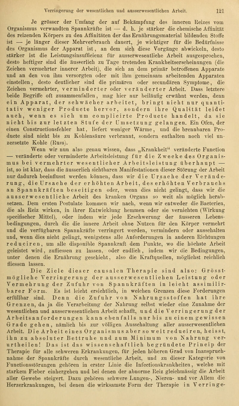 Je grösser der Umfang der auf Bekämpfimg des inneren Reizes vom Organismus verwandten Spannkräfte ist — d. li. je stärker die ehemische Affinität des reizenden Körpers zu den Affinitäten der das Ernährungsmaterial bildenden Stofie ist — je länger dieser Mehrverbrauch dauert, je wichtiger für die Bedürfnisse des Organismus der Apparat ist, an dem sich diese Vorgänge abwickeln, desto stärker ist die Leistungsinsufficienz für ausserwesentliche Arbeit ausgesprochen, desto heftiger sind die äus8erlich zu Tage tretenden Krankheitserscheinungen (die Zeichen vermehrter innerer Arbeit), die sich an dem primär betroffenen Apparate und an den von ihm versorgten oder mit ihm gemeinsam arbeitenden Apparaten einstellen, desto deutlicher sind die primären oder secundären Symptome, die Zeichen vermehrter, verminderter oder veränderter Arbeit. Dass letztere beide Begriffe oft zusammenfallen, mag hier nur beiläufig erwähnt werden, denn ein Apparat, der schwächer arbeitet, bringt nicht nur quanti- tativ weniger Producta hervor, sondern ihre Qualität leidet auch, wenn es sich um complicirte Producte handelt, da sie nicht bis zur letzten Stufe der Umsetzung gelangen. Ein Ofen, der einen Constructionsfehler hat, liefert weniger Wärme, und die brennbaren Pro- ducte sind nicht bis zu Kohlensäure verbrannt, sondern enthalten noch viel un- zersetzte Kohle (ßuss). Wenn wir nun also genau wissen, dass „Krankheit veränderte Function — veränderte oder verminderte Arbeitsleistung für die Zwecke des Organis- mus bei vermehrter wesentlicher Arbeitsleistung überhaupt — ist, so ist klar, dass die äusserlich sichtbaren Manifestationen dieser Störung der Arbeit nur dadurch beeinflusst werden können, dass wir die Ursache der Verände- rung, die Ursache der erhöhten Arbeit, des erhöhten Verbrauchs an Spannkräften beseitigen oder, wenn dies nicht gelingt, dass wir die ausserwesentliche Arbeit des kranken Organs so weit als möglich herab- setzen. Dem ersten Postulate kommen wir nach, wenn wir entweder die Bacterien, die als Reiz wirken, in ihrer Entwicklung hemmen oder sie vernichten (Wirkung specifischer Mittel), oder indem wir jede Erschwerung der äusseren Lebens- bedingungen, durch die die innere Arbeit ohne Nutzen für den Körper vermehrt und die verfügbaren Spannkräfte verringert werden, vermindern oder ausschalten und, wenn dies nicht gelingt, wenigstens alle Anforderungen in anderen Richtungen reduciren, um alle disponible Spannkraft dem Punkte, wo die höchste Arbeit geleistet wird, zufliessen zu lassen, oder endlich, indem wir die Bedingungen, unter denen die Ernährung geschieht, also die Kraftquellen, möglichst reichlich fliessen lassen. Die Ziele dieser causalen Therapie sind also: Grosst- mögliche Verringerung der aus serwesentlichen Leistung oder Vermehrung der Zufuhr von Spannkräften in leicht assimilir- barer Form. Es ist leicht ersichtlich, in welchen Grenzen diese Forderungen erfüllbar sind. Denn die Zufuhr von Nahrungsstoffen hat ihre Grenzen, da ja die Verarbeitung der Nahrung selbst wieder eine Zunahme der wesentlichen und ausserwesentlichen Arbeit schafft, und die Verringerung der Arbeitsanforderungen kann ebenfalls nur bis zu einem gewissen Grade gehen, nämlich bis zur völligen Ausschaltung aller ausserwesentlichen Arbeit. Die Arbeit eines Organismus aber so weit reduciren, heisst, ihn zu absoluter Bettruhe und zum Minimum von Nahrung ver- urtheilen! Das ist das wissenschaftlich begründete Princip der Therapie für alle schweren Erkrankungen, für jeden höheren Grad von Inanspruch- nahme der Spannkräfte durch wesentliche Arbeit, und zu dieser Kategorie von Functionsstörungen gehören in erster Linie die Infectionskrankheiten, welche mit starkem Fieber einhergehen und bei denen der abnorme Reiz gleichmässig die Arbeit aller Gewebe steigert. Dazu gehören schwere Lungen-, Nieren- und vor Allem die Herzerkrankungen, bei denen die wirksamste Form der Therapie in Verringe-