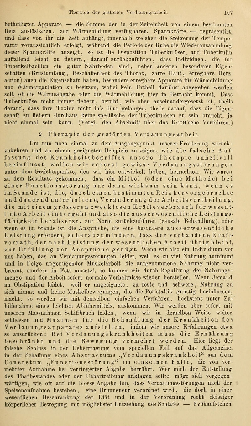 betheiligten Apparate — die Summe der in der Zeiteinheit von einem bestimmten Keiz auslösbaren, zur Wärmebildung' verfügbaren, Spannkräfte — repräsentirt, und dass von ihr die Zeit abhängt, innerhalb welcher die Steigerung der Tempe- ratur voraussichtlieh erfolgt, während die Periode der Ruhe die Wiederansammlung dieser Spannkräfte anzeigt, so ist die Disposition Tuberkulöser, auf Tuberkulin anflfallend leicht zu fiebern, darauf zurückzuführen, dass Individuen, die für Tuberkelbacillen ein guter Nährboden sind, neben anderen besonderen Eigen- schaften (Brustumfang, Beschaffenheit des Thorax, zarte Haut, erregbare Herz- action) auch die Eigenschaft haben, besonders erregbare Apparate für Wärmebildung und Wärmeregulation zu besitzen, wobei kein Urtheil darüber abgegeben werden soll, ob die Wärmeabgabe oder die Wärmebildung hier in Betracht kommt. Dass Tuberkulöse nicht immer fiebern, beruht, wie oben auseinandergesetzt ist, theils darauf, dass ihre Toxine nicht in's Blut gelangen, theils darauf, dass die Eigen- schaft zu fiebern durchaus keine specifische der Tuberkulösen zu sein braucht, ja nicht einmal sein kann. (Vergl, den Abschnitt über das KoCH'scbe Verfahren.) 2. Therapie der gestörten Verdauungs arbeit. Um nun noch einmal zu dem Ausgangspunkt unserer Erörterung zurück- zukehren und an einem geeigneten Beispiele zu zeigen, wie die falsche Auf- fassung des Krankheitsbegriffes unsere Therapie unheilvoll beeinflusst, wollen wir vorerst gewisse Verdauungsstörungen unter dem Gesichtspunkte, den wir hier entwickelt haben, betrachten. Wir waren zu dem Resultate gekommen, dass ein Mittel (oder eine Methode) bei einer Functionsstörung nur dann wirksam sein kann, wenn es imstande ist, die, durch einen bestimmten Reiz hervorgebrachte und dauernd unterhaltene, Veränderung derArbeitsvertheilung, die mit einem grösseren zwecklosen Kräfteverbrauch für wesent- liche Arbeit ein hergeht und also die aus serwesentliche Leistungs- fähigkeit herabsetzt, zur Norm zurückzuführen (causale Behandlung), oder Wenn es im Stande ist, die Ansprüche, die eine besondere ausserwesentliche Leistung erfordern, so herabzu minder n, dass der vorhandene Kraft- vorrat h, der nach Leistung der wesentlichen Arbeit übrigbleibt, zur Erfüllung der Ansprüche genügt. Wenn wir also ein Individuum vor uns haben, das an Verdauungsstörungen leidet, weil es zu viel Nahrung aufnimmt und in Folge ungenügender Muskelarbeit die aufgenommene Nahrung nicht ver- brennt, sondern in Fett umsetzt, so können wir durch Regulirung der Nahrungs- menge und der Arbeit sofort normale Verhältnisse wieder herstellen. Wenn Jemand an Obstipation leidet, weil er ungeeignete, zu feste und schwere, Nahrung zu sich nimmt und keine Muskelbewegungen, die die Peristaltik günstig beeinflussen, macht, so werden wir mit demselben einfachen Verfahren, höchstens unter Zu- hilfenahme eines leichten Abführmittels, auskommen. Wir werden aber sofort mit unseren Massnahmen Schiffbruch leiden, wenn wir in derselben Weise weiter schliessen und Maximen für die Behandlung der Krankheiten des Verdauungsapparates aufstellen, indem wir unsere Erfahrungen etwa so ausdrücken: Bei Verdauungskrankheiten muss die Ernährung beschränkt und die Bewegung vermehrt werden. Hier liegt der falsche Schluss in der Uebertragung vom speciellen Fall auf das Allgemeine, in der Schaffung eines Abstractums „Verdauungskrankheit aus dem Concretum „Functionsstörung im einzelnen Falle, die von ver- mehrter Aufnahme bei verringerter Abgabe herrührt. Wer mich der Entstellung des Thatbestandes oder der Uebertreibung anklagen sollte, möge sich vergegen- wärtigen, wie oft auf die blosse Angabe hin, dass Verdauungsstörungen nach der Speisenaufnahme bestehen, eine Brunnencur verordnet wird, die doch in einer wesentlichen Beschränkung der Diät und in der Verordnung recht fleissiger körperlicher Bewegung mit möglichster Entziehung des Schlafes — Frühaufstehen