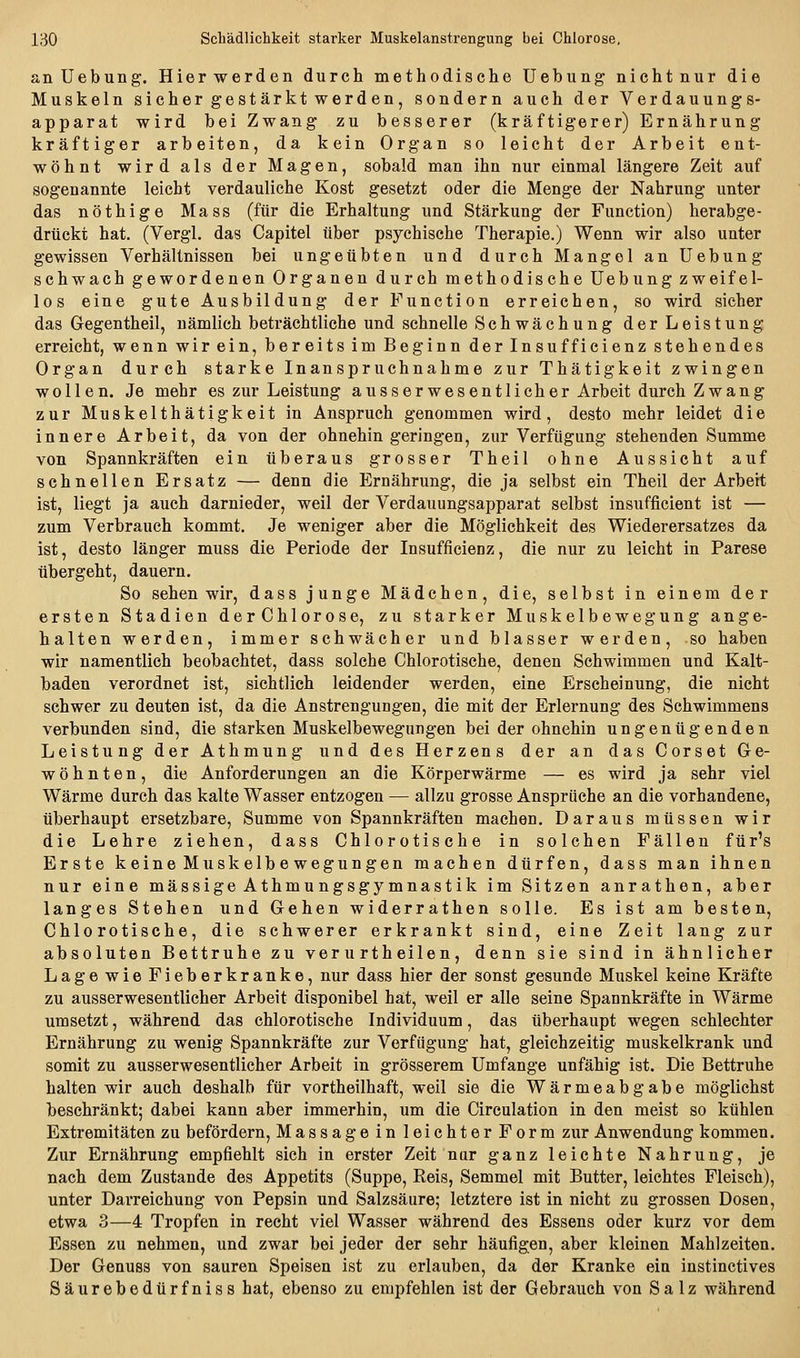 an Uebung. Hier werden durch methodische Uebung nichtnur die Muskeln sicher gestärkt werden, sondern auch der Verdauungs- apparat wird bei Zwang zu besserer (kräftigerer) Ernährung kräftiger arbeiten, da kein Organ so leicht der Arbeit ent- wöhnt wird als der Magen, sobald man ihn nur einmal längere Zeit auf sogenannte leicht verdauliche Kost gesetzt oder die Menge der Nahrung unter das nöthige Mass (für die Erhaltung und Stärkung der Function) herabge- drückt hat, (Vergl. das Capitel über psychische Therapie.) Wenn wir also unter gewissen Verhältnissen bei ungeübten und durch Mangel an Uebung schwach gewordenen Organen durch methodische Uebung zweifel- los eine gute Ausbildung der Function erreichen, so wird sicher das Gegentheil, nämlich beträchtliche und schnelle Schwächung der Leistung erreicht, wenn wir ein, bereits im Beginn der Insufficienz stehendes Organ durch starke Inanspruchnahme zur Thätigkeit zwingen wollen. Je mehr es zur Leistung ausser wesentlich er Arbeit durch Zwang zur Muskelthätigkeit in Anspruch genommen wird, desto mehr leidet die innere Arbeit, da von der ohnehin geringen, zur Verfügung stehenden Summe von Spannkräften ein überaus grosser Theil ohne Aussicht auf schnellen Ersatz — denn die Ernährung, die ja selbst ein Theil der Arbeit ist, liegt ja auch darnieder, weil der Verdauungsapparat selbst insufficient ist — zum Verbrauch kommt. Je weniger aber die Möglichkeit des Wiederersatzes da ist, desto länger muss die Periode der Insufficienz, die nur zu leicht in Parese übergeht, dauern. So sehen wir, dass junge Mädchen, die, selbst in einem der ersten Stadien derChlorose, zu starker Muskelbewegung ange- halten werden, immer schwächer und blasser werden, so haben wir namentlich beobachtet, dass solche Chlorotische, denen Schwimmen und Kalt- baden verordnet ist, sichtlich leidender werden, eine Erscheinung, die nicht schwer zu deuten ist, da die Anstrengungen, die mit der Erlernung des Schwimmens verbunden sind, die starken Muskelbewegungen bei der ohnehin ungenügenden Leistung der Athmung und des Herzens der an das Corset Ge- wöhnten, die Anforderungen an die Körperwärme — es wird ja sehr viel Wärme durch das kalte Wasser entzogen — allzu grosse Ansprüche an die vorhandene, überhaupt ersetzbare, Summe von Spannkräften machen. Daraus müssen wir die Lehre ziehen, dass Chlorotische in solchen Fällen für's Erste keine Muskelbe wegungen machen dürfen, dass man ihnen nur eine massige Athmungsgymnastik im Sitzen anrathen, aber langes Stehen und Gehen widerrathen solle. Es ist am besten, Chlorotische, die schwerer erkrankt sind, eine Zeit lang zur absoluten Bettruhe zu ver u rtheilen, denn sie sind in ähnlicher Lage wie Fieberkranke, nur dass hier der sonst gesunde Muskel keine Kräfte zu ausserwesentlicher Arbeit disponibel hat, weil er alle seine Spannkräfte in Wärme umsetzt, während das chlorotische Individuum, das überhaupt wegen schlechter Ernährung zu wenig Spannkräfte zur Verfügung hat, gleichzeitig muskelkrank und somit zu ausserwesentlicher Arbeit in grösserem Umfange unfähig ist. Die Bettruhe halten wir auch deshalb für vortheilhaft, weil sie die Wärmeabgabe möglichst beschränkt; dabei kann aber immerhin, um die Circulation in den meist so kühlen Extremitäten zu befördern, Massage in leichter Form zur Anwendung kommen. Zur Ernährung empfiehlt sich in erster Zeit nur ganz leichte Nahrung, je nach dem Zustande des Appetits (Suppe, Reis, Semmel mit Butter, leichtes Fleisch), unter Darreichung von Pepsin und Salzsäure; letztere ist in nicht zu grossen Dosen, etwa 3—4 Tropfen in recht viel Wasser während des Essens oder kurz vor dem Essen zu nehmen, und zwar bei jeder der sehr häufigen, aber kleinen Mahlzeiten. Der Genuas von sauren Speisen ist zu erlauben, da der Kranke ein instinctives Säurebedürfniss hat, ebenso zu empfehlen ist der Gebrauch von Salz während
