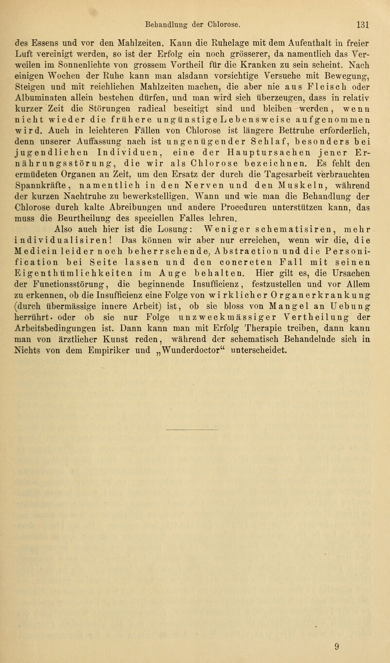 des Essens und vor den Mahlzeiten. Kann die Ruhelage mit dem Aufenthalt in freier Luft vereinigt werden, so ist der Erfolg ein noch grösserer, da namentlich das Ver- weilen im Sonnenlichte von grossem Vortheil für die Kranken zu sein scheint. Nach einigen Wochen der Ruhe kann man alsdann vorsichtige Versuche mit Bewegung, Steigen und mit reichlichen Mahlzeiten machen, die aber nie aus Fleisch oder Albuminaten allein bestehen dürfen, und man wird sich überzeugen, dass in relativ kurzer Zeit die Störungen radical beseitigt sind und bleiben werden, wenn nicht wieder die frühere ungünstige Lebensweise aufgenommen wird. Auch in leichteren Fällen von Chlorose ist längere Bettruhe erforderlich, denn unserer Auffassung nach ist ungenügender Schlaf, besonders bei jugendlichen Individuen, eine der Hauptursachen jener Er- nährungsstörung, die wir als Chlorose bezeichnen. Es fehlt den ermüdeten Organen an Zeit, um den Ersatz der durch die Tagesarbeit verbrauchten Spannkräfte, namentlich in den Nerven und den Muskeln, während der kurzen Nachtruhe zu bewerkstelligen. Wann und wie man die Behandlung der Chlorose durch kalte Abreibungen und andere Proceduren unterstützen kann, das muss die Beurtheilung des speciellen Falles lehren. Also auch hier ist die Losung: Weniger schematisiren, mehr individualisiren! Das können wir aber nur erreichen, wenn wir die, die Medicin leider noch beherrschende, Abstraction und die Personi- fication bei Seite lassen und den concreten Fall mit seinen Eigenthtimlichkeiten im Auge behalten. Hier gilt es, die Ursachen der Functionsstörung, die beginnende Insufficienz, festzustellen und vor Allem zu erkennen, ob die Insufficienz eine Folge von wirklicher Organerkrankung (durch übermässige innere Arbeit) ist, ob sie bloss von Mangel an üebung herrührt• oder ob sie nur Folge unzweckmässiger Vertheilung der Arbeitsbedingungen ist. Dann kann man mit Erfolg Therapie treiben, dann kann man von ärztlicher Kunst reden, während der schematisch Behandelnde sich in Nichts von dem Empiriker und „Wunderdoctor unterscheidet.