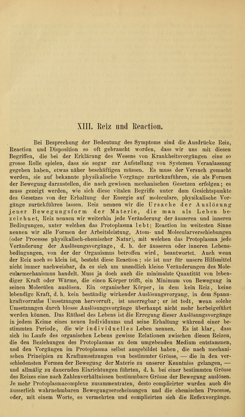 XIII. Keiz und Keaction. Bei Besprechung der Bedeutung des Symptoms sind die Ausdrücke Reiz, Eeaction und Disposition so oft gebraucht worden, dass wir uns mit diesen Begriffen, die bei der Erklärung des Wesens von Krankheitsvorgängen eine so grosse Rolle spielen, dass sie sogar zur Aufstellung von Systemen Veranlassung gegeben haben, etwas näher beschäftigen müssen. Es muss der Versuch gemacht werden, sie auf bekannte physikalische Vorgänge zurückzuführen, sie als Formen der Bewegung darzustellen, die nach gewissen mechanischen Gesetzen erfolgen; es muss gezeigt werden, wie sich diese vitalen Begriffe unter dem Gesichtspunkte des Gesetzes von der Erhaltung der Energie auf moleculare, physikalische Vor- gänge zurückführen lassen. Reiz nennen wir die Ursache der Auslösung jener Bewegungsform der Materie, die man als Leben be- zeichnet, Reiz nennen wir weiterhin jede Veränderung der äusseren und inneren Bedingungen, unter welchen das Protoplasma lebt; Reaction im weitesten Sinne nennen wir alle Formen der Arbeitsleistung, Atom- und Molecularverschiebungen (oder Processe physikalisch-chemischer Natur), mit welchen das Protoplasma jede Veränderung der Auslösungsvorgänge, d. h, der äusseren oder inneren Lebens- bedingungen, von der der Organismus betroffen wird, beantwortet. Auch wenn der Reiz noch so klein ist, besteht diese Reaction ; sie ist nur für unsere Hilfsmittel nicht immer nachweisbar, da es sich um unendlich kleine Veränderungen des Mole- cularmechanismus handelt. Muss ja doch auch die minimalste Quantität von leben- diger Kraft oder Wärme, die einen Körper trifft, ein Minimum von Bewegung in seinen Molecülen auslösen. Ein organischer Körper, in dem kein Reiz, keine lebendige Kraft, d. h. kein beständig wirkender Auslösungsvorgang, in dem Spann- kraftvorrathe Umsetzungen hervorruft, ist unerregbar; er ist todt, wenn solche Umsetzungen durch blosse Auslösungsvorgänge überhaupt nicht mehr herbeigeführt werden können. Das Räthsel des Lebens ist die Erregung dieser Auslösungsvorgänge in jedem Keime eines neuen Individuums und seine Erhaltung während einer be- stimmten Periode, die wir individuelles Leben nennen. Es ist klar, dass sich im Laufe des organischen Lebens gewisse Relationen zwischen diesen Reizen, die den Beziehungen des Protoplasmas zu dem umgebenden Medium entstammen, und den Vorgängen im Protoplasma selbst ausgebildet haben, die nach mechani- schen Principien zu Kraftumsetzungen von bestimmter Grösse, — die in den ver- schiedensten Formen der Bewegung der Materie zu unserer Kenntniss gelangen, — und allmälig zu dauernden Einrichtungen fährten, d. h. bei einer bestimmten Grösse des Reizes eine nach Zahlenverhältnissen bestimmbare Grösse der Bewegung auslösen. Je mehr Protoplasmacomplexe zusammentraten, desto complicirter wurden auch die äusserlich wahrnehmbaren Bewegungserscheinungen und die chemischen Processe, oder, mit einem Worte, es vermehrten und complicirten sich die Reflexvorgänge.