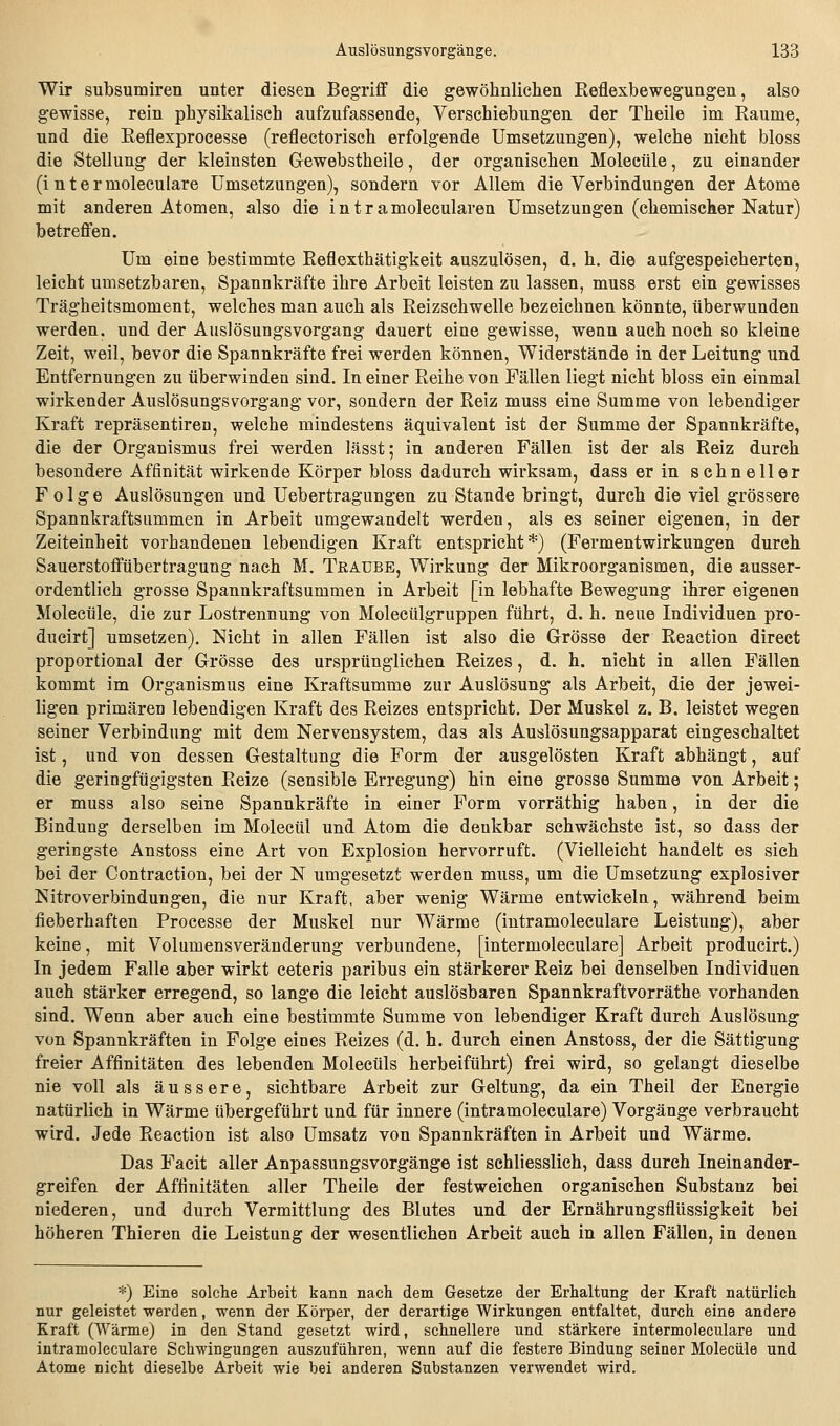 Wir subsumiren unter diesen Begriff die gewöhnlichen Reflexbewegungen, also gewisse, rein physikalisch aufzufassende, Verschiebungen der Theile im Räume, und die Reflexprocesse (reflectorisch erfolgende Umsetzungen), welche nicht bloss die Stellung der kleinsten Gewebstheile, der organischen Molecüle, zu einander (i ntermoleculare Umsetzungen), sondern vor Allem die Verbindungen der Atome mit anderen Atomen, also die i n t r a molecularen Umsetzungen (chemischer Natur) betreffen. Um eine bestimmte Reflexthätigkeit auszulösen, d. h, die aufgespeicherten, leicht umsetzbaren, Spannkräfte ihre Arbeit leisten zu lassen, muss erst ein gewisses Trägheitsmoment, welches man auch als Reizsehwelle bezeichnen könnte, über wunden werden, und der Auslösungsvorgang dauert eine gewisse, wenn auch noch so kleine Zeit, weil, bevor die Spannkräfte frei werden können, Widerstände in der Leitung und Entfernungen zu überwinden sind. In einer Reihe von Fällen liegt nicht bloss ein einmal wirkender Auslösungsvorgang vor, sondern der Reiz muss eine Summe von lebendiger Kraft repräsentiren, welche mindestens äquivalent ist der Summe der Spannkräfte, die der Organismus frei werden lässt; in anderen Fällen ist der als Reiz durch besondere Affinität wirkende Körper bloss dadurch wirksam, dass er in schneller Folge Auslösungen und Uebertragungen zu Stande bringt, durch die viel grössere Spannkraftsummen in Arbeit umgewandelt werden, als es seiner eigenen, in der Zeiteinheit vorhandenen lebendigen Kraft entspricht*) (Fermentwirkungen durch Sauerstoffübertragung nach M. Traube, Wirkung der Mikroorganismen, die ausser- ordentlich grosse Spannkraftsummen in Arbeit [in lebhafte Bewegung ihrer eigenen Molecüle, die zur Lostrennung von Molecülgruppen führt, d. h. neue Individuen pro- ducirt] umsetzen). Nicht in allen Fällen ist also die Grösse der Reaction direet proportional der Grösse des ursprünglichen Reizes, d. h. nicht in allen Fällen kommt im Organismus eine Kraftsumme zur Auslösung als Arbeit, die der jewei- ligen primären lebendigen Kraft des Reizes entspricht. Der Muskel z. B. leistet wegen seiner Verbindung mit dem Nervensystem, das als Auslösungsapparat eingeschaltet ist, und von dessen Gestaltung die Form der ausgelösten Kraft abhängt, auf die geringfügigsten Reize (sensible Erregung) hin eine grosse Summe von Arbeit; er muss also seine Spannkräfte in einer Form vorräthig haben, in der die Bindung derselben im Molecül und Atom die denkbar schwächste ist, so dass der geringste Anstoss eine Art von Explosion hervorruft. (Vielleicht handelt es sich bei der Contraction, bei der N umgesetzt werden muss, um die Umsetzung explosiver Nitroverbindungen, die nur Kraft, aber wenig Wärme entwickeln, während beim fieberhaften Processe der Muskel nur Wärme (iutramoleculare Leistung), aber keine, mit Volumensveränderung verbundene, [intermoleculare] Arbeit producirt.) In jedem Falle aber wirkt ceteris paribus ein stärkerer Reiz bei denselben Individuen auch stärker erregend, so lange die leicht auslösbaren Spannkraftvorräthe vorhanden sind. Wenn aber auch eine bestimmte Summe von lebendiger Kraft durch Auslösung von Spannkräften in Folge eines Reizes (d. h. durch einen Anstoss, der die Sättigung freier Affinitäten des lebenden Molecüls herbeiführt) frei wird, so gelangt dieselbe nie voll als äussere, sichtbare Arbeit zur Geltung, da ein Theil der Energie natürlich in Wärme übergeführt und für innere (iutramoleculare) Vorgänge verbraucht wird. Jede Reaction ist also Umsatz von Spannkräften in Arbeit und Wärme. Das Facit aller Anpassungsvorgänge ist schliesslich, dass durch Ineinander- greifen der Affinitäten aller Theile der festweichen organischen Substanz bei niederen, und durch Vermittlung des Blutes und der Ernährungsflüssigkeit bei höheren Thieren die Leistung der wesentlichen Arbeit auch in allen Fällen, in denen *) Eine solche Arbeit kann nach dem Gesetze der Erhaltung der Kraft natürlich nur geleistet werden, wenn der Körper, der derartige Wirkungen entfaltet, durch eine andere Kraft (Wärme) in den Stand gesetzt wird, schnellere und stärkere intermoleculare und iutramoleculare Schwingungen auszuführen, wenn auf die festere Bindung seiner Molecüle und Atome nicht dieselbe Arbeit wie bei anderen Substanzen verwendet wird.
