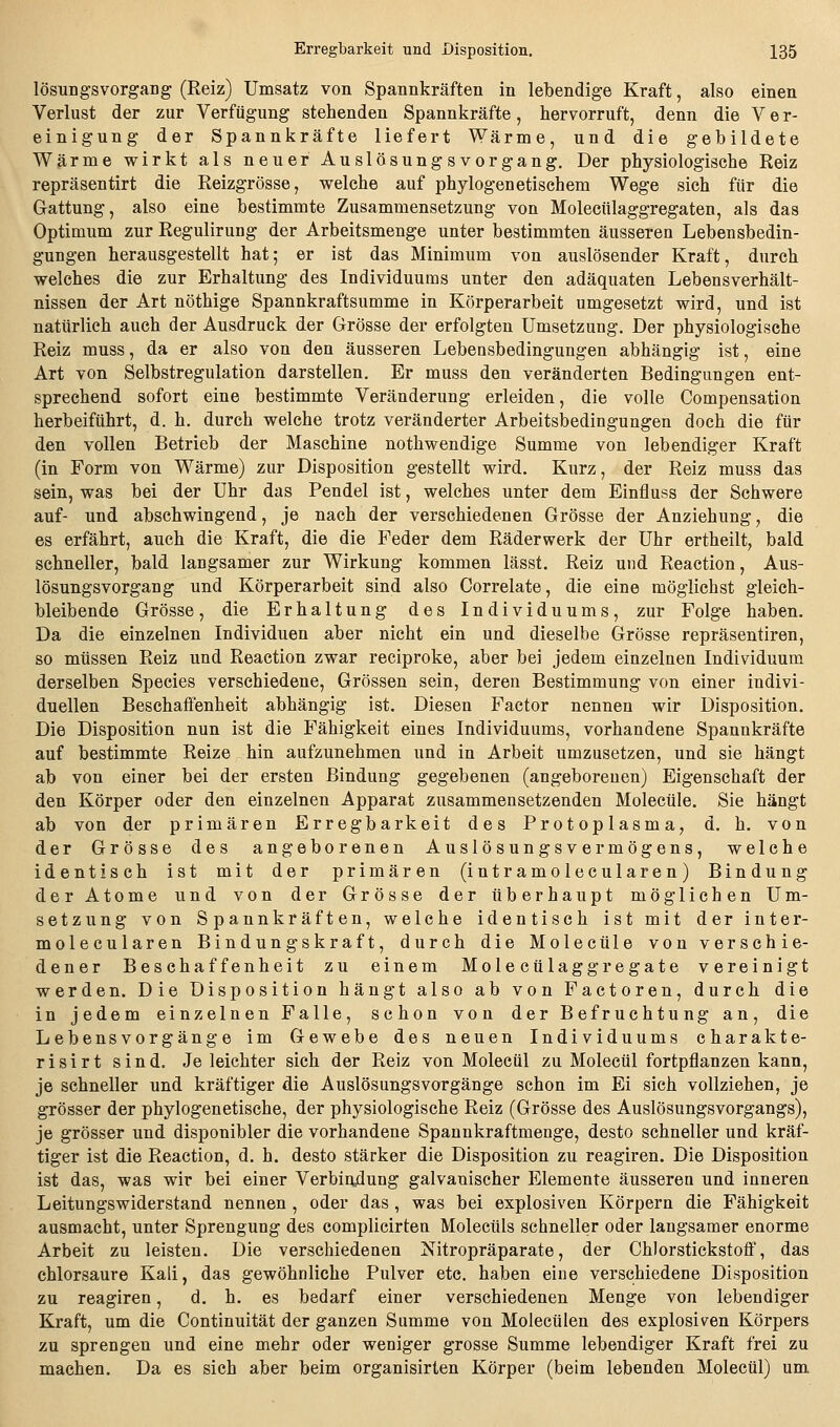 lösungsVorgang (Reiz) Umsatz von Spannkräften in lebendige Kraft, also einen Verlust der zur Verfügung stehenden Spannkräfte, hervorruft, denn die Ver- einigung der Spannkräfte liefert Wärme, und die gebildete Wärme wirkt als neuer Auslösungsvorgang. Der physiologische Reiz repräsentirt die Reizgrösse, welche auf phylogenetischem Wege sich für die Gattung, also eine bestimmte Zusammensetzung von Molecülaggregaten, als das Optimum zur Regulirung der Arbeitsmenge unter bestimmten äusseren Lebensbedin- gungen herausgestellt hat; er ist das Minimum von auslösender Kraft, durch welches die zur Erhaltung des Individuums unter den adäquaten Lebensverhält- nissen der Art nöthige Spannkraftsumme in Körperarbeit umgesetzt wird, und ist natürlich auch der Ausdruck der Grösse der erfolgten Umsetzung. Der physiologische Reiz muss, da er also von den äusseren Lebensbedingungen abhängig ist, eine Art von Selbstregulation darstellen. Er muss den veränderten Bedingungen ent- sprechend sofort eine bestimmte Veränderung erleiden, die volle Compensation herbeiführt, d. h. durch welche trotz veränderter Arbeitsbedingungen doch die für den vollen Betrieb der Maschine nothwendige Summe von lebendiger Kraft (in Form von Wärme) zur Disposition gestellt wird. Kurz, der Reiz muss das sein, was bei der Uhr das Pendel ist, welches unter dem Einfluss der Schwere auf- und abschwingend, je nach der verschiedenen Grösse der Anziehung, die es erfährt, auch die Kraft, die die Feder dem Räderwerk der Uhr ertheilt, bald schneller, bald langsamer zur Wirkung kommen lässt. Reiz und Reaction, Aus- lösungsvorgang und Körperarbeit sind also Correlate, die eine möglichst gleich- bleibende Grösse, die Erhaltung des Individuums, zur Folge haben. Da die einzelnen Individuen aber nicht ein und dieselbe Grösse repräsentiren, so müssen Reiz und Reaction zwar reciproke, aber bei jedem einzelnen Individuum derselben Species verschiedene, Grössen sein, deren Bestimmung von einer indivi- duellen Beschaffenheit abhängig ist. Diesen Factor nennen wir Disposition. Die Disposition nun ist die Fähigkeit eines Individuums, vorhandene Spannkräfte auf bestimmte Reize hin aufzunehmen und in Arbeit umzusetzen, und sie hängt ab von einer bei der ersten Bindung gegebenen (angeborenen) Eigenschaft der den Körper oder den einzelnen Apparat zusammensetzenden Molecüle. Sie hängt ab von der primären Erregbarkeit des Protoplasma, d. h. von der Grösse des angeborenen Auslösungsvermögens, welche identisch ist mit der primären (intramolecularen) Bindung der Atome und von der Grösse der überhaupt möglichen Um- setzung von Spannkräften, welche identisch ist mit der inter- molecularen Bindungskraft, durch die Molecüle von verschie- dener Beschaffenheit zu einem Mole cülaggregate vereinigt werden. Die Disposition hängt also ab von Factoren, durch die in jedem einzelnen Falle, schon von der Befruchtung an, die Lebensvorgänge im Gewebe des neuen Individuums charakte- risirt sind. Je leichter sich der Reiz von Molecül zu Molecül fortpflanzen kann, je schneller und kräftiger die AuslösungsVorgänge schon im Ei sich vollziehen, je grösser der phylogenetische, der physiologische Reiz (Grösse des Auslösungsvorgangs), je grösser und disponibler die vorhandene Spannkraftmenge, desto schneller und kräf- tiger ist die Reaction, d. h. desto stärker die Disposition zu reagiren. Die Disposition ist das, was wir bei einer Verbiiulung galvanischer Elemente äusseren und inneren Leitungswiderstand nennen , oder das, was bei explosiven Körpern die Fähigkeit ausmacht, unter Sprengung des complicirten Molecüls schneller oder langsamer enorme Arbeit zu leisten. Die verschiedenen Nitropräparate, der Chlorstickstoff, das chlorsaure Kali, das gewöhnliche Pulver etc. haben eine verschiedene Disposition zu reagiren, d. h. es bedarf einer verschiedenen Menge von lebendiger Kraft, um die Continuität der ganzen Summe von Molecülen des explosiven Körpers zu sprengen und eine mehr oder weniger grosse Summe lebendiger Kraft frei zu machen. Da es sich aber beim organisirten Körper (beim lebenden Molecül) um